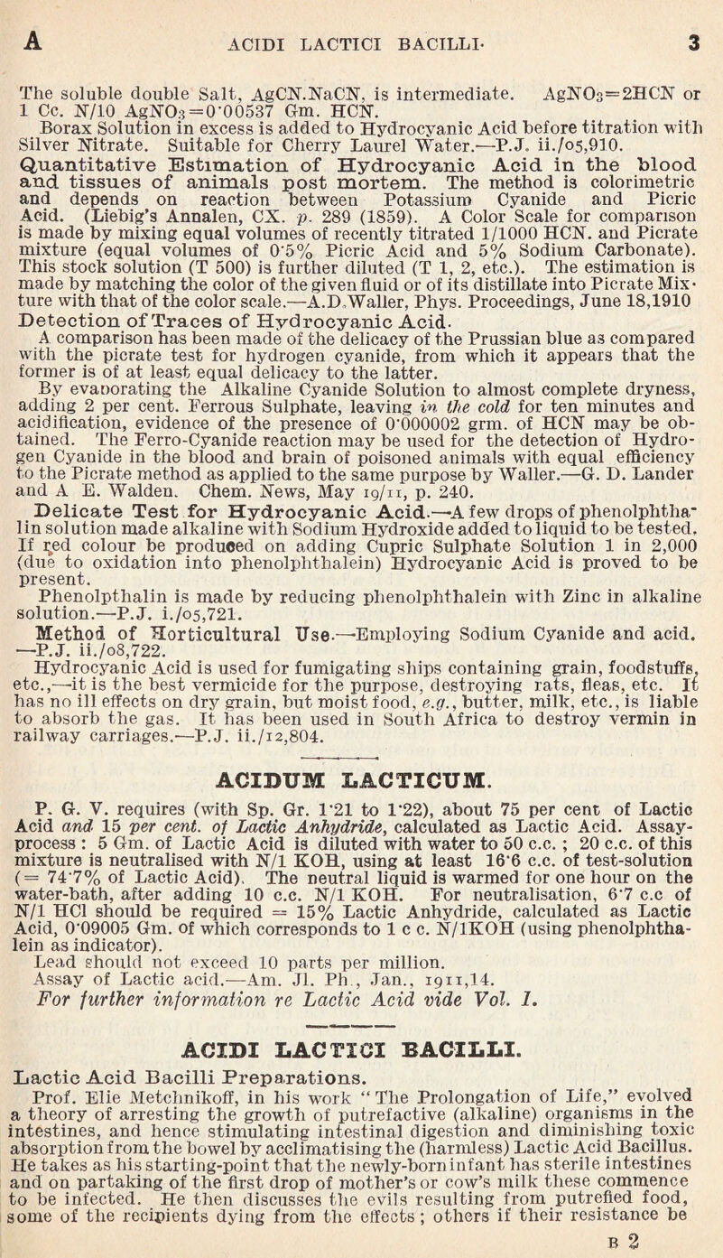 The soluble double Salt, AgCN.NaCN, is intermediate. AgNC>3=2HCN or 1 Cc. N/10 AgNO.3 = 0-00537 Gm. HCN. Borax Solution in excess is added to Hydrocyanic Acid before titration with Silver Nitrate, Suitable for Cherry Laurel Water.'—P.J. ii./c>5,910. Quantitative Estimation of Hydrocyanic Acid in the blood and tissues of animals post mortem. The method i3 colorimetric and depends on reaction between Potassium Cyanide and Picric Acid. (Liebig’s Annalen, CX. p. 289 (1859). A Color Scale for comparison is made by mixing equal volumes of recently titrated 1/1000 HCN. and Picrate mixture (equal volumes of 0'5% Picric Acid and 5% Sodium Carbonate). This stock solution (T 500) is further diluted (T 1, 2, etc.). The estimation is made by matching the color of the given fluid or of its distillate into Picrate Mix¬ ture with that of the color scale.—A.D.Waller, Phys. Proceedings, June 18,1910 Detection of Traces of Hydrocyanic Acid. A comparison has been made of the delicacy of the Prussian blue as compared with the picrate test for hydrogen cyanide, from which it appears that the former is of at least equal delicacy to the latter. By evaoorating the Alkaline Cyanide Solution to almost complete dryness, adding 2 per cent. Ferrous Sulphate, leaving in the cold for ten minutes and acidification, evidence of the presence of 0'000002 grm. of HCN may be ob¬ tained. The Ferro-Cyanide reaction may be used for the detection of Hydro¬ gen Cyanide in the blood and brain of poisoned animals with equal efficiency to the Picrate method as applied to the same purpose by Waller.—G-. D. Lander and A E. Walden. Chem. News, May 19/n, p. 240. Delicate Test for Hydrocyanic Acid.—-A few drops of phenolphtha* lin solution made alkaline with Sodium Hydroxide added to liquid to be tested. If red colour be produced on adding Cupric Sulphate Solution 1 in 2,000 (due to oxidation into phenolphthalein) Hydrocyanic Acid is proved to be present. Phenolpthalin is made by reducing phenolphthalein with Zinc in alkaline solution.—P.J. i./o5,721. Method of Horticultural TJse-—Employing Sodium Cyanide and acid. —P.J. ii./o8,722. Hydrocyanic Acid is used for fumigating ships containing grain, foodstuffs, etc.,-—it is the best vermicide for the purpose, destroying rats, fleas, etc. It has no ill effects on dry grain, but moist food, e.g., butter, milk, etc., is liable to absorb the gas. It has been used in South Africa to destroy vermin in railway carriages.'—P.J. ii./i2,804. ACIBUM LACTICUM. P. G. V. requires (with Sp. Gr. 1*21 to 1‘22), about 75 per cent of Lactic Acid and 15 per cent, of Lactic Anhydride, calculated as Lactic Acid. Assay- process : 5 Gm. of Lactic Acid is diluted with water to 50 c.c. ; 20 c.c. of this mixture is neutralised with N/l KOH, using at least 16‘6 c.c. of test-solution (= 74 7% of Lactic Acid), The neutral liquid is warmed for one hour on the water-bath, after adding 10 c.c. N/l KOH. For neutralisation, 6'7 c.c of N/l HC1 should be required — 15% Lactic Anhydride, calculated as Lactic Acid, 0'09005 Gm. of which corresponds to 1 c c. N/1KOH (using phenolphtha¬ lein as indicator). Lead should not exceed 10 parts per million. Assay of Lactic acid.—Am. Jl. Ph , Jan., 1911,14. For further information re Lactic Acid vide Vol. I. ACIDI LACTICI BACILLI. Lactic Acid Bacilli Preparations. Prof. Elie Metchnikoff, in his work “ The Prolongation of Life,” evolved a theory of arresting the growth of putrefactive (alkaline) organisms in the intestines, and hence stimulating intestinal digestion and diminishing toxic absorption from the bowel by acclimatising the (harmless) Lactic Acid Bacillus. He takes as his starting-point that the newly-born infant has sterile intestines and on partaking of the first drop of mother’s or cow’s milk these commence to be infected. He then discusses the evils resulting from putrefied food, some of the recipients dying from the effects ; others if their resistance be b 2