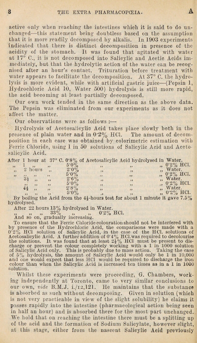 «* A active only when reaching the intestines which it is said to do un¬ changed—this statement being doubtless based on the assumption that it is more readily decomposed by alkalis. In 1903 experiments indicated that there is distinct decomposition in presence of the acidity of the stomach. It was found that agitated with water at 17° C., it is not decomposed into Salicylic and Acetic Acids im¬ mediately, but that the hydrolytic action of the water can be recog¬ nised after an hour’s contact. Trituration before treatment with water appears to facilitate the decomposition. At 37° C. the hydro¬ lysis is more evident, while with artificial gastric juice—(Pepsin 1, Hydrochloric Acid 10, Water 500) hydrolysis is still more rapid, the acid becoming at least partially decomposed. Our own work tended in the same direction as the above data. The Pepsin was eliminated from our experiments as it does not affect the matter. Our observations were as follows :—• Hydrolysis of Acetosalicylic Acid takes place slowly both in the presence of plain water and in 0'2% HC1. The amount of decom¬ position in each case was obtained by colorimetric estimation with Ferric Chloride, using 1 in 50 solutions of Salicylic Acid and Aceto- salicylic Acid. After 1 hour at 1 yy A y> ,, 2 hours 37° C. 0'8% of Acetosalicylic Acid hydrolysed in Water. 5-0% 2-0% Af>°/ >> 5) )) >> ° U /O 3* „ „ 2-6% 3i JJ )> 0% H „ „ 2‘8% ?? oO/o By boiling the Acid from the 4£-hours test for about 1 minute it gave 7.5% hydrolysed. After 22 hours 13% hydrolysed in Water. qqo/ yy yy yy tJtJ /q And so on, gradually increasing. 0‘2% HC1. Water. 0’2% HC1, Water. 0'2% HC1. Water. 0-2% HC1. 0'2% HC1. To ensure that the Ferric Chloride colouration should not be interfered with by presence of the Hydrochloric Acid, the comparisons were made with a 0’2% HC1 solution of Salicylic Acid, in the case of the HC1. solutions of Acetosalicylic Acid. A further addition of 0'4% HCl.was required to decolourise the solutions. It was found that at least 2£% HC1 must be present to dis¬ charge or prevent the colour completely working with a 1 in 1000 solution of Salicylic Acid only. This is probably due to mass action. Taking the case of 5% hydrolysis, the amount of Salicylic Acid would only be 1 in 10,000 and one would expect that less HC1 would be required to discharge the iron colour than when the Salicylic Acid is increased ten times as in a 1 in 1000 solution. Whilst these experiments were proceeding, G. Chambers, work¬ ing independently at Toronto, came to very similar conclusions to our own, vide B.M.J. i./i2,121. He maintains that the substance is absorbed as such without decomposing. Given in solution (which is not very practicable in view of the slight solubility) he claims it passes rapidly into the intestine (pharmacological action being seen in half an hour) and is absorbed there for the most part unchanged. We hold that on reaching the intestine there must be a splitting up of the acid and the formation of Sodium Salicylate, however slight, at this stage, either from the nascent Salicylic Acid previously