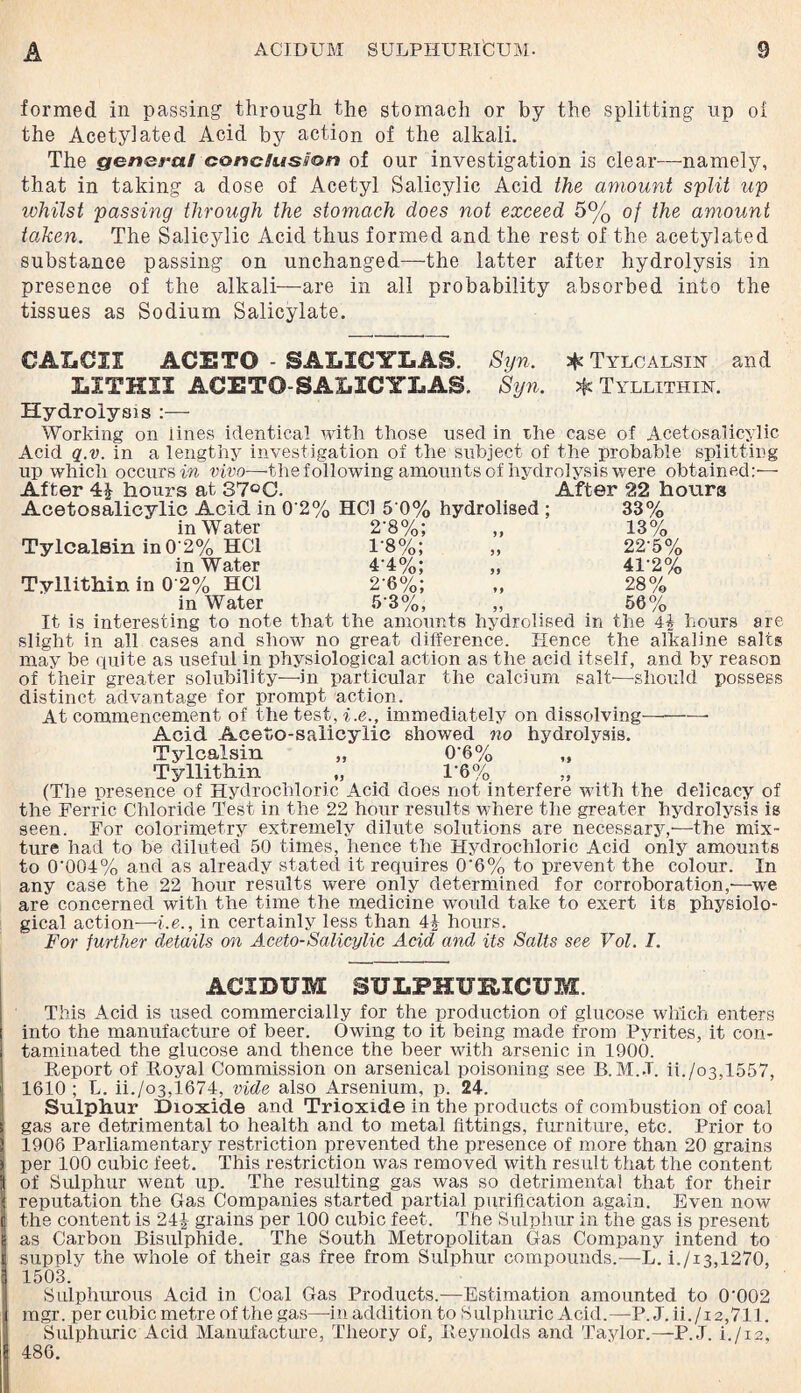 formed in passing- through the stomach or by the splitting up of the Acetyl ate d Acid action of the alkali. The genera/ conclusion of our investigation is clear—namely, that in taking a dose of Acetyl Salicylic Acid the amount split up whilst passing through the stomach does not exceed 5% of the amount taken. The Salicylic Acid thus formed and the rest of the acetylated substance passing on unchanged—the latter after hydrolysis in presence of the alkali—are in all probability absorbed into the tissues as Sodium Salicylate. CAXiCZI ACETO - SALXCYLAS. Syn. Tylcalsin and XiXTHXX ACETO-SALXCYLAS. Syn. Tyllithin. Hydrolysis :— Working on lines identical with those used in rhe case of Acetosaiicylic Acid q.v. in a lengthy investigation of the subject of the probable splitting up which occurs in vivo—-the following amounts of hydrolysis were obtained:— Af ter hours at 37°C. After 22 hours Acetosaiicylic Acid in 0 2% HC1 5 0% hydrolised ; 33% in Water 2-8%; „ 13% Tylcalsin in 0 2% HC1 1*8%; „ 22 5% in Water 4’4%; „ 4T2% Tyllithin in 0 2% HC1 2 6%; „ 28% in Water 5-3%, „ 56% It is interesting to note that the amounts hydrolised in the 44 hours are slight in all cases and show no great difference. Hence the alkaline salts may be quite as useful in physiological action as the acid itself, and by reason of their greater solubility—in particular the calcium salt—should possess distinct advantage for prompt action. At commencement of the test, i.e., immediately on dissolving-- Acid Aceto-salicylic showed no hydrolysis. Tylcalsin „ 06% „ Tyllithin „ 1’6% „ (The presence of Hydrochloric Acid does not interfere with the delicacy of the Ferric Chloride Test in the 22 hour results where the greater hydrolysis is seen. For colorimetry extremely dilute solutions are necessary,—the mix¬ ture had to be diluted 50 times, hence the Hydrochloric Acid only amounts to 0'004% and as already stated it requires 0‘6% to prevent the colour. In any case the 22 hour results were only determined for corroboration,—we are concerned with the time the medicine would take to exert its physiolo¬ gical action—i.e., in certainly less than 4J- hours. For further details on Aceto-Salicylic Acid and its Salts see Vol. I. ACIDUM SULPHURXCUM. This Acid is used commercially for the production of glucose which enters into the manufacture of beer. Owing to it being made from Pyrites, it con¬ taminated the glucose and thence the beer with arsenic in 1900. Report of Royal Commission on arsenical poisoning see B. M..T. ii./o3,1557, 1610 ; L. ii./o3,1674, vide also Arsenium, p. 24. Sulphur Dioxide and Trioxide in the products of combustion of coal gas are detrimental to health and to metal fittings, furniture, etc. Prior to 1906 Parliamentary restriction prevented the presence of more than 20 grains per 100 cubic feet. This restriction was removed with result that the content of Sulphur went up. The resulting gas was so detrimental that for their reputation the Gas Companies started partial purification again. Even now the content is 24£ grains per 100 cubic feet. The Sulphur in the gas is present as Carbon Bisulphide. The South Metropolitan Gas Company intend to supply the whole of their gas free from Sulphur compounds.—L. i./i3,1270, 1503. Sulphurous Acid in Coal Gas Products.—Estimation amounted to 0002 mgr. per cubic metre of the gas—in addition to Sulphuric Acid.—P. J.ii./i 2,711. Sulphuric Acid Manufacture, Theory of, Reynolds and Taylor.—P.J. i./i2, 486.