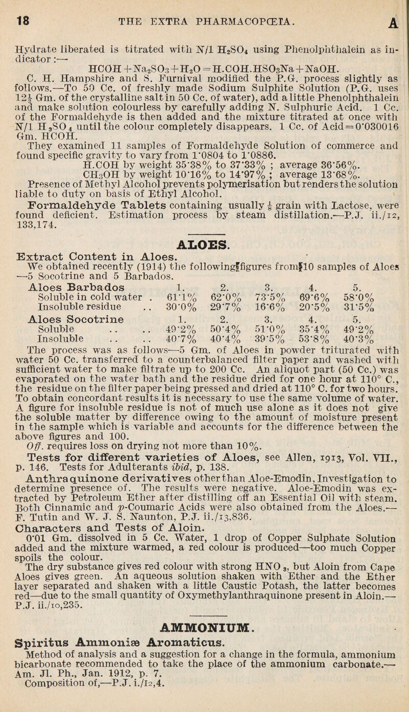 Hydrate liberated is titrated with N/l H2S04 using Phenolphtlialein as in- dicator *■_« HC0H+Na2S03+H20 = H.C0H.HS03Na+Ha0H. C. H. Hampshire and S. Eurnival modified the P.G. process slightly as follows.—To 50 Cc. of freshly made Sodium Sulphite Solution (P.G. uses 12| Gm. of the crystalline salt in 50 Cc. of water), add a little Phenolphthalein and make solution colourless by carefully adding N. Sulphuric Acid. 1 Cc. of the Formaldehyde is then added and the mixture titrated at once with jNT/1 HjS04 until the colour completely disappears. 1 Cc. of Acid=0'030016 Gm. HCOH. They examined 11 samples of Formaldehyde Solution of commerce and found specific gravity to vary from 1‘0804 to 1'0886. H.COH by weight 35‘38% to 37'33% ; average 36'56%. CH3OH by weight 10‘16% to 14’97% ; average 13'68%. Presence of Methyl Alcohol prevents polymerisation but renders the solution liable to duty on basis of Ethyl Alcohol. Formaldehyde Tablets containing usually i grain with Lactose, were found deficient. Estimation process by steam distillation.-—P.J. ii./i2, 133,174. ALOES. Extract Content in Aloes. We obtained recently (1914) the followingffigures fromflO samples of Aloes —5 Socotrine and 5 Barbados. Aloes Barbados 1. 2. 3. 4. 5. Soluble in cold water . 6F1% 62-0% 73-5% 69-6% 58-0% Insoluble residue 30-0% 297% 16-6% 20-5% 31-5% Aloes Socotrine 1. 2. 3. 4. 5. Soluble 49-2% 50-4% 51-0% 35A% 49-2% Insoluble 40-7% 40A% 39-5% 53-8% 40-3% The process was as follows-—-5 Gm. of Aloes in powder triturated with water 50 Cc. transferred to a counterbalanced filter paper and washed with sufficient water to make filtrate up to 200 Cc. An aliquot part (50 Cc.) was evaporated on the water bath and the residue dried for one hour at 110° C., the residue on the filter paper being pressed and dried at 110° C. for two hours. To obtain concordant results it is necessary to use the same volume of water. A figure for insoluble residue is not of much use alone as it does not give the soluble matter by difference owing to the amount of moisture present in the sample which is variable and accounts for the difference between the above figures and 100. Off. requires loss on drying not more than 10%. Tests for different varieties of Aloes, see Allen, 1913, Vol. VII., p. 146. Tests for Adulterants ibid, p. 138. Anthra quinone derivatives other than Aloe-Emodin, Investigation to determine presence of. The results were negative. Aloe-Emodin was ex¬ tracted by Petroleum Ether after distilling off an Essential Oil with steam. Both Cinnamic and p-Coumaric Acids were also obtained from the Aloes.-— F. Tutin and W. J. S. Naunton, P.J. ii./i3,836. Characters and Tests of Aloin. 0’01 Gm. dissolved in 5 Cc. Water, 1 drop of Copper Sulphate Solution added and the mixture warmed, a red colour is produced—too much Copper spoils the colour. The dry substance gives red colour with strong HNO 3, but Aloin from Cape Aloes gives green. An aqueous solution shaken with Ether and the Ether layer separated and shaken with a little Caustic Potash, the latter becomes red—due to the small quantity of Oxymethylanthraquinone present in Aloin.— P.J. ii./io,235. AMMONIUM. Spiritns Ammonise Aromaticns. Method of analysis and a suggestion for a change in the formula, ammonium bicarbonate recommended to take the place of the ammonium carbonate.— Am. Jl. Ph., Jan. 1912, p. 7. Composition of,—P.J. i./l2,4.