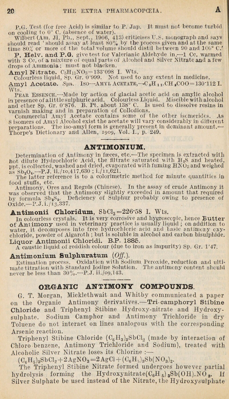 p.G. Test (for free Acic!) is similar to P. Jap. It must not become turbid on cooling to 0° C. (absence of water). Wilbert (Am. Jl. Ph., Sept., 1906, 413) criticises U.S. monograph and says should read ‘ should assay at least 80% by the process given and at the same time 80% or more of the total volume should distil between 90 and 100° €.’ P. Helv. and P.G. give test for Valerianic Aldehyde in,'—1 Cc. warmed with 3 Cc. of a mixture of equal parts of Alcohol and Silver Nitrate and a few drops of Ammonia : must not blacken. Amyl Nitrate. C5HnNO3=133-098 I. Wts. Colourless liquid, Sp. Gr. 0*999. Not used to any extent in medicine. Amyl Acetate. Syn. Iso—Amyl acetate,---C BH x i.CH ,000 = 130*112 I. Wts. Pear Essence.—Made by action of glacial acetic acid on amylic alcohol in presence of alittle sulphuric acid. Colourless Liquid. Miscible with alcohol and ether Sp. Gr. 0'876. B. Pt. about 138° C. Is used to dissolve resins in varnish making and in preparation of Collodions. Commercial Amid Acetate contains some of the other isomerides. As 8 isomers of Amyl Alcohol exist the acetate will vary considerably in different preparations. The iso-amyl form is generally present in dominant amount.•= Thorpe’s Dictionary and Allen, 1909, Vol. I., p. 249. ANTXMONXUM. Determination of Antimony in faeces, etc.-—The specimen is extracted with hot dilute Hydrochloric Acid, the filtrate saturated with H2S and heated, ppt is collected, washed and dried, evaporated with fuming HNO3 and weighed as Sb2Oi.—P.J. ii./io,417,630 ; i./n,621. The latter reference is to a colorimetric method for minute quantities in food stuffs, etc. Antimony, Ores and Beguls (Chinese). In the assay of crude Antimony it was observed that the Antimony slightly exceeded in amount that required by formula Sb2S3. Deficiency of Sulphur probably owing to presence of Oxide.—P. J. i./is,337. Antimonii Cliloridum, SbCl3 =226*58 I. Wts. In colourless crystals. It is very corrosive and hygroscopic, hence Butter of Antimony used in veterinary practice is usually liquid ; on addition to water, it decomposes into free hydrochloric acid and basic antimony oxy¬ chloride, powder of Algaroth ; but is soluble in alcohol and carbon bisulphide. Liquor Antimonii Chloridi. B.P. 1885. A caustic liquid of reddish colour (due to iron as impurity) Sp. Gr. 1*47. Aratim ©ilium, Sulphuratum [Off.). Estimation process. Oxidation w ith Sodium Peroxide, reduction and ulti¬ mate titration with Standard Iodine Solution. The antimony content should never be less than 30%.—P.J. ii./o9,143. OUCANXC ANTIMONY COMPOUNDS. G. T. Morgan, Micklethwait and Whitby communicated a paper on the Organic Antimony derivatives.—Tri-camphoryl Stibine Chloride and Triphenyl Stibine Hydroxy-nitrate and Hydroxy- sulphate. Sodium Camphor and Antimony Trichloride in dry Toluene do not interact on lines analogous with the corresponding Arsenic reaction. Triphenyl Stibine Chloride (C6H3)3SbCl2 (made by interaction of Chloro benzene, Antimony Trichloride and Sodium), treated with Alcoholic Silver Nitrate loses its Chlorine :— (C6H6)3SbCl2 + 2AgN03=2AgCl + (C6H-)3Sb(N03)2. The Triphenyl Stibine Nitrate formed undergoes however partial hydrolysis forming the Hydroxynitrate(C6H 5) 3Sb(OH).NO 8. If Silver Sulphate be used instead of the Nitrate, the Hydroxysulphate