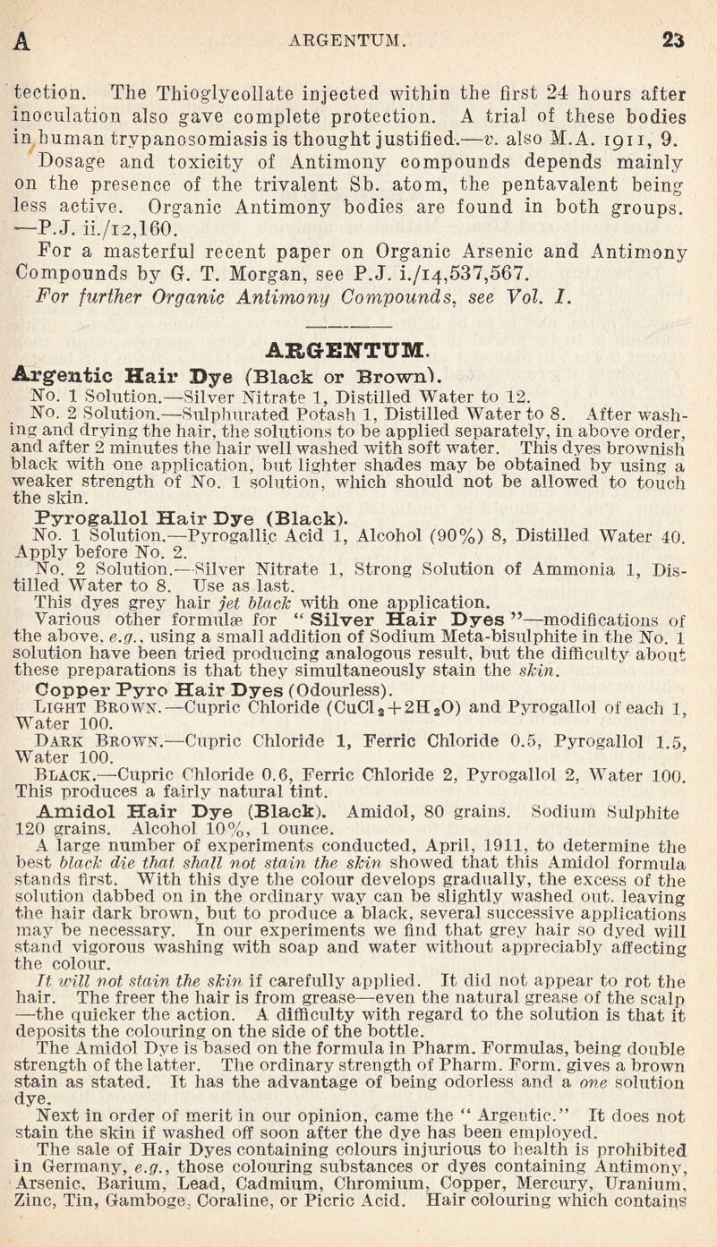 teetion. The Thiogivcollate injected within the first 24 hours after inoculation also gave complete protection. A trial of these bodies in human trypanosomiasis is thought justified.—v. also M.A. 1911, 9. Dosage and toxicity of Antimony compounds depends mainly on the presence of the trivalent Sb. atom, the pentavalent being less active. Organic Antimony bodies are found in both groups. —P.J. ii./i2,160. For a masterful recent paper on Organic Arsenic and Antimony Compounds by G. T. Morgan, see P.J. i./i4,537,567. For further Organic Antimony Compounds, see Vol. I. ARGENTUM. Argentic Hair Dye (Black or Brownh No. 1 Solution.—Silver Nitrate 1, Distilled Water to 12. No. 2 Solution.—Sulphurated Potash 1, Distilled Water to 8. After wash¬ ing and drying the hair, the solutions to be applied separately, in above order, and after 2 minutes the hair well washed with soft water. This dyes brownish black with one application, but lighter shades may be obtained by using a weaker strength of No. 1 solution, which should not be allowed to touch the skin. Pyrogallol Hair Dye (Black). No. 1 Solution.—Pyrogalli.c Acid 1, Alcohol (90%) 8, Distilled Water 40. Apply before No. 2. No. 2 Solution.-—Silver Nitrate 1, Strong Solution of Ammonia 1, Dis¬ tilled Water to 8. Use as last. This dyes grey hair jet black with one application. Various other formulae for “ Silver Hair Dyes ”—modifications of the above, e.g., using a small addition of Sodium Meta-bisulphite in the No. 1 solution have been tried producing analogous result, but the difficulty about these preparations is that they simultaneously stain the skin. Copper Pyro Hair Dyes (Odourless). Light Brown.—Cupric Chloride (CuCl8 + 2H20) and Pyrogallol of each 1, Water 100. Dark Brown.—Cupric Chloride 1, Ferric Chloride 0.5, Pyrogallol 1.5, Water 100. Black.—Cupric Chloride 0.6, Ferric Chloride 2, Pyrogallol 2, Water 100. This produces a fairly natural tint. Amidol Hair Dye (Black). Amidol, 80 grains. Sodium Sulphite 120 grains. Alcohol 10%, 1 ounce. A large number of experiments conducted, April, 1911, to determine the best black die that shall not stain the skin showed that this Amidol formula stands first. With this dye the colour develops gradually, the excess of the solution dabbed on in the ordinary way can be slightly washed out. leaving the hair dark brown, but to produce a black, several successive applications may be necessary. In our experiments we find that grey hair so dyed will stand vigorous washing with soap and water without appreciably affecting the colour. Tt will not stain the skin if carefully applied. It did not appear to rot the hair. The freer the hair is from grease—even the natural grease of the scalp —-the quicker the action. A difficulty with regard to the solution is that it deposits the colouring on the side of the bottle. The Amidol Dye is based on the formula in Pharm. Formulas, being double strength of the latter. The ordinary strength of Pharm. Form, gives a brown stain as stated. It has the advantage of being odorless and a one solution dye. Next in order of merit in our opinion, came the “ Argentic.” It does not stain the skin if washed off soon after the dye has been employed. The sale of Hair Dyes containing colours injurious to health is prohibited in Germany, e.g., those colouring substances or dyes containing Antimony, Arsenic, Barium, Lead, Cadmium, Chromium, Copper, Mercury, Uranium, Zinc, Tin, Gamboge, Coraline, or Picric Acid. Hair colouring which contains