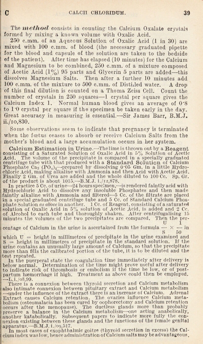 The method consists in counting the Calcium Oxalate crystals < formed by mixing a known volume with Oxalic Acid. 250 c.mm. of an Aqueous Solution of Oxalic Acid (1 in 30) are i mixed with 100 c.mm. of blood (the necessary graduated pipette ( for the blood and capsule of the solution are taken to the bedside of the patient). After time has elapsed (10 minutes) for the Calcium and Magnesium to be combined, 250 c.mm. of a mixture composed of Acetic Acid (1%) 95 parts and Glycerin 5 parts are added—'this dissolves Magnesium Salts. Then after a further 10 minutes add 100 c.mm. of the mixture to 500 c.mm. of Disthled water. A drop of this final dilution is counted on a Thoma Zeiss Cell. Count the number of crystals in 250 squares—1 crystal per square gives the Calcium Index 1. Normal human blood gives an average of 0*8 to l'O crystal per square if the specimen be taken early in the day. . Great accuracy in measuring is essential.—Sir James Barr, B.M.J, ii./io,830. Some observations seem to indicate that pregnancy is terminated ] when the foetus ceases to absorb or receive Calcium Salts from the ; mother’s blood and a large accumulation occurs in her system. Calcium Estimation in Urine.—The lime is thrown out by a Reagent t consisting of a Saturated Solution of Oxalic Acid in 5% Solution of Acetic : Acid. The volume of the precipitate is compared in a specially graduated ( centrifuge tube with that produced with a Standard Solution of Calcium Phosphate Ca.-? (P04)2—prepared by dissolving (T05 Gm. in a little Hydro- E chloric Acid, making alkaline with Ammonia and then Acid with Acetic Acid. Finally 2 Gm. of Urea are added and the whole diluted to 100 Cc. Sp. Gr. of the product is about 1015.—B.M.J. i./i2,878. In practice 5 Cc. of urine—'24 hours specimen,—is rendered faintly acid with Hydrochloric Acid to dissolve any insoluble Phosphates and then made faintly alkaline with Ammonia and filtered—5 Cc. of the filtrate are placed in a special graduated centrifuge tube and 5 Cc. of Standard Calcium Phos¬ phate Solution as above in another. 1 Cc. of Reagent, consisting of a saturated solution of Oxalic Acid in 5% solution of Acetic Acid, is added and 2 Cc. of Alcohol to each tube and thoroughly shaken. After centrifugalising 15 minutes the volumes of the two precipitates are compared. Then the per- U 1 centage of Calcium in the urine is ascertained frotn the formula ■— x — in S 50 which U = height in millimetres of precipitate in the urine examined and S = height in millimetres of precipitate in the standard solution. If the urine contains an unusually large amount of Calcium, so that the precipitate more than fills the calibrated portion of the tube, it is to be diluted and the test repeated. In the puerperal state the coagulation time immediately after delivery is below normal. Determination of the time might prove useful after delivery to indicate risk of thrombosis or embolism if the time be low, or of post¬ partum haemorrhage if high. Treatment as above could then be employed. —-L.i./o8,99. There is a connexion between thyroid secretion and Calcium metabolism also intimate connexion between pituitary extract and Calcium metabolism —’under the influence of the extract there is an increase of Calcium. Adrenal Extract causes Calcium retention. The ovaries influence Calcium meta¬ bolism (osteomalacia has been cured by oophorectomy and Calcium retention occurs after the menopause). The ductless glands more than probably preserve a balance in the Calcium metabolism—one acting anabolically, another katabolically. Subsequent papers to indicate more fully the con¬ nexion existing between these glands and the functions of the female genital apparatus.—B.M. J. i./o9,517. In most cases of exophthalmic goitre (thyroid secretion in excess) the Cal¬ cium index was low, hence administration of Calcium salts may be advantageous.