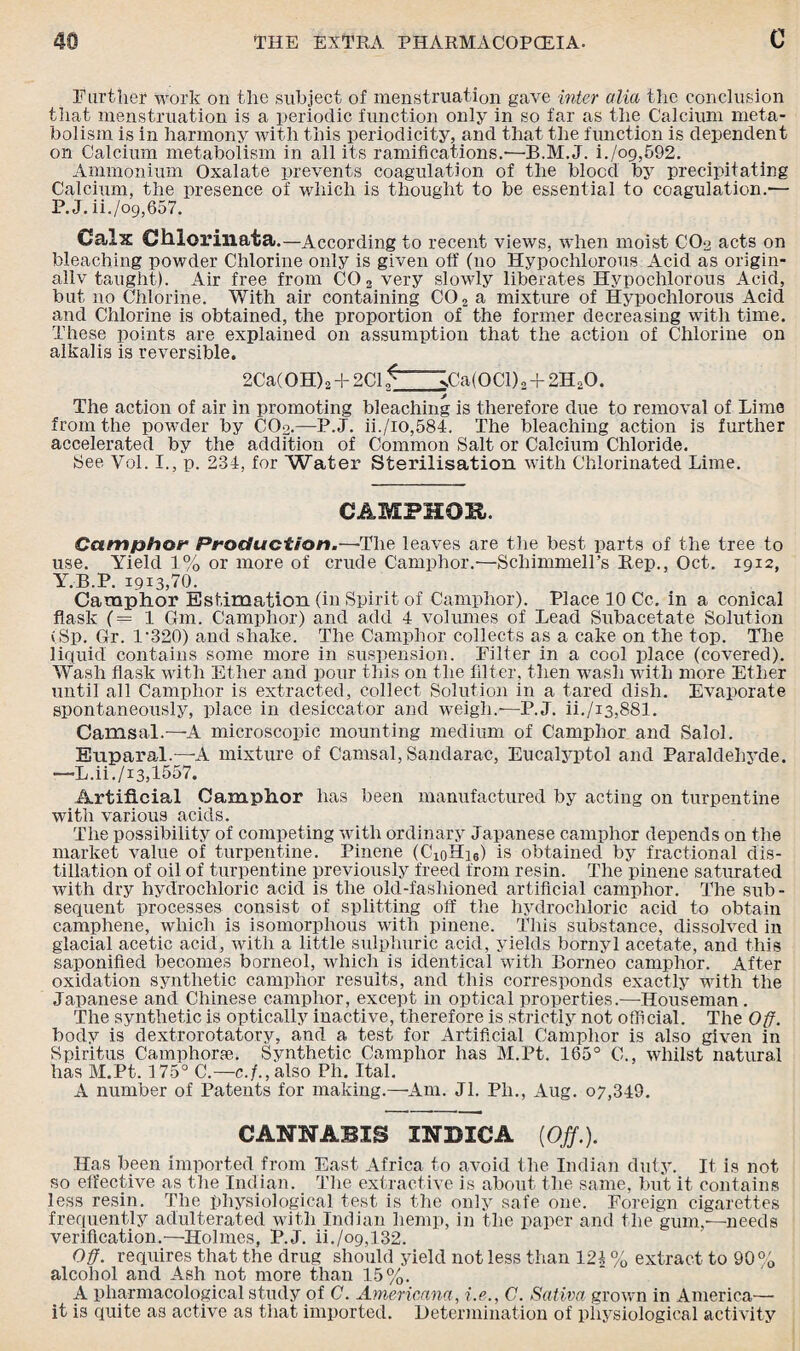 Farther work on the subject of menstruation gave inter alia the conclusion that menstruation is a periodic function only in so far as the Calcium meta¬ bolism is in harmony with this periodicity, and that the function is dependent on Calcium metabolism in all its ramifications.'—B.M.J. i./o9,592. Ammonium Oxalate prevents coagulation of the blocc! bjr precipitating Calcium, the presence of which is thought to be essential to coagulation.— P. J. ii./o9,657. Calx Chlorinata.—According to recent views, when moist CO2 acts on bleaching powder Chlorine only is given off (no Hypochlorous Acid as origin- allv taught). Air free from C02 very slowly liberates Hypochlorous Acid, but no Chlorine. With air containing CO 2 a mixture of Hypochlorous Acid and Chlorine is obtained, the proportion of the former decreasing with time. These points are explained on assumption that the action of Chlorine on alkalis is reversible. 2Ca(OH) 2 + 2C1 S' >Ca(OCl) 2 + 2H20. The action of air in promoting bleaching is therefore due to removal of Lime from the powder by COo.—P.J. ii./io,584. The bleaching action is further accelerated by the addition of Common Salt or Calcium Chloride. See Yol. I., p. 234, for Water Sterilisation with Chlorinated Lime. CAMPHOE. Camphor Production.—'The leaves are the best parts of the tree to use. Yield 1% or more of crude Camphor.—Schimmell’s Rep., Oct. 1912, Y.B.P. 1913,70. Camphor Estimation (in Spirit of Camphor). Place 10 Cc. in a conical flask (=1 Gin. Camphor) and add 4 volumes of Lead Subacetate Solution vSp. Gr. 1'320) and shake. The Camphor collects as a cake on the top. The liquid contains some more in suspension. Filter in a cool place (covered). Wash flask with Ether and pour this on the filter, then wash with more Ether until all Camphor is extracted, collect Solution in a tared dish. Evaporate spontaneously, place in desiccator and weigh.—P.J. ii./i3,881. Camsal.—A microscopic mounting medium of Camphor and Salol. Euparal.—A mixture of Camsal, Sandarac, Eucalyptol and Paraldehyde. —L.ii./i3,1557. Artificial Camphor has been manufactured by acting on turpentine with various acids. The possibility of competing with ordinary Japanese camphor depends on the market value of turpentine. Pinene (C^Hus) is obtained by fractional dis¬ tillation of oil of turpentine previously freed from resin. The pinene saturated with dry hydrochloric acid is the old-fashioned artificial camphor. The sub¬ sequent processes consist of splitting off the hydrochloric acid to obtain camphene, which is isomorplious with pinene. This substance, dissolved in glacial acetic acid, with a little sulphuric acid, yields bornyl acetate, and this saponified becomes borneol, which is identical with Borneo camphor. After oxidation synthetic camphor results, and this corresponds exactly with the Japanese and Chinese camphor, except in optical properties.—Houseman. The synthetic is optically inactive, therefore is strictly not official. The Off. body is dextrorotatory, and a test for Artificial Camphor is also given in Spiritus Camphors?. Synthetic Camphor has M.Pt. 185° C., whilst natural has M.Pt. 175° C.—c./.,also Ph. Ital. A number of Patents for making.—Am. Jl. Ph., Aug. 07,349. CANNABIS INDICA {Off.). Has been imported from East Africa to avoid the Indian duty. It is not so effective as the Indian. The extractive is about the same, but it contains less resin. The physiological test is the only safe one. Foreign cigarettes frequently adulterated with Indian hemp, in the paper and the gum,—needs verification.—Holmes, P.J. ii./o9,l32. Off. requires that the drug should sdeld not less than 124 % extract to 90 % alcohol and Ash not more than 15%. A pharmacological study of C. Americana, i.e., C. Sativa grown in America— it is quite a3 active as that imported. Determination of physiological activity