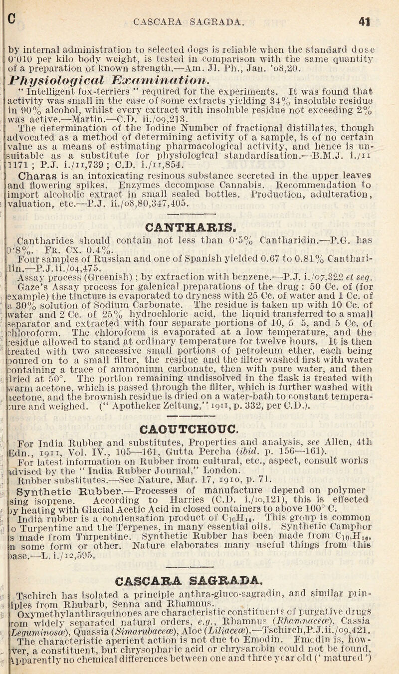 by internal administration to selected dogs is reliable when the standard dose O'OIO per kilo body weight, is tested in comparison with the same quantity I of a preparation of known strength.—Am. Jl. Ph., Jan. ’o8,20. Physiological Examination. “ Intelligent fox-terriers ” required for the experiments. It was found that activity was small in the case of some extracts yielding 34% insoluble residue in 90% alcohol, whilst every extract with insoluble residue not exceeding 2% was active.—-Martin.—C.D. ii./o9,213. The determination of the Iodine Number of fractional distillates, though advocated as a method of determining activity of a sample, is of no certain value as a means of estimating pharmacological activity, and hence is un¬ suitable as a substitute for physiological standardisation.-—B.M.J. i.yn 1171; P.J. i./n,739; C.D. i./n,854. Charas is an intoxicating resinous substance secreted in the upper leaves and flowering spikes. Enzymes decompose Cannabis. Recommendation to import alcoholic extract in small sealed bottles. Production, adulteration, valuation, etc.—P.J. ii./o8,80,347,405. CAHTHARIS* Cantharides should contain not less than 0‘5% Cantharidin.—P.G. has 0-8%. Fr. Cx. 0.4%. Four samples of Russian and one of Spanish yielded 0.67 to 0.81% Canthari- :lin.— P. J. ii./o4,475. Assay process (Greenish); by extraction with benzene.—P.J. i./o7,322 et seq. Gaze’s Assay process for galenical preparations of the drug : 50 Cc. of (for example) the tincture is evaporated to dryness with 25 Cc. of water and 1 Cc. of a 30% solution of Sodium Carbonate. The residue is taken up with 10 Cc. of : water and 2 Cc. of 25% hydrochloric acid, the liquid transferred to a small separator and extracted with four separate portions of 10, 5 5, and 5 Cc. of chloroform. The chloroform is evaporated at a low temperature, and the ‘ residue allowed to stand at ordinary temperature for twelve hours. It is then treated with two successive small portions of petroleum ether, each being poured on to a small filter, the residue and the filter washed first with water containing a trace of ammonium carbonate, then with pure water, and then e, tried at 50°. The portion remaining undissolved in the flask is treated with warm acetone, which is passed through the filter, which is further washed with rcetone, and the brownish residue is dried on a water-bath to constant tempera- cure and weighed. (“ Apotheker Zeitung,” 1911, p. 332, per C.D.). 16 CAOUTCHOUC. h in in if er lie- l »1 For India Rubber and substitutes, Properties and analysis, see Allen, 4th Edn., 1911, Vol. IV., 105—161, Gutta Percha (ibid. p. 156-—161). For latest information on Rubber from cultural, etc., aspect, consult works idvised by the “ India Rubber Journal,” London. Rubber substitutes.—See Nature, Mar. 17, 1910, p. 71. Synthetic Rubber.—Processes of manufacture depend on polymer sing isoprene. According to Harries (C.D. i./io,121), this is effected )y heating with Glacial Acetic Acid in closed containers to above 100° C. India rubber is a condensation product of C]0H16. This group is common o Turpentine and the Terpenes, in many essential oils. Synthetic Camphor s made from Turpentine. Synthetic Rubber has been made from C10,Hle, n some form or other. Nature elaborates many useful things from this >ase.—L. i./i2,595. CASCARA SAGRADA. Tschirch has isolated a principle anthra-gluco-sagradin, and similar piin- iples from Rhubarb, Senna and Rhamnus. ... I Oxymethylanthraquinones are characteristic constituents of purgat ive drugs rom widely separated natural orders, e.g., Rhamnus (Mamnacece), Cassia Leguminosce), Quassia (Simarubacece), Aloe (Liliacece).• Tschirch,P. J.ih/09,421. The characteristic aperient action is not due to Emodin. Emcdin is, how- „ ver a constituent, but chrysophanic acid or chrysarobin could not be found, t„ Apparently no chemical differences between one and three year old (‘ matured ’)