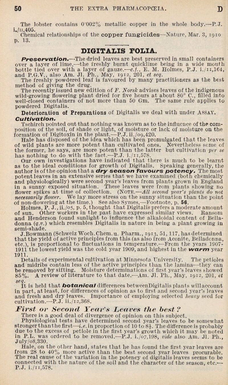 The lobster contains 0'002% metallic copper in the whole body.—P.J. i,/n,405. Chemical relationships of the copper fung-icid.es—Nature, Mar. 3, 1910 p. 13. DIGITALIS FOLIA. Preservation.—-The dried leaves are best preserved in small containers over a layer of lime,—the freshly burnt quicklime being in a wide mouth bottle tied over with a layer of gauze.—c.f., E. M. Holmes, P.J. i,/n,164, and P.G.V., also Am. Jl. Ph., May, 1912, 201, et seq. The freshly powdered leaf is favoured by many practitioners as the best method of giving the drug. The recently issued new edition of F. Norsk advises leaves of the indigenous wild-growing flowering plant dried for five hours at about 80° C., filled into well-closed containers of not more than 50 Gm. The same rule applies to powdered Digitalis. Deterioration of Preparations of Digitalis we deal with under Assay. Cultivation. Tschirch pointed out that nothing was known as to the influence of the com¬ position of the soil, of shade or light, of moisture or lack of moisture on the formation of Digitoxin in the plant.—P.J. ii./og,420. Hale has disposed of the idea wdiich has been promulgated that the leaves of wild plants are more potent than cultivated ones. Nevertheless seme of the former, he says, are more potent than the latter but cultivation per se has nothing to do with the fact.-—P.J. i./n,578. Our own investigations have indicated that there is much to be learnt as to the ideal conditions for growth of Digitalis. Speaking generally, the author is of the opinion that a dry season favours potency. The most potent leaves in an extensive series that we have examined (both chemically and physiologically) were second year’s leaves from plants grown in England in a sunny exposed situation. These leaves were from plants showing no flower spikes at time of collection. (Note.—All second year’s plants do not necessarily flower. We lay more stress on the sunny situation than the point of non-fiowering at the time.) See also Symes,—Footnote, p. 56. Holmes, P. J., U./05, p. 5, thought that Digitalis prefers a moderate amount of sun. Other workers in the past have expressed similar views. Ransom and Henderson found sunlight to influence the alkaloidal content of Bella¬ donna (q.v.) which resembles Digitalis in nature in being a plant growing in semi-shade. J.Bowmann (Schweiz Woch.Chem.u. Pharm., 1913, 51,117, has determined that the yield of active principles from this (as also from Aconite, Belladonna, etc.), is proportional to fluctuations in temperature.-—From the years 1907- 1911 the lowest yield was the cold year 1909, and highest in the warm year 1911. Details of experimental cultivation at Minnesota University. The petioles and midribs contain less of the active principles than the lamina—they can be removed by sifting. Moisture determinations of first year’s leaves showed 85%. A review of literature to that date.—Am. Jl. Ph., May, 1912, 201, et seq. It is held that botanical differences betweenDigitalis plants willaccount in part, at least, for differences of opinion as to first and second year’s leaves and fresh and dry leaves. Importance of employing selected heavy seed for cultivation.—P.J. ii./i2,368. First or Second Year's Leaves the best ? There is a good deal of divergence of opinion on this subject. Physiological tests have determined second year’s leaves to be somewhat stronger thanthe first—i.e. in proportion of 10 to 84. The difference is probably due to the excess of petiole in the first year’s growth which it may be noted in P.L. was ordered to be removed.—P.J. i./o7,l98, vide also Am. Jl. Ph., July/08,330. Hale, on the other hand, states that he has found the first year leaves are from 28 to 40% more active than the best second year leaves procurable. The real cause of the variation in the potency of digitalis leaves seems to be connected with the nature of the soil and the character of the season, etc.— P.J. i./ii,578.