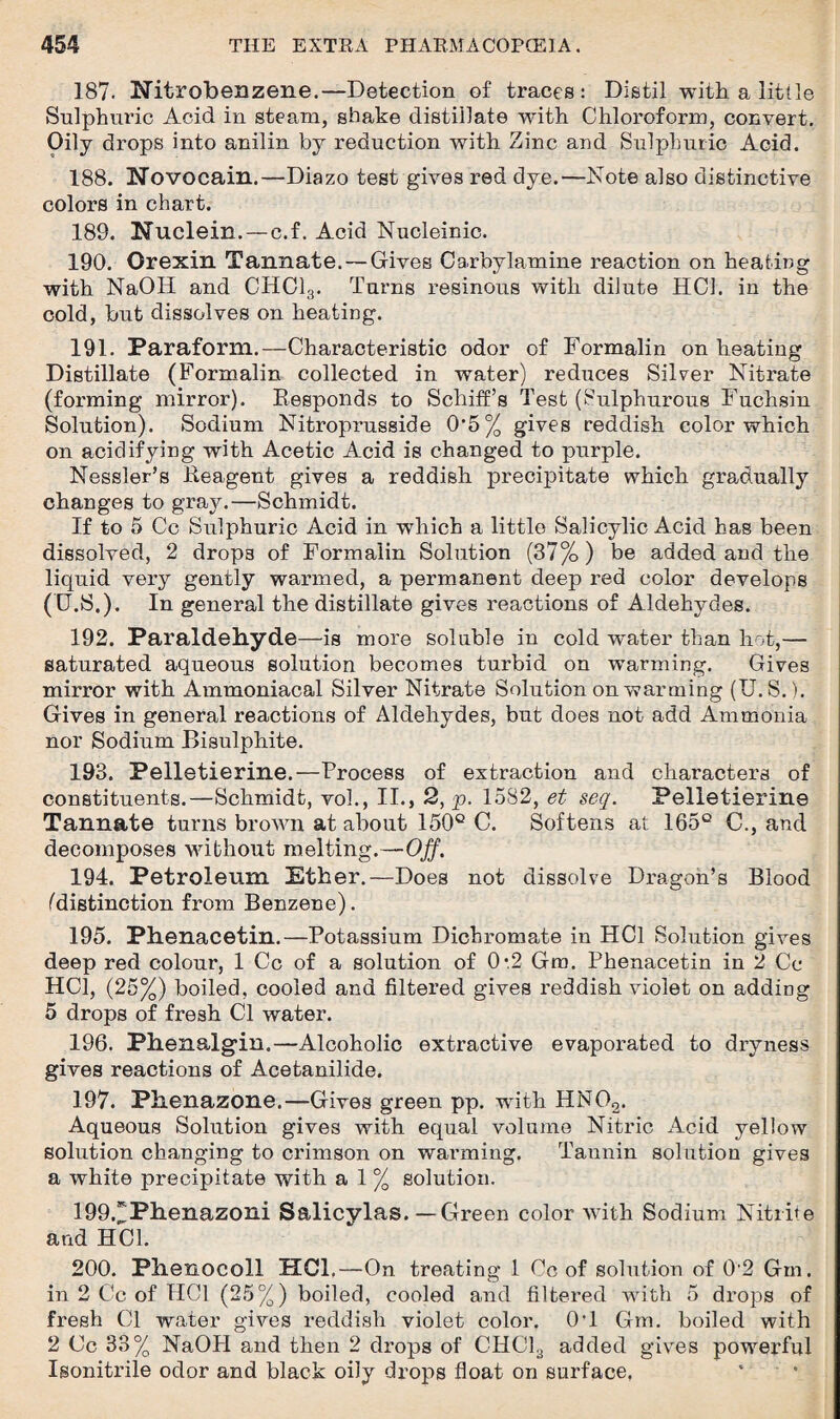 187. Nitrobenzene.—Detection of traces: Distil with a little Sulphuric Acid in steam, shake distillate with Chloroform, convert. Oily drops into anilin by reduction with Zinc and Sulphuric Acid. 188. Novocain.—Diazo test gives red dye.—Note also distinctive colors in chart. 189. Nuclein.—c.f. Acid Nucleinic. 190. Orexin Tannate. — Gives Carbylamine reaction on heating with NaOIl and CHC13. Turns resinous with dilute HC1. in the cold, but dissolves on heating. 191. Paraform.—Characteristic odor of Formalin on heating Distillate (Formalin collected in water) reduces Silver Nitrate (forming mirror). Responds to Scliiff’s Test (Sulphurous Fuchsin Solution). Sodium Nitroprusside 0*5% gives reddish color which on acidifying with Acetic Acid is changed to purple. Nessler’s Reagent gives a reddish precipitate which gradually changes to gray.—Schmidt. If to 5 Cc Sulphuric Acid in which a little Salicylic Acid has been dissolved, 2 drops of Formalin Solution (37%) be added and the liquid very gently warmed, a permanent deep red color develops (U.S.). In general the distillate gives reactions of Aldehydes. 192. Paraldehyde—is more soluble in cold wrnter than hot,— saturated aqueous solution becomes turbid on warming. Gives mirror with Ammoniacal Silver Nitrate Solution on warming (U.S.). Gives in general reactions of Aldehydes, but does not add Ammonia nor Sodium Bisulphite. 193. Pelletierine.—Process of extraction and characters of constituents.—Schmidt, voh, II., 2, p. 1582, et seq. Pelletierine Tannate turns brown at about 150° C. Softens at 165° C., and decomposes without melting.—Off. 194. Petroleum Ether.—Does not dissolve Dragon’s Blood (distinction from Benzene). 195. Phenacetin.—Potassium Dichromate in HC1 Solution gives deep red colour, 1 Cc of a solution of 0:2 Gm. Phenacetin in 2 Cc HCl, (25%) boiled, cooled and filtered gives reddish violet on adding 5 drops of fresh Cl water. 196. Phenalgdn.—Alcoholic extractive evaporated to dryness gives reactions of Acetanilide. 197. Phenazone.—Gives green pp. wdth HN02. Aqueous Solution gives with equal volume Nitric Acid yellow solution changing to crimson on warming. Tannin solution gives a white precipitate with a 1 % solution. 199NPhenazoni Salicylas.—Green color with Sodium Nitrite and HC1. 200. Phenocoll HCl.— On treating 1 Co of solution of 0’2 Gm. in 2 Cc of HCl (25%) boiled, cooled and filtered with 5 drops of fresh Cl water gives reddish violet color. 0#1 Gm. boiled with 2 Cc 33% NaOH and then 2 drops of CHC13 added gives powerful Isonitrile odor and black oily drops float on surface,