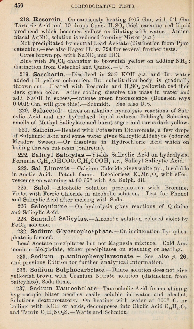 218. Resorcin.—On cautiously heating 0 05 Gm. with 0'1 Gm. Tartaric Acid and 10 drops Cone. H2S04 thick carmine red liquid produced which becomes yellow on diluting with water. Ammo- niacal AgN03 solution is reduced forming Mirror (s.a.) Not precipitated by neutral Lead Acetate (distinction from Pyro- catechin),—see also Hager II., p. 724 for several further tests. Gives brown pp. with NaN02 and HCh Blue with Fe2Cl6 changing to brownish yellow on adding NH3 : distinction from Catechol and Quinol.—U.S. 219. Saccharin. — Dissolved in 25% KOH q.s. and Br. water added till yellow coloration, Br. substitution body is gradually thrown out. Heated with Besorcin and H2S04 yellowish red then dark green color. After cooling dissolve the mass in water and add NaOH in excess,—intense green fluorescence (Bonstein says 0‘Q019 Gm. will give this).—Schmidt. See also U.S. 220. Salacetol.—Gives on alkaline hydrolysis reactions of Salk cylic Acid and the hydrolised liquid reduces Fehling’s Solution, smells of Methyl Salicylate and burnt sugar and turns dark yellow. 221. Salicin.—Heated with Potassium Dichromate, a few drops of Sulphuric Acid and some water gives Salicylic Aldehyde (odor of Meadow Sweet).—Or dissolves in Hydrochloric Acid wdiich on boiling throws out resin (Saliretin). 222. Salicyl Salicylas.—Yields Salicylic Acid on hydrolysis. Formula C6H4.OHCOO.C6H4COQH, i.e., Salicyl Salicylic Acid. 223. Sal Limonis. — Calcium Chloride gives white pp., insoluble in Acetic Acid. Potash flame. Decolorises K2Mn208 with effer¬ vescence on warming at 60-65° with Ac. Sulph. dil. 225. Salol.—Alcoholic Solution precipitates with Bromine. Violet with Fei’ric Chloride in alcoholic solution. Test for Phenol and Salicylic Acid after melting with Soda, 226. Saloquinine.—On hydrolysis gives reactions of Quinine and Salicylic Acid. 228. Santalol Salicylas.—Alcohohc solution colored violet by FeClg solution. 232. Sodium Glycerophosphate.—On incineration Pyrophos¬ phate is formed. Lead Acetate precipitates but not Magnesia mixture. Cold Am¬ monium Molybdate, either precipitates on standing or heating. 233. Sodium p-aminophenylarsonate. — See also p. 26, and previous Edition for further analytical information. 235. Sodium Sulphocarbolate.—Dilute solution does not give yellowish brown with Uranium Nitrate solution (distinction from Salicylate), Soda flame. 237. Sodium Taurocholate—Taurocholic Acid forms shining hygroscopic bitter needles easily soluble in water and alcohol. Solutions dextrorotatory. On heating with water at 100° C. or boiling with KOH or acids, decomposes into Cholic Acid Cj4H4oO- and Taurin C2H7N03S.—Watts and Schmidt.