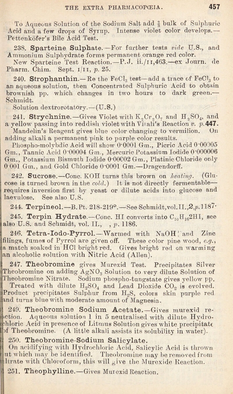 To Aqueous Solution of the Sodium Salt add f bulk of Sulphuric Acid and a few drops of Syrup. Intense violet color develops.—■ Pettenkofer’s Bile Acid Test. 238. Sparteine Sulphate.—For farther tests vide U.S., and Ammonium Sulphydrate forms permanent orange red color. New Sparteine Test Reaction.—P.J. ii./n,463.—ex Journ. de Pharm. Chim. Sept, i/ii, p. 25. 240. Strophanthin.— Re the FeCl3 test—add a trace of Fe013 to an aqueous solution, then Concentrated Sulphuric Acid to obtain brownish pp. which changes in two hours to dark green.— Schmidt. Solution dextrorotatorv. — (U. S.) 241. Strychnine.—Gives Violet with K2Cr207 and H2S04, and a yellow passing into reddish violet with Yhali’s Reaction v. p.447. Mandelin’s Reagent gives blue color changing to vermilion. On adding alkali a permanent pink to pnrple color results. Phospho-molybdic Acid will show O’OOOl Gm., Picric Acid 0'00005 Gra., Tannic Acid 0'00004 Gm., Mercuric Potassium Iodide 0'000006 ; Gm., Potassium Bismuth Iodide 0'00C02 Gm., PlatinicChloride only 0 001 Gm., and Gold Chloride O'OOOl Gm.—Dragendorff. 242. Sucrose.—Cone. KOH turns this brown on heating. (Glu- : cose is turned brown in the cold.) Tt is not directly fermentable— i requires inversion first by yeast or dilute acids into glucose and li laevulose. See also U. S. 244. Terpineol.—B.Pt. 218-219°.—See Schmidt,vol.II.,2,p. 1187* 1 245. Terpin Hydrate.—Cone. HI converts into C10H162HI, see Ealso U.S. and Schmidt, vol. II., , p. 1186. 1 246. Tetra-Iodo-Pyrrol.—Warmed with NaOH l and Zinc : filings, fumes of Pyrrol are given off. These color pine wood, e.g., la match soaked in HC1 bright red. Gives bright red on warming an alcoholic solution with Nitric Acid (Allen). 2 247. Theobromine gives Murexid Test. Precipitates Silver •iTheobromine on adding AgN03 Solution to very dilute Solution of ijTheobromine Nitrate. Sodium phospho-tungstate gives yellow pp. E Treated with dilute H2S04 and Lead Dioxide C02 is evolved. >Product precipitates Sulphur from H2S, colors skin purple red and turns blue with moderate amount of Magnesia. 249. Theobromine Sodium Acetate.—Gives murexid re¬ in bion. Aqueous solution 1 in 5 neutralised with dilute Hydro¬ chloric Acid in presence of Litmus Solution gives white precipitate ff Theobromine. (A little alkali assists its solubility in water). 250. Theobromine-Sodium Salicylate. On acidifying with Hydrochloric Acid, Salicylic Acid is thrown ut which may be identified. Theobromine may be removed from dtrate with Chloroform, this will give the Murexide Reaction. 251. Theophylline.—Gives Murexid Reaction.