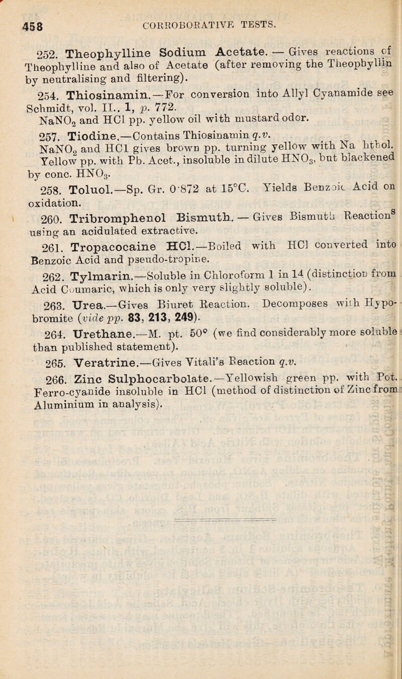 252. Theophylline Sodium Acetate. — Gives reactions of Theophylline and also of Acetate (after removing the Theopbyllin by neutralising and filtering). 254. Thiosinamin.—For conversion into Allyl Cyanamide see Schmidt, vol. II.. 1, p. 772. NaN02 and HC1 pp. yellow oil with mustard odor. 257. Tiodine.—Contains Thiosinamin q.v. NaN02 and HC1 gives brown pp. turning yellow with Na hthol. Yellow pp. with Pb. Acet., insoluble in dilute HN03, but blackened by cone. HN03. 258. Toluol.—Sp. Gr. 0*872 at 15°C. Yields Benzoic Acid on oxidation. 260. Tribromphenol Bismuth. — Gives Bismuth Reaction® using an acidulated extractive. 261. Tropacocaine HOI.—Boiled with HC1 converted into Benzoic Acid and pseudo-tropir-e. 262. Tylmarin.—Soluble in Chloroform 1 in 14 (distinction from Acid Coumaric, which is only very slightly soluble). 263. Urea.—Gives Biuret Reaction. Decomposes with Bjpo- bromite (vide pp. 83, 213, 249). 264. Urethane.—M. pt. 50° (we find considerably more soluble than published statement). 265. Veratrine.—Gives Vitali’s Reaction q.v. 266. Zinc Sulphocarbolate.—Yellowish green pp. with Pot. Ferro-cyanide insoluble in HC1 (method of distinction of Zinc from Aluminium in analysis).