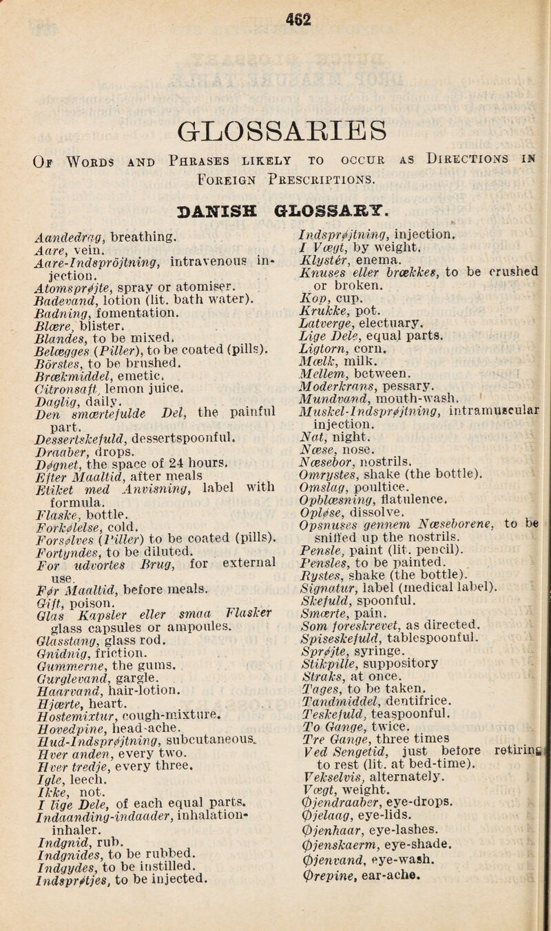 GLOSSARIES Op Words and Phrases likely to occur as Directions in Foreign Prescriptions. DANISH GLOSSARY. Aandedrag, breathing. Aare, vein. Aare-Indsprdjtning, intravenous in¬ jection. Atomsprffjte, spray or atomiser. Badevand, lotion (lit. bath water). Badning, fomentation. Blcere, blister. Blandes, to be mixed. Belcegges (Filler), to be coated (pills). Borstes, to be brushed. Brcekmiddel, emetic. Citronsaft,, lemon juice. Daglig, daily. Den smcertefulde Del, the painful part. r , Dessertskefuld, dessertspoonful. Draaber, drops. D^gnet, the space of 24 hours. Efter Maaltid, after meals EliJcet med Anvisning, label with formula. FlasJce, bottle. Forkrflelse, cold. For selves (Filler) to be coated (pills). Fortyndes, to be diluted. For udvortes Brug, for external use. F0r Maaltid, before meals. Oilt, poison. Glas Kapsler eller smaa Flasker glass capsules or ampoules. Glasstang, glass rod. Gnidnig, friction. Gummerne, the gums. Gurglevand, gargle. Haarvand, hair-lotion. Hjcerte, heart. Hostemixtur, cough-mixture. Hovedpine, head-ache. Ilud-Indsprfijtning, subcutaneous. Ever anden, every two. liver tredje, every three. Igle, leech. Ikke, not. I lige Dele, of each equal parts. Indaanding-indacider, inhalation- inhaler. Indgnid, rub. Indgnides, to be rubbed. Indgydes, to be instilled. IndsprStjes, to be injected. indsprfjtning, injection. I Vcegt, by weight. Klyster, enema. Knuses eller brcekkes, to be crushed or broken. Kop, cup. Krukke, pot. Latverge, electuary. Lige Dele, equal parts. Ligtorn, corn. Mcelk, milk. Mellem, between. Moderkrans, pessary. Mundmnd, mouth-wash. M nskel -1 n dsprfjtn ing, intram uscular injection. Nat, night. Ncese, nose. Ncesebor, nostrils. Omrystes, shake (the bottle). Omslag, poultice. Opblcesning, flatulence. Oplffse, dissolve. Opsnuses gennern Nceseborene, to be sniffed up the nostrils. Pensle, paint (lit. pencil). Pensles, to be painted. Bystes, shake (the bottle). Signatur, label (medical label). Skefuld, spoonful. Smcerte, pain. Som foreskrevet, as directed. Spiseskefuld, tablespoonful. Sprite, syringe. Stikpille, suppository Straks, at once. Tages, to be taken. Tandmiddel, dentifrice. Teskejuld, teaspoonful. To Gange, twice. Tre Gange, three times Ved Sengetid, just before retiring to rest (lit. at bed-time). Yekselvis, alternately. Vcegt, weight. 0jendraabsr, eye-drops. 0jelaag, eye-lids. 0jenhaar, eye-lashes. 0jenskaerm, eye-shade. 0jenvand, eye-wash. 0repine, ear-ache.
