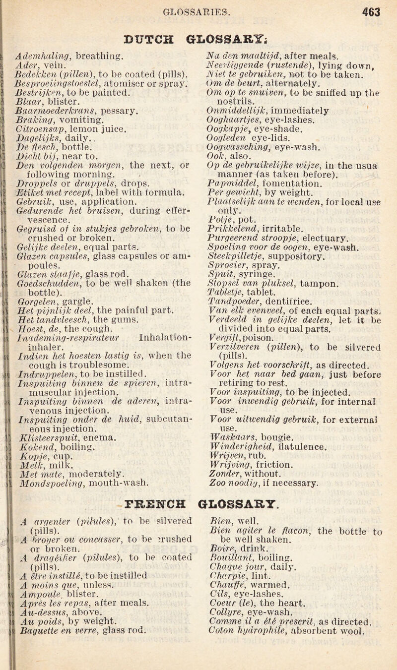 BUTCH GLOSSARY; Ademhaling, breathing. Ader, vein. Bedekken (pillen), to be coated (pills). Besproeiingstoestel, atomiser or spray. Bestrijkm, to be painted. Blaar, blister. Baarmoederkrans, pessary. Braking, vomiting. Citroensap, lemon juice. Dagelijks, daily.. Be flesch, bottle. Dicht bij, near to. Den volgenden morgen, the next, or following morning. Droppels or druppels, drops. Etiket met recept, label with formula. Gebruik, use, application. Gedurende het bruisen, during effer¬ vescence. Gegruisd of in stukjes gebroken, to be crushed or broken. Gelijke deelen, equal parts. Glazen capsules, glass capsules or am¬ poules. Glazen staafje, glass rod. Goedschudden, to be well shaken (the bottle). Gorgelen, gargle. Ret pijnlijk deel, the painful part. Het tandvleesch, the gums. Hoest, de, the cough. Inademing-respirateur Inhalation- inhaler. Indien het hoesten lastig is, when the cough is troublesome. Indruppelen, to be instilled. Inspuiting binnen de spieren, intra¬ muscular injection. Inspuiting binnen de aderen, intra¬ venous injection. Inspuiting onder de huid, subcutan¬ eous injection. Klisteerspuit, enema. Kokend, boiling. Kopje, cup. Melk, milk. Met mate, moderately. Mondspoeling, mouth-wash. FRENCH A argenter {pilules), to be silvered (pills). A broger ou concasser, to be crushed or broken. A drag Si her {pilules), to be coated (pills). A etre instille, to be instilled A moins que, unless. Ampoule, blister. Apres les repas, after meals. Au-dessus, above. Au voids, by weight. Baguette en verre, glass rod. Na den maaltijd, after meals. Neeriiggende {rustende), lying down, Kiel te gebruiken, not to be taken. Om de beurt, alternately. Om op te snuiven, to be sniffed up the nostrils. Onmiddellijk, immediately Ooghaartjes, eye-lashes. Oogkapje, eye-shade. Oogleden eye-lids. Oogwassching, eye-wash. Ook, also. Op de gebruikelijke wvjze, in the usua manner (as taken before). Papmiddel, fomentation. Per gewicht, by weight. Plaatselijk aan te ivenden, for local use only. Pot/je, pot. Prikkelend, irritable. Purgeerend stroopje, electuary. Spoeling voor de oogen, eye-wash. Steekpilletje, suppository. Sproeier, spray. Spuit, syringe. Stopsel van pluksel, tampon. Tabletje, tablet. Tandpoeder, dentifrice. Van elk evenveel, of each equal parts. Verdeeld in gelijke deelen, let it be divided into equal parts. Vergift, poison. Verzilveren {pillen), to be silvered (pills). Volgens het voorschrift, as directed. Voor het naar bed gaan, just before retiring to rest. Voor inspuiting, to be injected. Voor inwendig gebruik, for internal use. Voor uiticendig gebruik, for external use. Waskaars, bougie. Winderigheid, flatulence. Wrijven, rub. Wrijoing, friction. Zonder, without. Zoo noodig, if necessary. GLOSSARY. Bien, well. Bien agiter le flacon, the bottle to be well shaken. Boire, drink. Bouillant, boiling. Chaque jour, daily. Charpie, lint. Chauffe, warmed. Oils, eye-lashes. Coenr lie), the heart. Collyre, eye-wash. Com,me il a StS present, as directed. Coton hydrophiie, absorbent wool.