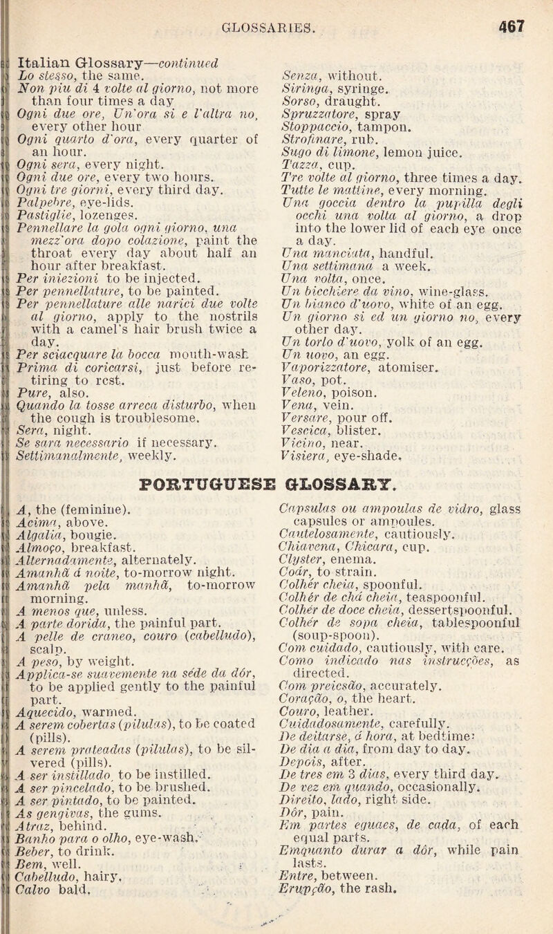 !c Italian G-lossary—continued Lo stesso, the same. Non pile di 4 volte al giorno, not more than four times a day Ogni due ore, Un'ora si e Vultra no, every other hour Ogni quarto d'ora, every quarter of an hour. Ogni sera, every night. Ogni due ore, every two hours. Ogni tre giorni, every third day. Palpehre, eye-lids. Pastiglie, lozenges. Pennellare la gola ogni giorno, una mezz ora dopo colazione, paint the throat every day about half an hour after breakfast. Per iniezioni to be injected. Per pennellature, to be painted. Per pennellature alle narici due volte al giorno, apply to the nostrils with a camel’s hair brush twice a day. Per sciacquare let bocca mouth-wash Prima di coricarsi, just before re¬ tiring to rest. Pure, also. Quando la tosse arreca disturbo, when the cough is troublesome. Sera, night. Se sara necessario if necessary. Settimcmalmente, weekly. Senzci, without. Siringa, syringe. Sorso, draught. Spruzzatore, spray Stoppaccio, tampon. Strofinare, rub. Sugo di limone, lemon juice. Tazza, cup. Tre volte al giorno, three times a day. Tutte le matline, every morning. Una goccia dentro la pupilla degli ocelli una volta al giorno, a drop into the lower lid of each eye once a day. Una manciata, handful. Una settimana a week. Una volta, once. Un bicchiere da vino, wine-glass. Un bianco d’uovo, white of an egg. Un giorno si ed un giorno no, every other day. Un torlo d'uovo, yolk of an egg. Un uovo, an egg. Vaporizzatore, atomiser. Vaso, pot. Veleno, poison. Vena, vein. Versare, pour off. Veseica, blister. Vicino, near. Visiera, eye-shade. PORTUGUESE GLOSSARY. A, the (feminine). Acima, above. Algalia, bougie. Almofo, breakfast. Alternadamente, alternately. Amanhd d noite, to-morrow night. Amanhcl pela manhd, to-morrow morning. A menos que, unless. A parte dorida, the painful part. ..4 pelle de craneo, couro (cabelludo), scalp. A peso, by weight. Applica-se suavemente na sede da dor, to be applied gently to the painful part. Aquecido, warmed. A serem cobertas (pilulas), to be coated (pills). A serem prateadas {pilulas), to be sil¬ vered (pills). A ser insiillado, to be instilled. A ser pincelado, to be brushed. A ser pintado, to be painted. As gengivas, the gums. Atraz, behind. Banho para o olho, eye-wash. Beber, to drink. Bern, well. •• Cabelludo, hairy. Calvo bald. Capsulas ou ampoulas de vidro, glass capsules or ampoules. Cautelosamente, cautiously. Chiavena, Chicara, cup. Clyster, enema. Codrv to strain. Collier eheia, spoonful. Collier de did eheia, teaspoonful. Colher de doce eheia, dessertspoonful. Colher de sopa eheia, tablespoonful (soup-spoon). Com cuidado, cautiously, with care. Como indicado nas instruegoes, as directed. Com preiesdo, accurately. Coragcio, o, the heart. Couro, leather. Cuidadosamente, carefully. De deitarse, d hora, at bedtime; De dia a dia, from day to day. Depois, after. De tres em 3 dias, every third day. De vez em quando, occasionally. Direito, lado, right side. Dor, pain. Urn partes eguaes, de cada, of each equal parts. Emquanto durar a dor, while pain lasts. Entre, between. Empftio, the rash.