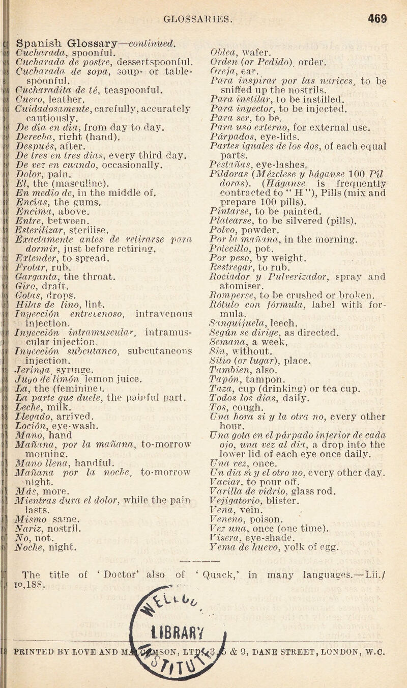 Spanish G-lossary—continued. Cucharada, spoonful. Cucharada de postre, dessertspoonful. Cucharada de sopa, soup- or table¬ spoon fid. Cucharadita de ie, teaspoonful. Cuero, leather. Cuidadosamente, carefully, accurately cautiously. De dia en dia, from day to day. Derecha, right (hand). Despues, after. De tres en Ires dins, every third day. De vez en eucindo, occasionally. Dolor, pain. El, the (masculine). En medio de, in the middle of. Encias, the gums. Encima, above. Entre, between. Esterilizar, sterilise. Exactamente antes de retirarse para dormir, just before retiring. Extender, to spread. Frotar, rub. Garganta, the throat. Giro, draft. Gotas, drops. Hilas de lino, lint. Inyeccion entreienoso, intravenous injection. Inyeccion intramuscular, intramus¬ cular injection. Inyeccion subcutaneo, subcutaneous injection. Jeringa, syringe. Juyo delimon lemon juice. La, the (feminine i. La parte que duele, the painful part. Leche, milk. I leg ado, arrived. Locion, eye-wash. Mano, hand Mahana, por la mahana, to-morrow morning. Mano llena, handful. MaTuina por la noche, to-morrow night. Mas, more. Mientras dura el dolor, while the pain lasts. Mismo same. Nariz, nostril. No, not. Noche, night. Ohlea, wafer. Orden (or Pedido)j order. Oreja, ear. Para inspirar por las naricesJ to be sniffed up the nostrils. Para instilar, to be instilled. Para inyector, to be injected. Para ser, to be. Para uso externo, for external use. Pdrpados, eye-lids. Partes iguales de los dos, of each equal parts. Pestahas, eye-lashes, Pildoras (Mezelese y hdganse 100 Pit doras). (Hdganse is frequently contracted to “ H ”), Pills (mix and prepare 100 pills). Pintarse, to be painted. Platearse, to be silvered (pills). Polvo, powder. Por la mahana, in the morning. Potecillo, pot. Por peso, by weight. Resir eg ar, to rub. Rociador y Pulverizador, spray and atomiser. Romperse, to be crushed or broken. Rotulo con formula, label with for¬ mula. Sanguijuela, leech. Segdn se dirige, as directed. Semana, a week. Sin, without. Sitio (or lugar), place. Tambien, also. Tapon, tampon. Taza, cup (drinking) or tea cup. Todos los diets, daily. Tos, cough. Una hora si y la otrci no, every other hour. Una gota en el pdrpado inferior de, cada ojo, una vez al dia, a drop into the lower lid of each eye once daily. Una vez, once. Un dia si y el otro no, every other day. Vaciar, to pour off. Vaxilla de vidrio, glass rod. Vejigatorio, blister. Vena, vein. Veneno, poison. Vez una, once (one time). Visera, eye-shade. Yema de huevo, yolk of egg. The title of lo,18?. ‘ Doctor’ also of ‘ Quack,’ in ilBRARY many languages.—Lii./ PRINTED BY LOVE AND M & 9, DANE STREET, LONDON, W.C.