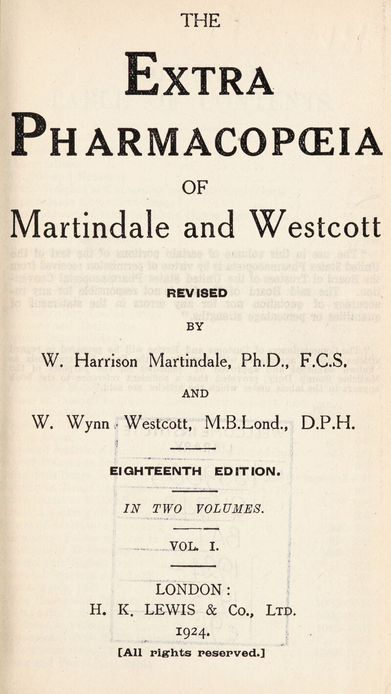 THE r Extra Ph ARMACOPCEIA OF Martindale and Westcott REVISED BY W. Harrison Martindale, Ph.D., F.C.S. AND W. Wynn .« Westcott, M.B.Lond., D.P.H. $ _____ EIGHTEENTH EDITION. IN TWO VOLUMES. .VOL. I. LONDON: H. K. LEWIS & Co., Ltd. 1924. [All rights reserved.]