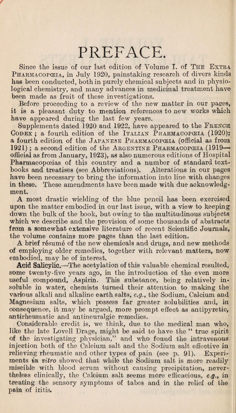 PREFACE. Since the issue of our last edition of Volume I. of The Extra. Pharmacopoeia, in July 1920, painstaking research of divers kinds has been conducted, both in purely chemical subjects and in physio¬ logical chemistry, and many advances in medicinal treatment have been made as fruit of these investigations. Before proceeding to a review of the new matter in our pages, it is a pleasant duty to mention references to new works which have appeared during the last few years. Supplements dated 1920 and 1922, have appeared to the French Codex ; a fourth edition of the Italian Pharmacopoeia (1920); a fourth edition of the Japanese Pharmacopoeia (official as from 1921); a second edition of the Argentine Pharmacopoeia (1919— official as from January, 1923), as also numerous editions of Hospital Pharmacopoeias of this country and a number of standard text¬ books and treatises (see Abbreviations). Alterations in our pages have been necessary to bring the information into line with changes in these. These amendments have been made with due acknowledg¬ ment. A most drastic wielding of the blue pencil has been exercised upon the matter embodied in our last issue, with a view to keeping down the bulk of the book, but owing to the multitudinous subjects which we describe and the provision of some thousands of abstracts from a somewhat extensive literature of recent Scientific Journals, the volume contains more pages than the last edition. A brief r6sume of the new chemicals and drugs, and new methods of employing older remedies, together with relevant matters, now embodied, may be of interest. Acid Salicylic.—The acetylation of this valuable chemical resulted, some twenty-five years ago, in the introduction of the even more useful compound, Aspirin. This substance, being relatively in¬ soluble in water, chemists turned their attention to making the various alkali and alkaline earth salts, e.g., the Sodium, Calcium and Magnesium salts, which possess far greater solubilities and, in consequence, it may be argued, more prompt effect as antipyretic, antirheumatic and antineuralgic remedies. Considerable credit is, we think, due to the medical man who, like the late Lovell Drage, might be said to have the “ true spirit of the investigating physician,” and wrho found the intravenous injection both of the Calcium salt and the Sodium salt effective in relieving rheumatic and other types of pain (see p. 91). Experi¬ ments in vitro showed that while the Sodium salt is more readily miscible with blood serum without causing precipitation, never¬ theless clinically, the Calcium salt seems more efficacious, e.g., in treating the sensory symptoms of tabes and in the relief of the pain of iritis.