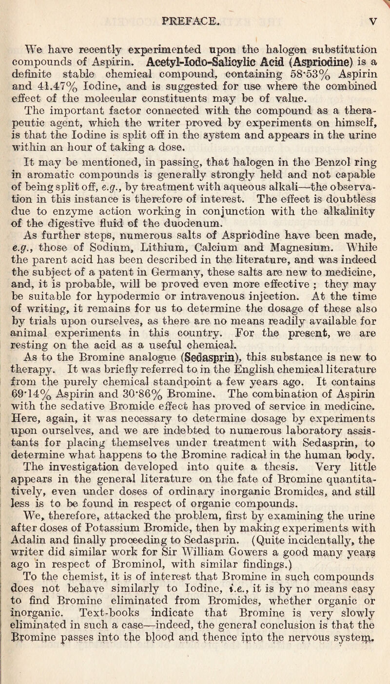 ' We have recently experimented upon the halogen substitution compounds of Aspirin. Acetyl-Iodo-Salioylic Acid (Aspriodine) is a definite stable chemical compound, containing 58*53% Aspirin and 41.47% Iodine, and is suggested for use where the combined effect of the molecular constituents may be of value. The important factor connected with the compound as a thera¬ peutic agent, which the writer proved by experiments on himself, is that the Iodine is split off in the system and appears in the urine within an hour of taking a dose. It may be mentioned, in passing, that halogen in the Benzol ring in aromatic compounds is generally strongly held and not capable of being split off, e.g., by treatment with aqueous alkali—the observa¬ tion in this instance is therefore of interest. The effect is doubtless due to enzyme action working in conjunction with the alkalinity of the digestive fluid of the duodenum. As further steps, numerous salts of Aspriodine have been made, e.g., those of Sodium, Lithium, Calcium and Magnesium. While the parent acid has been described in the literature, and was indeed the subject of a patent in Germany, these salts are new to medicine, and, it is probable, will be proved even more effective ; they may be suitable for hypodermic or intravenous injection. At the time of writing, it remains for us to determine the dosage of these also by trials upon ourselves, as there are no means readily available for animal experiments in this country. For the present, we are resting on the acid as a useful chemical. As to the Bromine analogue (Sedasprin), this substance is new to therapy. It was briefly referred to in the English chemical literature from the purely chemical standpoint a few years ago. It contains 69*14% Aspirin and 30*86% Bromine. The combination of Aspirin with the sedative Bromide effect has proved of service in medicine. Here, again, it was necessary to determine dosage by experiments upon ourselves, and we are indebted to numerous laboratory assis¬ tants for placing themselves under treatment with Sedasprin, to determine what happens to the Bromine radical in the human body. The investigation developed into quite a thesis. Very little appears in the general literature on the fate of Bromine quantita¬ tively, even under doses of ordinary inorganic Bromides, and still less is to be found in respect of organic compounds. We, therefore, attacked the problem, first by examining the urine after doses of Potassium Bromide, then by making experiments with Adalin and finally proceeding to Sedasprin. (Quite incidentally, the writer did similar work for Sir William Gowers a good many years ago in respect of Brominol, with similar findings.) To the chemist, it is of interest that Bromine in such compounds does not behave similarly to Iodine, t.e., it is by no means easy to find Bromine eliminated from Bromides, whether organic or inorganic. Text-books indicate that Bromine is very slowly eliminated in such a case—indeed, the general conclusion is that the Bromipe passes into tjie blood and thence into the nervous systeip.