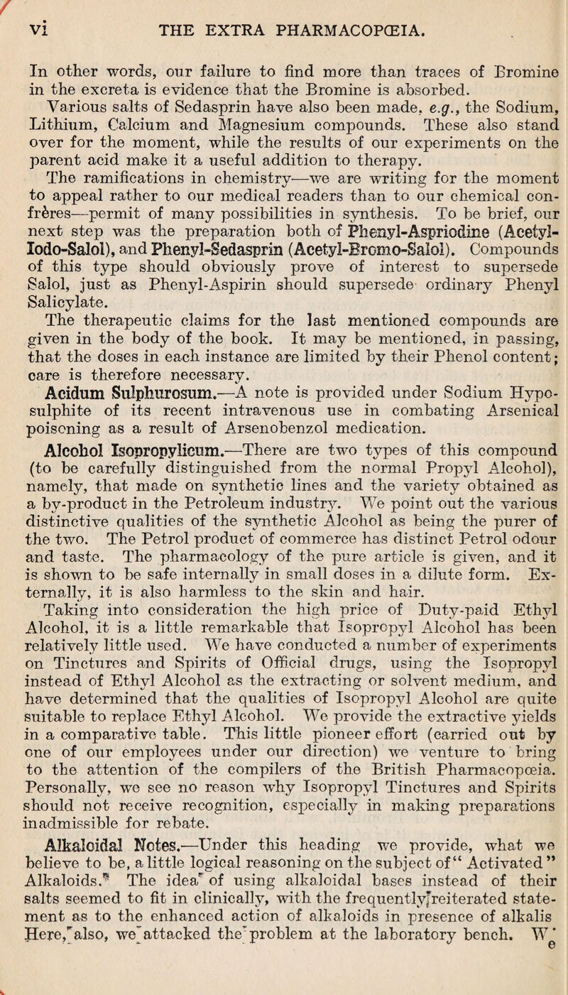 In other words, our failure to find more than traces of Bromine in the excreta is evidence that the Bromine is absorbed. Various salts of Sedasprin have also been made, e.g., the Sodium, Lithium, Calcium and Magnesium compounds. These also stand over for the moment, while the results of our experiments on the parent acid make it a useful addition to therapy. The ramifications in chemistry—we are writing for the moment to appeal rather to our medical readers than to our chemical con¬ freres—permit of many possibilities in synthesis. To be brief, our next step was the preparation both of Phenyl-Asprio&ine (Acetyl- lodo-Salol), and Phenyl-Sedasprin (Acetyl-Bromo-Salol). Compounds of this type should obviously prove of interest to supersede Salol, just as Phenyl-Aspirin should supersede ordinary Phenyl Salicylate. The therapeutic claims for the last mentioned compounds are given in the body of the book. It may be mentioned, in passing, that the doses in each instance are limited by their Phenol content; care is therefore necessary. Acidum Sulphurosum.—A note is provided under Sodium Hypo¬ sulphite of its recent intravenous use in combating Arsenical poisoning as a result of Arsenobenzol medication. Alcohol Isopropylicom.—There are two types of this compound (to be carefully distinguished from the normal Propyl Alcohol), namely, that made on synthetic lines and the variety obtained as a by-product in the Petroleum industry. We point out the various distinctive qualities of the synthetic Alcohol as being the purer of the two. The Petrol product of commerce has distinct Petrol odour and taste. The pharmacology of the pure article is given, and it is shown to be safe internally in small doses in a dilute form. Ex¬ ternally, it is also harmless to the skin and hair. Taking into consideration the high price of Duty-paid Ethyl Alcohol, it is a little remarkable that Isopropyl Alcohol has been relatively little used. We have conducted a number of experiments on Tinctures and Spirits of Official drugs, using the Isopropyl instead of Ethyl Alcohol as the extracting or solvent medium, and have determined that the qualities of Isopropyl Alcohol are quite suitable to replace Ethyl Alcohol. We provide the extractive yields in a comparative table. This little pioneer effort (carried out by one of our employees under our direction) we venture to bring to the attention of the compilers of the British Pharmacopoeia. Personally, wo see no reason why Isopropyl Tinctures and Spirits should not receive recognition, especially in making preparations inadmissible for rebate. Alkaloidal Notes.—Under this heading we provide, what we believe to be, a little logical reasoning on the subject of “ Activated ” Alkaloids.^ The idea of using alkaloidal bases instead of their salts seemed to fit in clinically, with the frequentlyjreiterated state¬ ment as to the enhanced action of alkaloids in presence of alkalis Here,’'also, we^attacked the* problem at the laboratory bench. W*