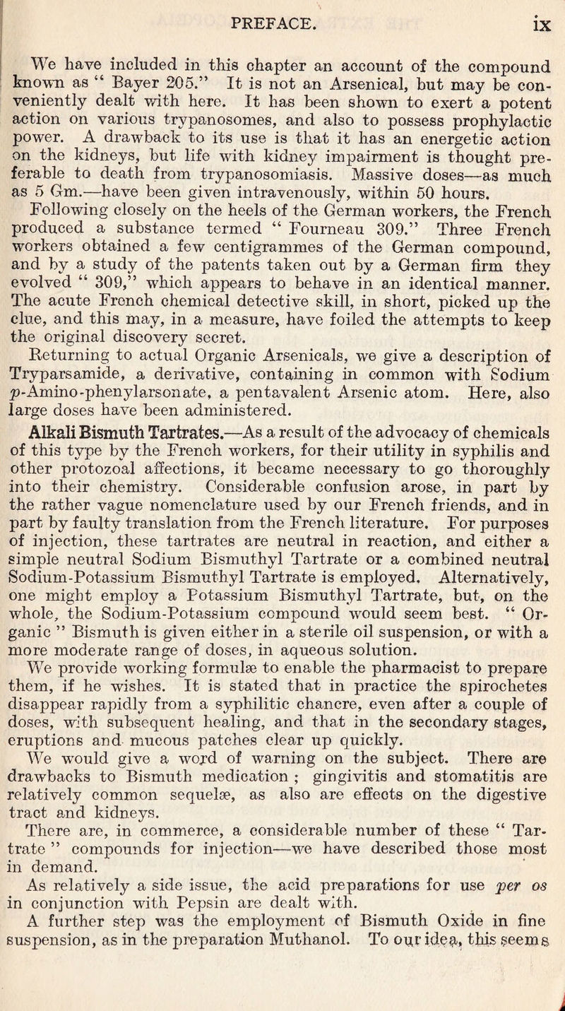 We have included in this chapter an account of the compound known as “ Bayer 205.” It is not an Arsenical, but may be con¬ veniently dealt with here. It has been shown to exert a potent action on various trypanosomes, and also to possess prophylactic power. A drawback to its use is that it has an energetic action on the kidneys, but life with kidney impairment is thought pre¬ ferable to death from trypanosomiasis. Massive doses—as much as 5 Gm.—have been given intravenously, within 50 hours. Following closely on the heels of the German workers, the French produced a substance termed “ Fourneau 309.” Three French workers obtained a few centigrammes of the German compound, and by a study of the patents taken out by a German firm they evolved “ 309,” which appears to behave in an identical manner. The acute French chemical detective skill, in short, picked up the clue, and this may, in a measure, have foiled the attempts to keep the original discovery secret. Returning to actual Organic Arsenicals, we give a description of Tryparsamide, a derivative, containing in common with Sodium p-Amino-phenylarsonate, a pentavalent Arsenic atom. Here, also large doses have been administered. Alkali Bismuth Tartrates.—As a result of the advocacy of chemicals of this type by the French workers, for their utility in syphilis and other protozoal affections, it became necessary to go thoroughly into their chemistry. Considerable confusion arose, in part by the rather vague nomenclature used by our French friends, and in part by faulty translation from the French literature. For purposes of injection, these tartrates are neutral in reaction, and either a simple neutral Sodium Bismuthyl Tartrate or a combined neutral Sodium-Potassium Bismuthyl Tartrate is employed. Alternatively, one might employ a Potassium Bismuthyl Tartrate, but, on the whole, the Sodium-Potassium compound would seem best. “ Or¬ ganic ” Bismuth is given either in a sterile oil suspension, or with a more moderate range of doses, in aqueous solution. We provide working formulae to enable the pharmacist to prepare them, if he wishes. It is stated that in practice the spirochetes disappear rapidly from a syphilitic chancre, even after a couple of doses, with subsequent healing, and that in the secondary stages, eruptions and mucous patches clear up quickly. We w'ould give a wojd of warning on the subject. There are drawbacks to Bismuth medication ; gingivitis and stomatitis are relatively common sequelse, as also are effects on the digestive tract and kidneys. There are, in commerce, a considerable number of these “ Tar¬ trate ” compounds for injection—we have described those most in demand. As relatively a side issue, the acid preparations for use per os in conjunction with Pepsin are dealt with. A further step was the employment of Bismuth Oxide in fine suspension, as in the preparation Muthanol. To our ideu» this ?eems