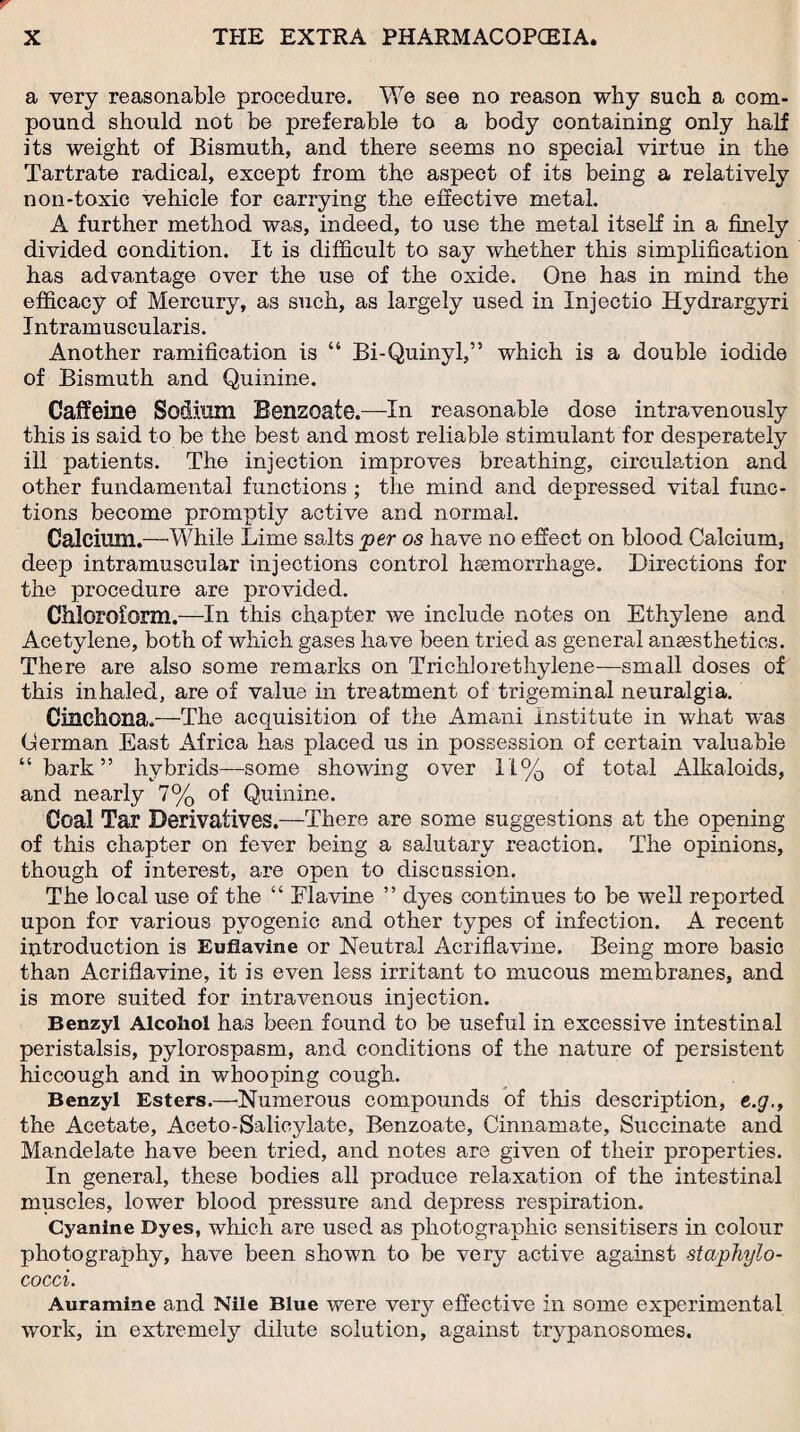 a very reasonable procedure. We see no reason why such a com¬ pound should not be preferable to a body containing only half its weight of Bismuth, and there seems no special virtue in the Tartrate radical, except from the aspect of its being a relatively non-toxic vehicle for carrying the effective metal. A further method was, indeed, to use the metal itself in a finely divided condition. It is difficult to say whether this simplification has advantage over the use of the oxide. One has in mind the efficacy of Mercury, as such, as largely used in Injectio Hydrargyri Jntramuscularis. Another ramification is “ Bi-Quinyl,” which is a double iodide of Bismuth and Quinine. Caffeine Sodium Benzoate.—In reasonable dose intravenously this is said to be the best and most reliable stimulant for desperately ill patients. The injection improves breathing, circulation and other fundamental functions ; the mind and depressed vital func¬ tions become promptly active and normal. Calcium.—-While Lime salts per os have no effect on blood Calcium, deep intramuscular injections control haemorrhage. Directions for the procedure are provided. Chloroform.—In this chapter we include notes on Ethylene and Acetylene, both of which gases have been tried as general anaesthetics. There are also some remarks on Trichlorethylene—small doses of this inhaled, are of value in treatment of trigeminal neuralgia. Cinchona.—The acquisition of the Amani institute in what was German East Africa has placed us in possession of certain valuable “bark” hybrids—some showing over 11% of total Alkaloids, and nearly 7% of Quinine. Coal Tar Derivatives.—There are some suggestions at the opening of this chapter on fever being a salutary reaction. The opinions, though of interest, are open to discussion. The local use of the “ Flavine ” dyes continues to be well reported upon for various pyogenic and other types of infection. A recent introduction is Euflavine or Neutral Acriflavine. Being more basic than Acriflavine, it is even less irritant to mucous membranes, and is more suited for intravenous injection. Benzyl Alcohol has been found to be useful in excessive intestinal peristalsis, pyiorospasm, and conditions of the nature of persistent hiccough and in whooping cough. Benzyl Esters.—Numerous compounds of this description, e.g., the Acetate, Aceto-Salicylate, Benzoate, Cinnamate, Succinate and Mandelate have been tried, and notes are given of their properties. In general, these bodies all produce relaxation of the intestinal muscles, lower blood pressure and depress respiration. Cyanine Dyes, which are used as photographic sensitisers in colour photography, have been shown to be very active against staphylo¬ cocci. Auramine and Nile Blue were very effective in some experimental work, in extremely dilute solution, against trypanosomes.