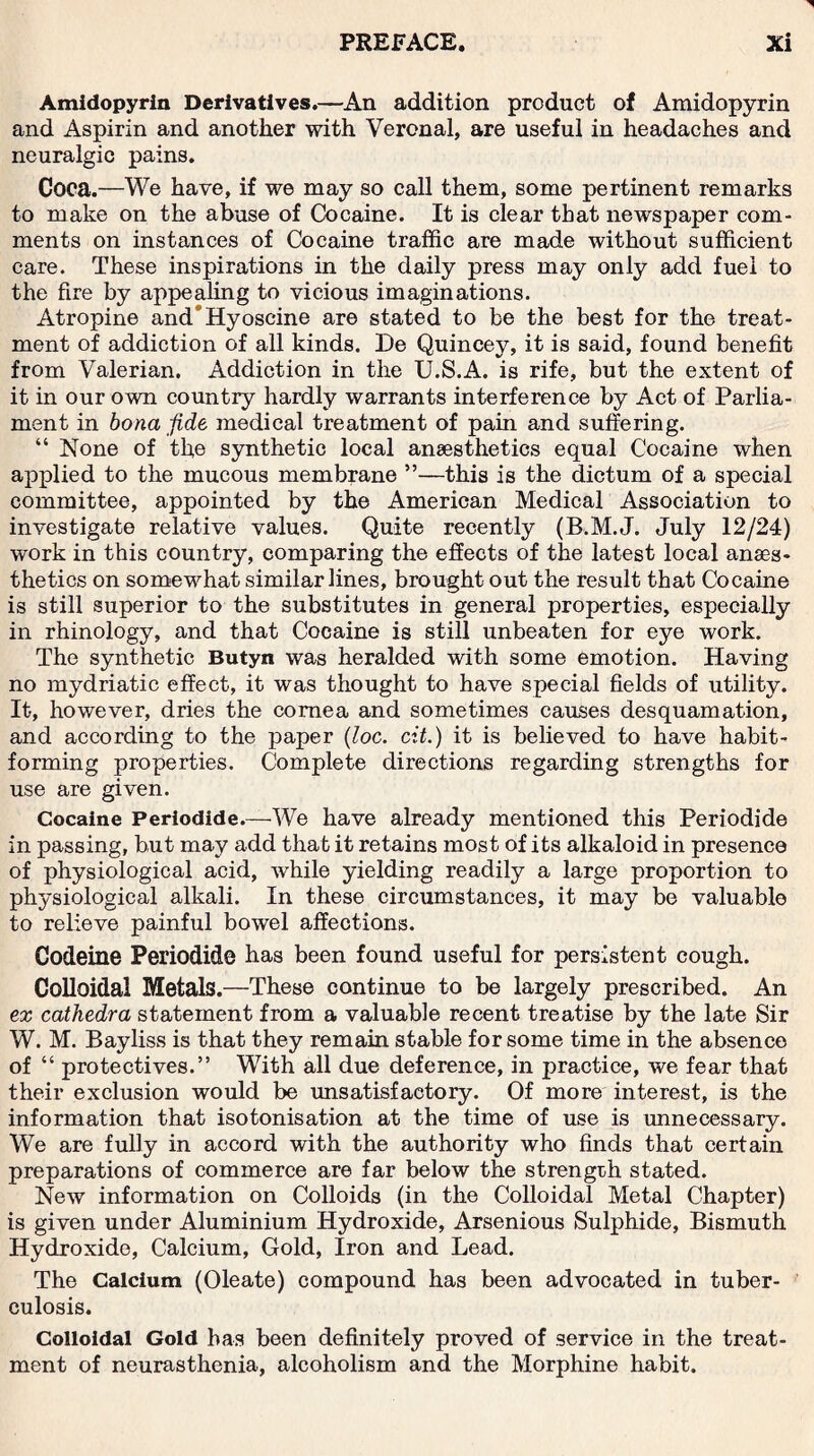 Amidopyrin Derivatives.—An addition product of Amidopyrin and Aspirin and another with Veronal, are useful in headaches and neuralgic pains. Coca.—We have, if we may so call them, some pertinent remarks to make on the abuse of Cocaine. It is clear that newspaper com¬ ments on instances of Cocaine traffic are made without sufficient care. These inspirations in the daily press may only add fuel to the fire by appealing to vicious imaginations. Atropine and*Hyoscine are stated to be the best for the treat¬ ment of addiction of all kinds. De Quincey, it is said, found benefit from Valerian. Addiction in the U.S.A. is rife, but the extent of it in our own country hardly warrants interference by Act of Parlia¬ ment in bona fide medical treatment of pain and suffering. “ None of the synthetic local anaesthetics equal Cocaine when applied to the mucous membrane ”—this is the dictum of a special committee, appointed by the American Medical Association to investigate relative values. Quite recently (B.M.J. July 12/24) work in this country, comparing the effects of the latest local anaes¬ thetics on somewhat similar lines, brought out the result that Cocaine is still superior to the substitutes in general properties, especially in rhinology, and that Cocaine is still unbeaten for eye work. The synthetic Butyn was heralded with some emotion. Having no mydriatic effect, it was thought to have special fields of utility. It, however, dries the cornea and sometimes causes desquamation, and according to the paper (loc. cit.) it is believed to have habit¬ forming properties. Complete directions regarding strengths for use are given. Cocaine Periodide.—We have already mentioned this Periodide in passing, but may add that it retains most of its alkaloid in presence of physiological acid, while yielding readily a large proportion to physiological alkali. In these circumstances, it may be valuable to relieve painful bowel affections. Codeine Periodide has been found useful for persistent cough. Colloidal Metals.—These continue to be largely prescribed. An ex cathedra statement from a valuable recent treatise by the late Sir W. M. Bayliss is that they remain stable for some time in the absence of “ protectives.” With all due deference, in practice, we fear that their exclusion would be unsatisfactory. Of more interest, is the information that isotonisation at the time of use is unnecessary. We are fully in accord with the authority who finds that certain preparations of commerce are far below the strength stated. New information on Colloids (in the Colloidal Metal Chapter) is given under Aluminium Hydroxide, Arsenious Sulphide, Bismuth Hydroxide, Calcium, Gold, Iron and Lead. The Calcium (Oleate) compound has been advocated in tuber¬ culosis. Colloidal Gold has been definitely proved of service in the treat¬ ment of neurasthenia, alcoholism and the Morphine habit.