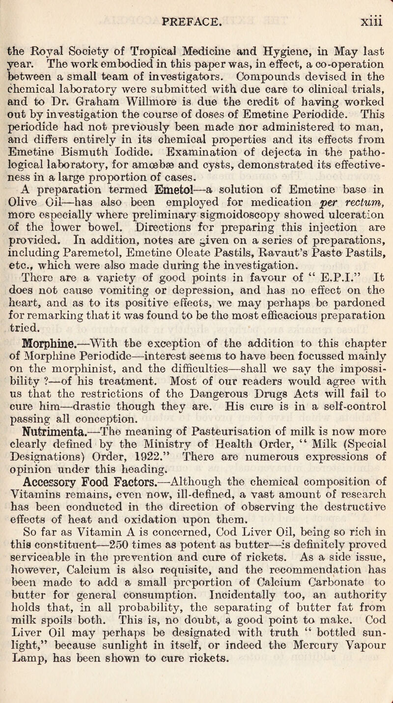 the Royal Society of Tropical Medicine and Hygiene, in May last year. The work embodied in this paper was, in effect, a co-operation between a small team of investigators. Compounds devised in the chemical laboratory were submitted with due care to clinical trials, and to Dr. Graham Willmore is due the credit of having worked out by investigation the course of doses of Emetine Periodide. This periodide had not previously been made nor administered to man, and differs entirely in its chemical properties and its effects from Emetine Bismuth Iodide. Examination of dejecta in the patho¬ logical laboratory, for amoebae and cysts, demonstrated its effective¬ ness in a large proportion of cases. A preparation termed Emetol—a solution of Emetine base in Olive Oil-—has also been employed for medication per rectum, more especially where preliminary sigmoidoscopy showed ulceration of the lower bowel. Directions for preparing this injection are provided. In addition, notes are given on a series of preparations, including Paremetol, Emetine Oleate Pastils, Ravaut’s Paste Pastils, etc., which were also made during the investigation. There are a variety of good points in favour of “ E.P.I.” It does not cause vomiting or depression, and has no effect on the heart, and as to its positive effects, we may perhaps be pardoned for remarking that it was found to be the most efficacious preparation tried. Morphine.—With the exception of the addition to this chapter of Morphine Periodide—interest seems to have been focussed mainly on the morphinist, and the difficulties—shall we say the impossi¬ bility ?—of his treatment. Most of our readers would agree with us that the restrictions of the Dangerous Drugs Acts will fail to cure him—drastic though they are. His cure is in a self-control passing all conception. Nutrimenta.—The meaning of Pasteurisation of milk is now more clearly defined by the Ministry of Health Order, “ Milk (Special Designations) Order, 1922.” There are numerous expressions of opinion under this heading. Accessory Food Factors.—-Although the chemical composition of Vitamins remains, even now, ill-defined, a vast amount of research has been conducted in the direction of observing the destructive effects of heat and oxidation upon them. So far as Vitamin A is concerned, Cod Liver Oil, being so rich in this constituent—250 times as potent as butter—is definitely proved serviceable in the prevention and cure of rickets. As a side issue, however, Calcium is also requisite, and the recommendation has been made to add a small proportion of Calcium Carbonate to butter for general consumption. Incidentally too, an authority holds that, in all probability, the separating of butter fat from milk spoils both. This is, no doubt, a good point to make. Cod Liver Oil may perhaps be designated with truth “ bottled sun¬ light,” because sunlight in itself, or indeed the Mercury Vapour Lamp, has been shown to cure rickets.