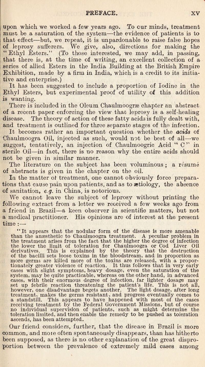 upon which we worked a few years ago. To cur minds, treatment must be a saturation of the system—the evidence of patients is to that effect—but, we repeat, it is unpardonable to raise false hopes of leprosy sufferers. We give, also, directions for making the “ Ethyl Esters.” (To those interested, we may add, in passing, that there is, at the time of writing, an excellent collection of a series of allied Esters in the India Building at the British Empire Exhibition, made by a firm in India, which is a credit to its initia¬ tive and enterprise.) It has been suggested to include a proportion of Iodine in the Ethyl Esters, but experimental proof of utility of this addition is wanting. There is included in the Oleum Chaulmoogrse chapter an abstract of a recent paper enforcing the view that leprosy is a self -healing disease. The theory of action of these fatty acids is fully dealt with, and treatment is outlined for three separate stages of the infection. It becomes rather an important question whether the acids of Chaulmoogra Oil, injected as such, would not be best of all—-we suggest, tentatively, an injection of Chaulmoogrie Acid “ C” in sterile Oil—in fact, there is no reason why the entire acids should not be given in similar manner. The literature on the subject has been voluminous ; a resume of abstracts is given in the chapter on the oil. In the matter of treatment, one cannot obviously force prepara¬ tions that cause pain upon patients, and as to aetiology, the absence of sanitation, e g. in China, is notorious. We cannot leave the subject of leprosy without printing the following extract from a letter we received a few weeks ago from a friend in Brazil—a keen observer in scientific matters, but not a medical practitioner. His opinions are of interest at the present time :—- “It appears that the nodular form of the disease is more amenable than the ansesthetic to Chaulmoogra treatment. A peculiar problem in the treatment arises from the fact that the higher the degree of infection the lower the limit of toleration for Chaulmoogra or Cod Liver Oil derivatives. This is explained by the theory that the destruction of the bacilli sets loose toxins in the bloodstream, and in proportion as more germs are killed more of the toxins are released, with a propor¬ tionately greater violence of reaction. It thus follows that in very early cases with slight symptoms, heavy dosage, even the saturation of the system, may be quite practicable, whereas on the other hand, in advanced cases, with their enormous degree of infection, far lighter dosage may set up febrile reaction threatening the patient’s life. This is not all, however, one disadvantage begets another. The light dosage, after long treatment, makes the germs resistant, and progress eventually comes to a standstill. This appears to have happened with most of the cases receiving treatment by the Federal Government Missions, but of course no individual supervision of patients, such as might determine the toleration limited, and then enable the remedy to be pushed as toleration ascends, has been attempted. Our friend considers, further, that the disease in Brazil is more common, and moie often spontaneously disappears, than has hitherto been supposed, as there is no other explanation of the great dispro¬ portion between the prevalence of extremely mild cases among