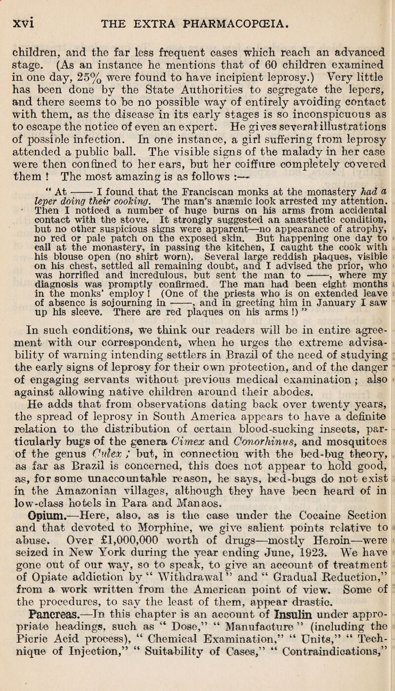 children, and the far less frequent cases which reach an advanced stage. (As an instance he mentions that of 60 children examined in one day, 25% were found to have incipient leprosy.) Very little has been done by the State Authorities to segregate the lepers, and there seems to be no possible way of entirely avoiding contact with them, as the disease in its early stages is so inconspicuous as to escape the notice of even an expert. He gives several: illustrations of possible infection. In one instance, a girl suffering from leprosy attended a public ball. The visible signs of the malady in her case were then confined to her ears, but her coiffure completely covered them ! The most amazing is as follows :—■ “ At-I found that the Franciscan monks at the monastery had a leper doing their cooking. The man’s anaemic look arrested my attention. Then I noticed a number of huge burns on his arms from accidental contact with the stove. It strongly suggested an anaesthetic condition, but no other suspicious signs were apparent—no appearance of atrophy, no red or pale patch on the exposed skin. But happening one day to call at the monastery, in passing the kitchen, I caught the cook with his blouse open (no shirt worn). Several large reddish plaques, visible on his chest, settled all remaining doubt, and I advised the prior, who was horrified and incredulous, but sent the man to --, where my diagnosis was promptly confirmed. The man had been eight months in the monks’ employ ! (One of the priests who is on extended leave of absence is sojourning in-, and in greeting him in January I saw up his sleeve. There are red plaques on his arms !) ” In such conditions, we think our readers will be in entire agree¬ ment with our correspondent, when he urges the extreme advisa¬ bility of warning intending settlers in Brazil of the need of studying the early signs of leprosy for their own protection, and of the danger of engaging servants without previous medical examination ; also against allowing native children around their abodes. He adds that from observations dating back over twenty years, the spread of leprosy in South America appears to have a definite relation to the distribution of certain blood-sucking insects, par¬ ticularly bugs of the genera Cimex and Conorhinus, and mosquitoes of the genus Cut ex ; but, in connection with the bed-bug theory, as far as Brazil is concerned, this does not appear to hold good, as, for some unaccountable reason, he says, bed-bugs do not exist in the Amazonian villages, although they have been heard of in low-class hotels in Para and Manaos. Opium.—Here, also, as is the case under the Cocaine Section and that devoted to Morphine, we give salient points relative to abuse. Over £1,000,000 worth of drugs—mostly Heroin—were seized in New York during the year ending June, 1923. We have gone out of our way, so to speak, to give an account of treatment of Opiate addiction by “ Withdrawal” and “ Gradual Reduction,” from a work written from the American point of view. Some of the procedures, to say the least of them, appear drastic. Pancreas.—In this chapter is an account of Insulin under appro¬ priate headings, such as “ Dose,” “ Manufacture ” (including the Picric Acid process), “ Chemical Examination,” “ Units,” “ Tech¬ nique of Injection,” “ Suitability of Cases,” “ Contraindications,”