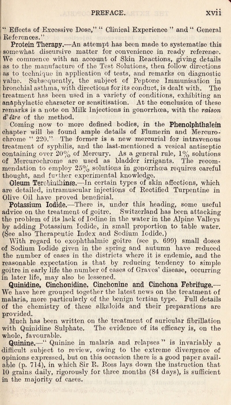 ]“ Effects of Excessive Dose,” “ Clinical Experience ” and “ General j References.” Protein Therapy.—An attempt has been made to systematise this somewhat discursive matter for convenience in ready reference. We commence with an account of Skin Reactions, giving details as to the manufacture of the Test Solutions, then follow directions as to technique in application of tests, and remarks on diagnostic i value. Subsequently, the subject of Peptone Immunisation in 1 bronchial asthma, with directions for its conduct, is dealt with. The treatment has been used in a variety of conditions, exhibiting an anaphylactic character or sensitisation. At the conclusion of these remarks is a note on Milk Injections in gonorrhoea, with the raison d'etre, of the method. Coming now to more defined bodies, in the Phenolphtlialein chapter will be found ample details of Flumerin and Mercuro- chrome “ 220.” The former is a new mercurial for intravenous treatment of syphilis, and the last-mentioned a vesical antiseptic containing over 20% of Mercury. As a general rule, 1% solutions of Mercurochrome are used as bladder irrigants. The recom¬ mendation to employ 25% solutions in gonorrhoea requires careful thought, and further experimental knowledge. Oleum TerGbmtilines.—In certain types of skin affections, winch are detailed, intramuscular injections of Rectified Turpentine in Olive Oil have proved beneficial. Potassium Iodide.—There is, under this heading, some useful advice on the treatment of goitre. Switzerland has been attacking the problem of its lack of Iodine in the water in the Alpine Valleys by adding Potassium Iodide, in small proportion to table water. (See also Therapeutic Index and Sodium Iodide.) With regard to exophthalmic goitre (see p. 699) small doses of Sodium Iodide given in the spring and autumn have reduced the number of cases in the districts where it is endemic, and the reasonable expectation is that by reducing tendency to simple goitre in early life the number of cases of Graves’ disease, occurring in later life, may also be lessened. Quinidine, Cinchonidine, Cinchonine and Cinchona Febrifuge.— We have here grouped together the latest news on the treatment of malaria, more particularly of the benign tertian type. Full details of the chemistry of these alkaloids and their preparations are provided. Much has been written on the treatment of auricular fibrillation with Quinidine Sulphate. The evidence of its efficacy is, on the whole, favourable. Quinine.—“ Quinine in malaria and relapses ” is invariably a difficult subject to review, owing to the extreme divergence of opinions expressed, but on this occasion there is a good paper avail¬ able (p. 714), in which Sir R. Ross lays down the instruction that 10 grains daily, rigorously for three months (84 days), is sufficient in the majority of cases.