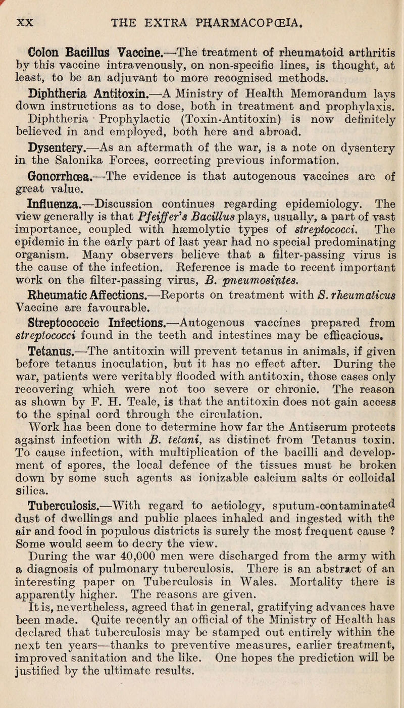 Colon Bacillus Vaccine.—-The treatment of rheumatoid arthritis by this vaccine intravenously, on non-specific lines, is thought, at least, to be an adjuvant to more recognised methods. Diphtheria Antitoxin.—A Ministry of Health Memorandum lays down instructions as to dose, both in treatment and prophylaxis. Diphtheria Prophylactic (Toxin-Antitoxin) is now definitely believed in and employed, both here and abroad. Dysentery.—As an aftermath of the war, is a note on dysentery in the Salonika Forces, correcting previous information. Gonorrhoea.—The evidence is that autogenous vaccines are of great value. Influenza.—Discussion continues regarding epidemiology. The view generally is that Pfeiffer's Bacillus plays, usually, a part of vast importance, coupled with hsemolytic types of streptococci. The epidemic in the early part of last year had no special predominating organism. Many observers believe that a filter-passing virus is the cause of the infection. Reference is made to recent important work on the filter-passing virus, B. pneumosiptes. Rheumatic Affections.—Reports on treatment with S. rheumaticus Vaccine are favourable. Streptococcic Infections.—Autogenous vaccines prepared from streptococci found in the teeth and intestines may be efficacious. Tetanus.—The antitoxin will prevent tetanus in animals, if given before tetanus inoculation, but it has no effect after. During the war, patients were veritably flooded with antitoxin, those cases only recovering which were not too severe or chronic. The reason as shown by F. H. Teale, is that the antitoxin does not gain access to the spinal cord through the circulation. Work has been done to determine how far the Antiserum protects against infeotion with B. tetani, as distinct from Tetanus toxin. To cause infection, with multiplication of the bacilli and develop¬ ment of spores, the local defence of the tissues must be broken down by some such agents as ionizable calcium salts or colloidal silica. Tuberculosis.—With regard to aetiology, sputum-contaminated dust of dwellings and public places inhaled and ingested with the air and food in populous districts is surely the most frequent cause ? Some would seem to decry the view. During the war 40,000 men were discharged from the army with a diagnosis of pulmonary tuberculosis. There is an abstract of an interesting paper on Tuberculosis in Wales. Mortality there is apparently higher. The reasons are given. It is, nevertheless, agreed that in general, gratifying advances have been made. Quite recently an official of the Ministry of Health has declared that tuberculosis may be stamped out entirely within the next ten years—thanks to preventive measures, earlier treatment, improved sanitation and the like. One hopes the prediction will be justified by the ultimate results.