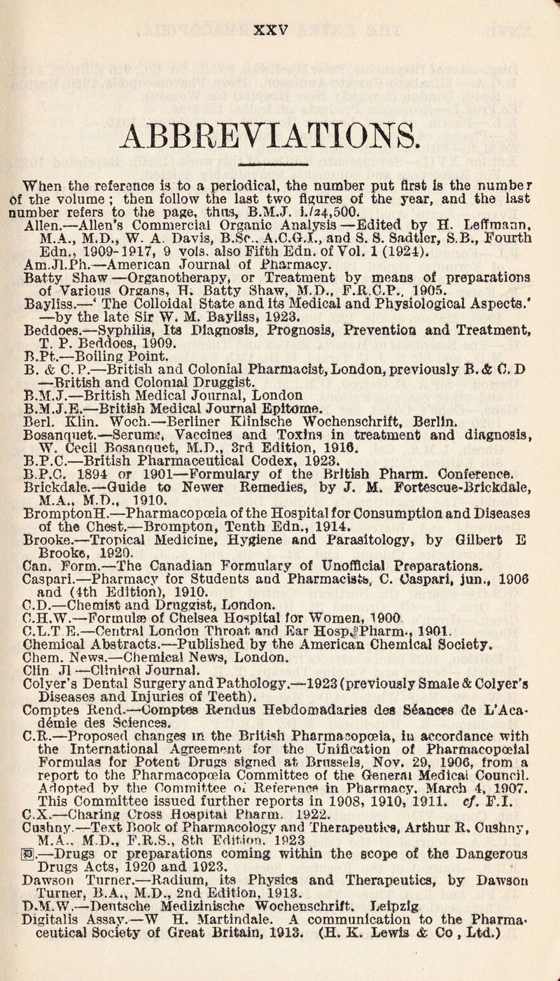 ABBREVIATION S. When the reference is to a periodical, the number put first is the number of the volume ; then follow the last two figures of the year, and the last number refers to the page, thus, B.M.J. i./24,500. Allen.—Allen’s Commercial Organic Analysis—Edited by H. Leffmann, M.A., M.D., W. A. Davis, B.Sc.. A.C.G.I., and S. 8. Sadtler, S.B., Fourth Edn., 1909-1917, 9 vols. also Fifth Edn. of Vol. 1 (1924), Am.Jl.Ph.—American Journal of Pharmacy. Batty Shaw—Organotherapy, or Treatment by means of preparations of Various Orsans, IT. Batty Shaw, M.D., F.R.C.P., 1905. Bayliss.—‘ The Colloidal State and its Medical and Physiological Aspects.’ —by the late Sir W. M. Bayliss, 1923. Beddoes.—Syphilis, Its Diagnosis, Prognosis, Prevention and Treatment, T. P. Beddoes, 1909. B.Pt.—Boiling Point. B. & C.P.—British and Colonial Pharmacist, London, previously B.& 0. D —British and Colonial Druggist. B.M.J.—British Medical Journal, London B.M.J.E.—British Medical Journal Epitome. Berl. Klin. Woch.—Berliner Kiinische Wochenschrift, Berlin. Bosanquet.—Serum*:, Vaccines and Toxins in treatment and diagnosis, W. Cecil Bosanquet, M.D., 3rd Edition, 1916. B.P.C.—British Pharmaceutical Codex, 1923. B. P.C. 1894 or 1901—Formulary of the British Pharm. Conference. Brickdale.—Guide to Newer Remedies, by J. M. Fortescue-Brickdale, M.A., M.D., 1910. BromptonH.—Pharmacopoeia of the Hospital for Consumption and Diseases of the Chest.—Brompton, Tenth Edn., 1914. Brooke.—Tropical Medicine, Hygiene and Parasitology, by Gilbert E Brooke, 1920. Can. Form.—The Canadian Formulary of Unofficial Preparations. Caspari.—Pharmacy for Students and Pharmacists, C. Oaspari, jun.» 1906 and (4th Edition), 1910. C. D.—Chemist and Druggist, London. C.H.W.—Formulae of Chelsea Hospital for Women, 1900 C.L.T E.—Central London Throat and Ear Hosp^Pharm-, 1901. Chemical Abstracts.—Published by the American Chemical Society. Chem. News.—Chemical News, London. Clin J1 —Clinical Journal. Colyer’s Dental Surgery and Pathology.—1923 (previously Smale & Colyer’s Diseases and Injuries of Teeth), Comptes Rend.—Oomptes Rendus Hebdomadaries des Stances dc L’Aea- d£mie des Sciences. C.R.—Proposed changes m the British Pharmacopoeia, in accordance with the International Agreement for the Unification of Pharmacopoeial Formulas for Potent Drugs signed at Brussels, Nov. 29, 1906, from a report to the Pharmacopoeia Committee of the General Medical Council. Adopted by the Committee oi Reference in Pharmacy. March 4, 1907. This Committee issued further reports in 1908, 1910, 1911. cf. F.I. C. X.—Charing Cross Hospital Pharm. 1922. Cushny.—Text Book of Pharmacology and Therapeutics, Arthur R. OuShny, M.A., M.D., F.R.S., 8th Edition. 1923 B-—Drugs or preparations coming within the scope of the Dangerous Drugs Acts, 1920 and 1923. Dawson Turner.—Radium, its Physics and Therapeutics, by Dawson Turner, B.A., M.D., 2nd Edition, 1913. D. M.W.—Dentsche Medizinischo Wochenschrift. Leipzig Digitalis Assay.—W H. Martindale. A communication to the Pharma¬ ceutical Society of Great Britain, 1913. (H. K. Lewis <fc Co, Ltd.)