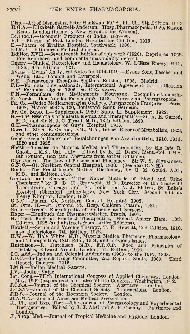 Disp.—Artof Dispensing, PeterMacEwari,F.C.S., Ph. Ch., 9th Edition, 1912. E.G.A.—Elizabeth Garrett-Anderson. Hosp. Pharmacopoeia, 1920, Euston Road, London (formerly New Hospital for Women). Ec.Prod.I.—Economic Products of India, 1889-96. E.L.—Pharrn. of East London Hospital for Children, 1915. E. —Pharm. of Evelina Hospital, Southwark, 1906. Ed.M.J.—Edinburgh Medical Journal. Edition XVII.—Seventeenth Edition of this work (1920). Reprinted 1922. For References and comments unavoidably deleted. Emery.—Clinical Bacteriology and Haematology, W. D’Este Emery, M D , B.Sc., 6th Edition, 1921. Evans.—Evans’ Analytical Notes for 1914-1919.—Evans Sons, Lescher and Webb, Ltd., London and Liverpool. F. E.—Farmacopea Espanola Septima Edicion, 1905. Madrid. F.I.—Formula International^, International Agreement for Unification of Formulas signed 1906—c/. C.R. antea. F N.—Formulaire des Medicaments Nouveaux. Bocquillon-Limousin. F. Norsk.—Den Norske Farmakop0, 1913. Norwegian Pharmacopoeia. Fr. Cx.—Codex Medicamentarius Gallicus, Pharmacop6e Franfaise. Paris, 1908, Matson et-Cie, 120, Boulevard Saint Germain. Fr. Cx. Supp. I.—Supplement, 1920; Supp. II. Supplement, 1922. G. —The Essentials of Materia Medica and Therapeutics—Sir A. E. Garrod, M.D., and Sir N. J. C. Tirard, M.D., 13th Edition, 1890. G.H.—Pharmacopoeia of Guy’s Hospital, 1916. Garrod.—Sir A. E. Garrod, D.M., M.A , Inborn Errors of Metabolism, 1923, and other communications. Gehe.—Gehe’s Codex der Bezeichnungen von Arzneimitteln, 1910, 1914, 1920 and 1922. Ghosh.—Treatise on Materia Medica and Therapeutics, by the late R Ghosh, L.M.S., Cal. Univ. Edited by B. H. Deare, Lieut.-Col. LM.S. 8th Edition, 1922 (and Abstracts from earlier Editions). Glyn-Jones.—The Law of Poisons and Pharmacy. Sir W. S. Glvn-Jones. G.N.C.—Gt. Northern Central Hospital, 1908. (See also R.N.H.). Gould.—The Practitioner’s Medical Dictionary, by G. M. Gould, A.M.. M.D., 3rd Edition, 1916. Gradwohl and Blaivas.—“ The Newer Methods of Blood and Urine Chemistry,” by R. B. H. Gradwohl, M.D., Director of the Gradwohl Laboratories, Chicago and St. Louis, and A. J. Blaivas, St. Luke’s Hospital (Chemical Laboratory), New York City. Second Edition. Henry Kimpton, London, 1920. G. N.C.—Pharm. Gt. Northern Central Hospital, 1908. Gt. Orm. H.—Gt. Ormond St. Hosp. Children Pharm., 1921; Green.—Green’s Encyclopedia of Medicine and Surgery. Hager.—Handbuch der Pharmaceutischen Praxis, 1907. H. —Text Book of Practical Therapeutics, Hobart Amory Hare. 18th Edition, 1922 (and abstracts from earlier Editions). Hewlett.—Serum and Vaccine Therapy, T. R. Hewlett, 2nd Edition, 1910, also Bacteriology, 7th Edition, 1922. H. W.—W. Hale White, M.D , Materia Medica, Pharmacy, Pharmacology, and Therapeutics, 18th Edn., 1924, and previous issues. Hutchison.—R. Hutchison, M.D., F.R.C.P., Food and Principles of Dietetics, Edward Arnold, London, 4th Edition, 1916. I. C. Add.—Indian and Colonial Addendum (1900) to the B.P., 1898. I.D.C.—Indigenous Drugs Committee, 2nd Report, Simla, 1909. Third Report, Calcutta, 1916. I.M.G.—Indian Medical Gazette. I. V.—Iodine Value. Int. Cong.—VHth International Congress of Applied Chemistrv, London, May, 1909 (papers read at); also VUIth Congress, Washington, 1912. J. C.S.A.—Journal of the Chemical Society. Abstracts. London. J.C.S.T.—Journal of the Chemical Society. Transactions. London. J.R.S.—Journal of the Roentgen Society. London. Jl.A.M.A.—Journal American Medical Association. Jl. Ph. and Exp. Ther.—The Journal of Pharmacology and Experimental Therapeutics. Edited by J. J. Abel and A. R. Cushny. Baltimore and London. Jl. Trop. Med.—Journal of Tropical Medicine and Hygiene, London.