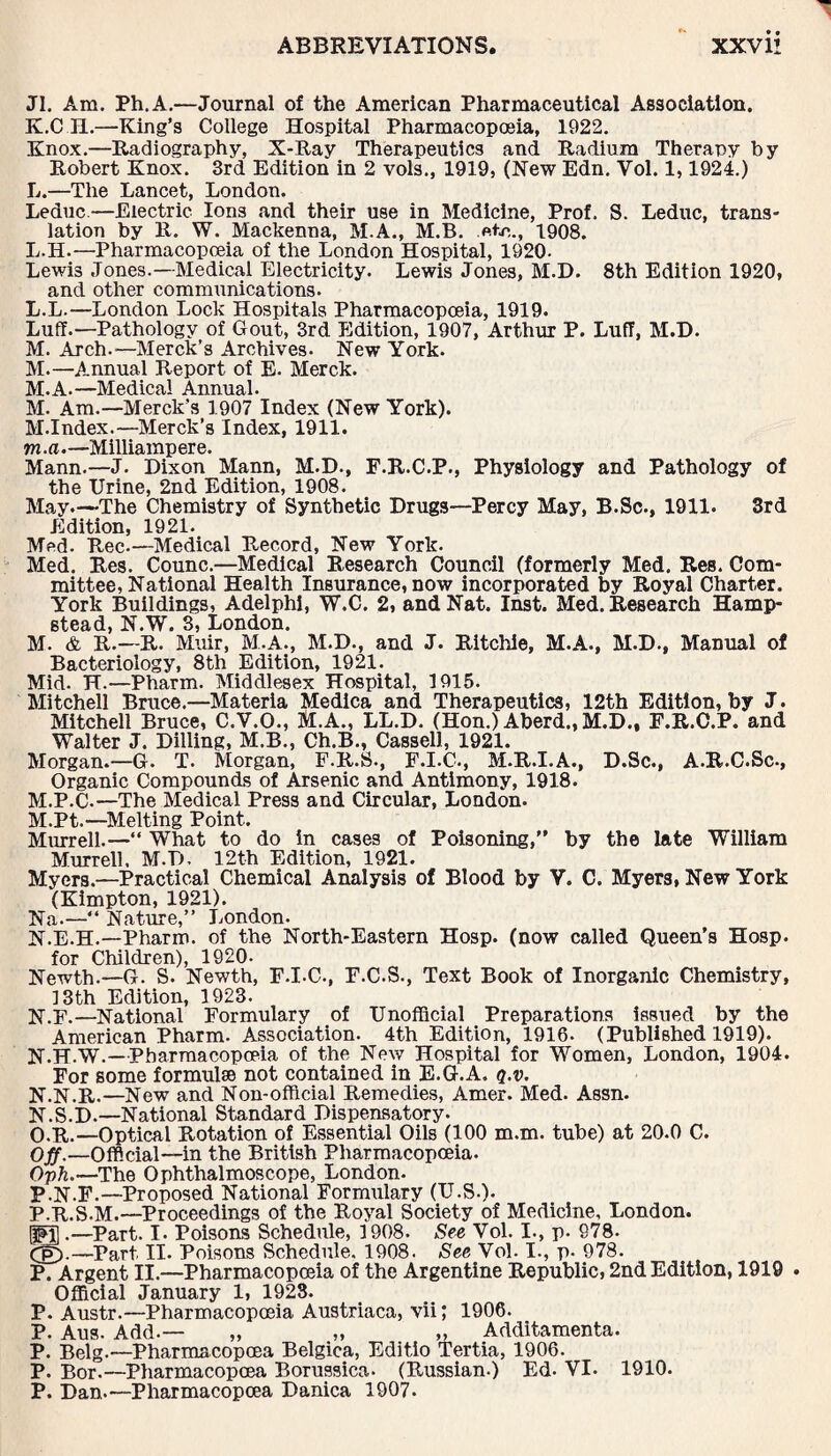 JI. Am. Ph.A.—Journal of the American Pharmaceutical Association. K. C H.—King’s College Hospital Pharmacopoeia, 1922. Knox.—Radiography, X-Ray Therapeutics and Radium Therapy by Robert Knox. 3rd Edition in 2 vols., 1919, (New Edn. Vol. 1,1924.) L. —The Lancet, London. Leduc—Electric Ion3 and their use in Medicine, Prof. S. Leduc, trans¬ lation by R. W. Mackenna, M.A., M.B. .«*<■>,., 1908. L.H.—Pharmacopoeia of the London Hospital, 1920- Lewis Jones.—Medical Electricity. Lewis Jones, M.D. 8th Edition 1920, and other communications. L. L.—London Lock Hospitals Pharmacopoeia, 1919. Luff.—Pathology of Gout, 3rd Edition, 1907, Arthur P. Luff, M.D. M. Arch.—Merck’s Archives. New York. M.—Annual Report of E. Merck. M.A.—Medical Annual. M. Am.—Merck’s 1907 Index (New York). M.Index.—Merck’s Index, 1911. m.a.—Milliampere. Mann.—J. Dixon Mann, M.D., F.R.C.P., Physiology and Pathology of the Urine, 2nd Edition, 1908. May.—The Chemistry of Synthetic Drugs—Percy May, B.Sc., 1911. 3rd Edition, 1921. Med. Rec-—Medical Record, New York. Med. Res. Counc.—Medical Research Council (formerly Med. Res. Com¬ mittee, National Health Insurance, now incorporated by Royal Charter. York Buildings, Adelphi, W.C. 2, and Nat. Inst. Med. Research Hamp¬ stead, N.W. 3, London. M. & R.—R. Muir, M.A., M.D., and J. Ritchie, M.A., M.D., Manual of Bacteriology, 8th Edition, 1921. Mid. H.—Pharm. Middlesex Hospital, 1915. Mitchell Bruce.—Materia Medica and Therapeutics, 12th Edition, by J. Mitchell Bruce, C.Y.O., M.A., LL.D. (Hon.) Aberd., M.D., F.R.C.P. and Walter J. Dilling, M.B., Ch.B., Cassell, 1921. Morgan.—G. T. Morgan, F.R.S., F.I.C., M.R.I.A., D.Sc., A.R.C.Sc., Organic Compounds of Arsenic and Antimony, 1918. M.P.C.—The Medical Press and Circular, London. M. Pt.—Melting Point. Murrell.—“ What to do in cases of Poisoning,” by the late William Murrell. M.D, 12th Edition, 1921. Myers.—Practical Chemical Analysis of Blood by V. C. Myers, New York (Kimpton, 1921). Na.—“ Nature,” London- N. E.H.—Pharm. of the North-Eastern Hosp. (now called Queen’s Hosp. for Children), 1920- Newth.—G. S. Newth, F.I.C., F.C.S., Text Book of Inorganic Chemistry, 13th Edition, 1923. N.F.—National Formulary of Unofficial Preparations issued by the American Pharm. Association. 4th Edition, 1916- (Published 1919). N.H.W.—Pharmacopoeia of the New Hospital for Women, London, 1904. For some formulae not contained in E.G.A. q.v. N.N.R.—New and Non-official Remedies, Amer. Med. Assn. N. S.D.—National Standard Dispensatory. O. r.—Optical Rotation of Essential Oils (100 m.m. tube) at 20.0 C. Off.—Official—in the British Pharmacopoeia. Oph.—The Ophthalmoscope, London. P. N.F.—Proposed National Formulary (U.S.). P.R.S.M.— Proceedings of the Royal Society of Medicine, London. (PT .—Part. I. Poisons Schedule, 1908. See Vol. I., p. 978- Cg).—Part II. Poisons Schedule. 1908. See Vol. I., p. 978. P. Argent II.—Pharmacopoeia of the Argentine Republic, 2nd Edition, 1919 . Official January 1, 1923. P. Austr.—Pharmacopoeia Austriaca, vii; 1906. P. Aus. Add.— „ „ „ Additamenta. P. Belg.— Pharmacopoea Belgica, Editio Tertia, 1906. P. Bor.—Pharmacopoea Borussica- (Russian.) Ed- VI- 1910. P. Dan.—Pharmacopoea Danica 1907.