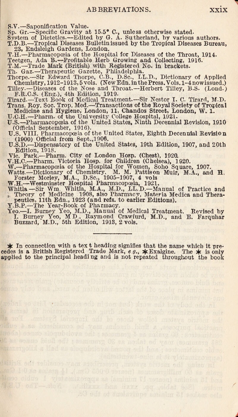 S-V.—Saponification Value. Sp. Gr.—Specific Gravity at 15.5° C., unless otherwise stated. System of Dietetics.—Edited by G. A. Sutherland, by various authors. T.D.B.—Tropical Diseases Bulletin issued by the Tropical Diseases Bureau, 23, Endsleigh Gardens, London. T.H.—Pharmacopoeia of the Hospital for Diseases of the Throat, 1914. Teetgen, Ada B.—Profitable Herb Growing and Collecting, 1916. T. M.—Trade Mark (British) with Registered No. in brackets. Th. Gaz.—Therapeutic Gazette, Philadelphia. Thorpe.—Sir Edward Thorpe, C.B., D.Sc., LL.D., Dictionary of Applied Chemistry, 1912-1913,5 vols. (New Edn. in the Press. Vols. 1-4 nowissued.) Tilley.—Diseases of the Nose and Throat.—Herbert Tilley, B.S. (Lond.) F.R.C.S. (Eng.), 4th Edition, 1919. Tirard.—Text Book of Medical Treatment.—Sir Nestor I. C. Tirard, M.D. Trans. Roy. Soc. Trop. Med.—Transactions of the Royal Society of Tropical Medicine and Hygiene, London, 11, Chandos Street, London, W. 1. U. C.H.—Pharm. of the University College Hospital, 1921. U-S.—Pharmacopoeia of the United States, Ninth Decennial Revision, 1910 (Official September, 1916). U.S. VIII. Pharmacopoeia of the United States, Eighth Decennial Revision (1900) Official from Sept.,1906. U. S.D.—Dispensatory of the United States, 19th Edition, 1907, and 20th Edition, 1918. Vic. Park.—Pharm. City of London Hosp. (Chest), 1920. V. H.C.—Pharm. Victoria Hosp. for Children (Chelsea), 1920. W. —Pharmacopoeia of the Hospital for Women, Soho Square, 1907. Watts.—Dictionary of Chemistry. M. M. Pattis on Muir, M.A., and H. Forster Morley, M.A., D.Sc., 1905-1907, 4 vols W.H.—Westminster Hospital Pharmacopoeia, 1921. Whitla—Sir Wm. Whitla, M.A., M.D., LL.D.—Manual of Practice and s Theory of Medicine 1908, also Pharmacy, Materia Medica and Thera¬ peutics, 11th Edn., 1923 (and refs, to earlier Editions). Y.B.P.—The Year-Book of Pharmacy. Yeo.—I. Burney Yeo, M.D., Manual of Medical Treatment. Revised by I. Burney Yeo, MD„ Raymond Crawfurd, M.D., and E. Farquhar Buzzard, M.D., 5th Edition, 1918, 2 vols. In connection with a tex t heading signifies that the name which it pre¬ cedes is a British Registered Trade Mark, e g., sfcExalgine. The * is only applied to the principal heading and is not repeated throughout the book