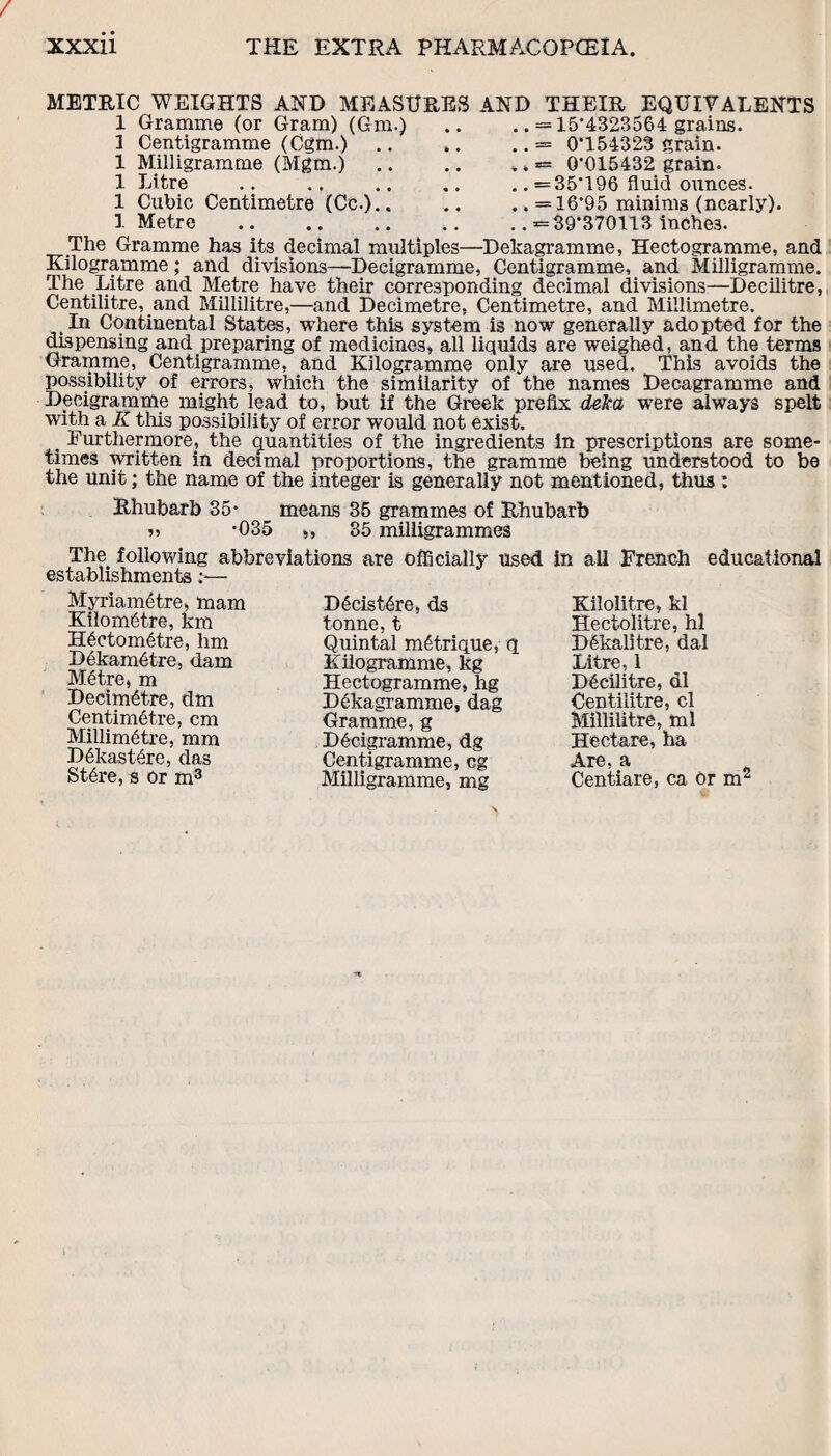 METRIC WEIGHTS AND MEASURES 1 Gramme (or Gram) (6m.) 3 Centigramme (Cgm.) 1 Milligramme (Mgm.) 1 Litre 1 Cubic Centimetre (Cc.).. 1 Metre AND THEIR EQUIVALENTS .. = 15*4323564 grains. .. — 0*154323 grain. .. «= 0*015432 grain. .. =35*196 fluid ounces. .. =16*95 minims (nearly). .. =39*370113 inches. The Gramme has its decimal multiples—Dekagramme, Hectogramme, and Kilogramme; and divisions—Decigramme, Centigramme, and Milligramme. The Litre and Metre have their corresponding decimal divisions—Decilitre, Centilitre, and Millilitre,—and Decimetre, Centimetre, and Millimetre. In Continental States, where this system is now generally adopted for the dispensing and preparing of medicines, all liquids are weighed, and the terms Gramme, Centigramme, and Kilogramme only are used. This avoids the possibility of errors, which the similarity of the names Decagramme and Decigramme might lead to, but if the Greek prefix deka were always spelt with a K this possibility of error would not exist. . Furthermore, the quantities of the ingredients in prescriptions are some¬ times written in decimal proportions, the gramme being understood to be the unit; the name of the integer is generally not mentioned, thus : Rhubarb 35* means 35 grammes of Rhubarb n -035 „ 35 milligrammes The following abbreviations are officially used in all French educational establishments:— Myriamdtre, mam Kilometre, km Hectometre, hm Dekametre, dam Metre, m Decimetre, dm Centimetre, cm Millimetre, mm D6kastere, das Stere, s or m3 Decistere, ds tonne, t Quintal m6trique, q Kilogramme, kg Hectogramme, hg Dekagramme, dag Gramme, g Decigramme, dg Centigramme, eg Milligramme, mg Kilolitre, kl Hectolitre, hi Dekalitre, dal Litre, 1 Decilitre, dl Centilitre, cl Millilitre, ml Hectare, ha Are, a Centiare, ca or m