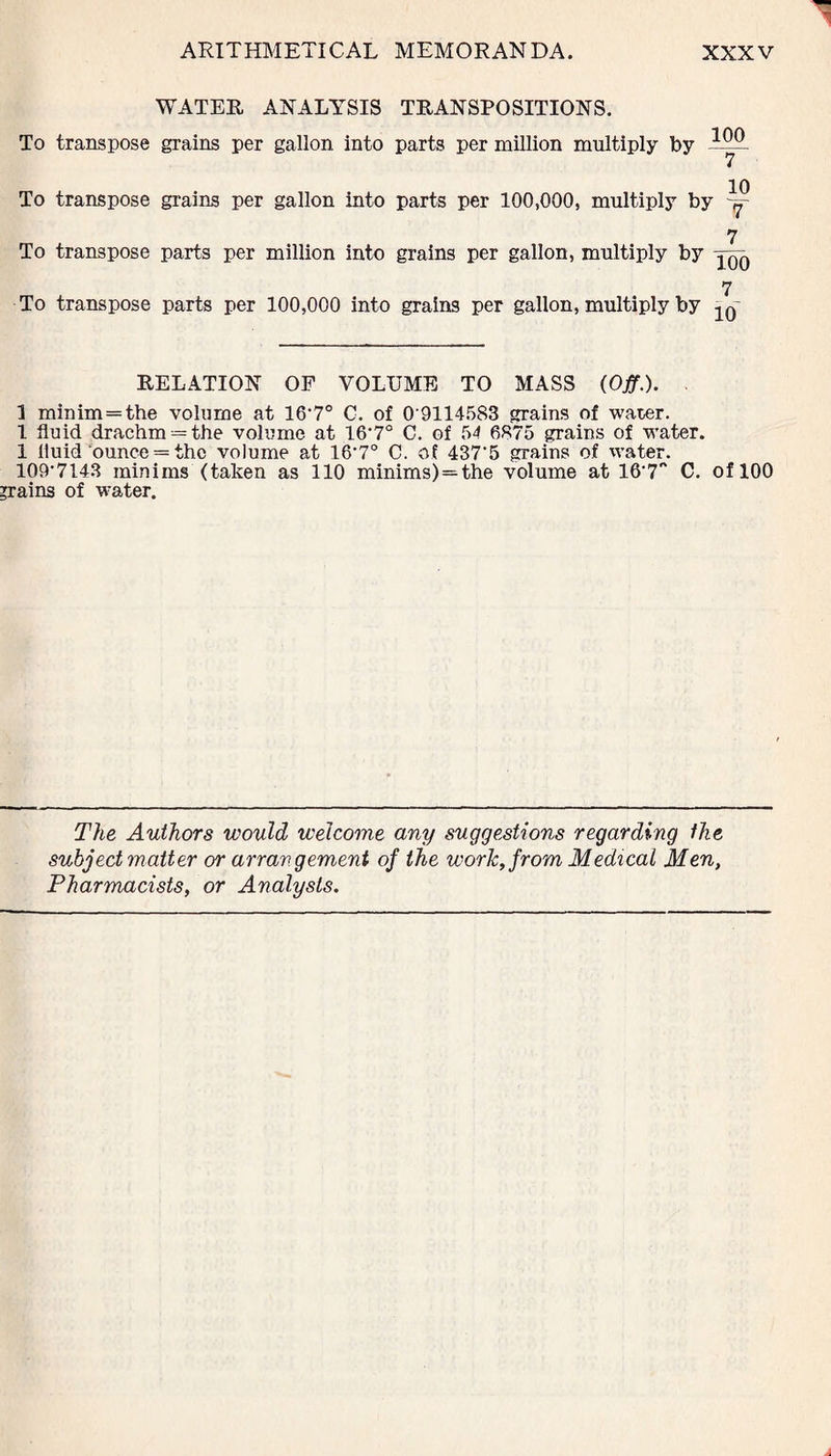 WATER ANALYSIS TRANSPOSITIONS. To transpose grains per gallon into parts per million multiply by To transpose grains per gallon into parts per 100,000, multiply by 7 To transpose parts per million into grains per gallon, multiply by yQQ 7 To transpose parts per 100,000 into grains per gallon, multiply by RELATION OF VOLUME TO MASS (Off.). . 1 minim=the volume at lO1?0 C. of 0 9114583 grains of water. 1 fluid drachm — the volume at 16-7° C. of 54 6875 grains of water. 1 fluid ounce = the volume at 16-7° C. of 437’5 grains of water. 109’7143 minims (taken as 110 minims) = the volume at 16‘7'' C. of 100 grains of water. The Authors would welcome any suggestions regarding the subject matter or arrangement of the work, from Medical Men, Pharmacists, or Analysis.