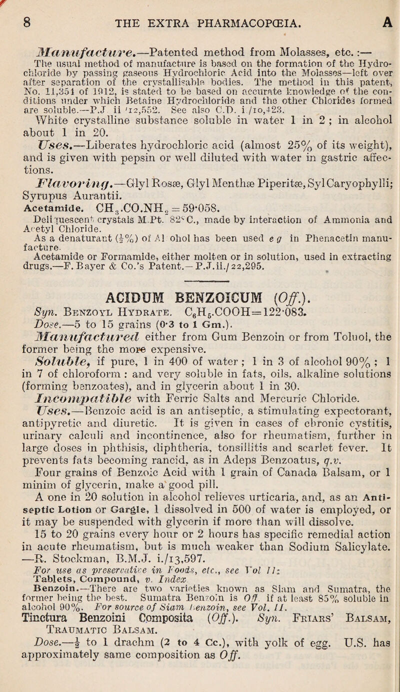 Manufacture.—Patented method from Molasses, etc.:— The usual method of manufacture is based on the formation of the Hydro¬ chloride by passing gaseous Hydrochloric Acid into the Molasses—left over after separation of the crystal!i?able bodies. The method in this patent, No. 11,351 of 1912, is stated to be based on accurate knowledge of the con¬ ditions under which Betaine Hydrochloride and the other Chlorides formed are soluble.—P.J ii '12,552. See also C.T). i./io,428. White crystalline substance soluble in water 1 in 2 ; in alcohol about 1 in 20. Uses.—Liberates hydrochloric acid (almost 25% of its weight), and is given with pepsin or well diluted with water in gastric affec¬ tions. Flavoring.—Glyl Rosse, Giyl Menthse Piperitse,SylCaryophyl]i; Syrupus Aurantii. Acetamide. CH3.CO.NH2 = 59*058. Deliquescent crystals M.Pt. 82CC., made by interaction of Ammonia and Acetyl Chloride. As a denaturant (J%) of A1 ohol has been used e g in Phenacetin manu¬ facture Acetamide or Formamide, either molten or in solution, used in extracting drugs.—F. Bayer & Co.’s Patent.—P.J.ii./22,295. ACIDUM BENZOICUM (Off.). Syn. Benzoyl Hydrate. C6H5.COOH=122-083. Dose.—5 to 15 grains (0-3 to 1 Gm.). Manufactured either from Gum Benzoin or from Toluol, the former being the more expensive. Soluble9 if pure, 1 in 400 of water ; 1 in 3 of alcohol 90% ; 1 in 7 of chloroform : and very soluble in fats, oils, alkaline solutions (forming benzoates), and in gfycerin about 1 in 30. Incompatible with Ferric Salts and Mercuric Chloride. Uses.—Benzoic acid is an antiseptic, a stimulating expectorant, antipyretic and diuretic. It is given in cases of chronic cystitis, urinary calculi and incontinence, also for rheumatism,. further in large doses in phthisis, diphtheria, tonsillitis and scarlet fever. It prevents fats becoming rancid, as in Adeps Benzoatus, q.v. Four grains of Benzoic Acid with 1 grain of Canada Balsam, or 1 minim of glycerin, make a good pill. A one in 20 solution in alcohol relieves urticaria, and, as an Anti¬ septic Lotion or Gargle, 1 dissolved in 500 of water is employed, or it may be suspended with glycerin if more than will dissolve. 15 to 20 grains every hour or 2 hours has specific remedial action in acute rheumatism, but is much weaker than Sodium Salicylate. —R. Stockman, B.M.J. i./i3,597. For use as preservative in Foods, etc., see Yol II: Tablets, Compound, v. Index Benzoin.—There are two varieties known as Siam and Sumatra, the former being the best. Sumatra Benzoin is Off if at least 85% soluble in alcohol 90%. For source of Siam benzoin, see Vol. II. Tinctura Benzoin! Cpmposita {Off.). Syn. Friars’ Balsam, Traumatic Balsam. Dose.—i to 1 drachm (2 to 4 Cc.), with yolk of egg. U.S. has approximately same composition as Off.