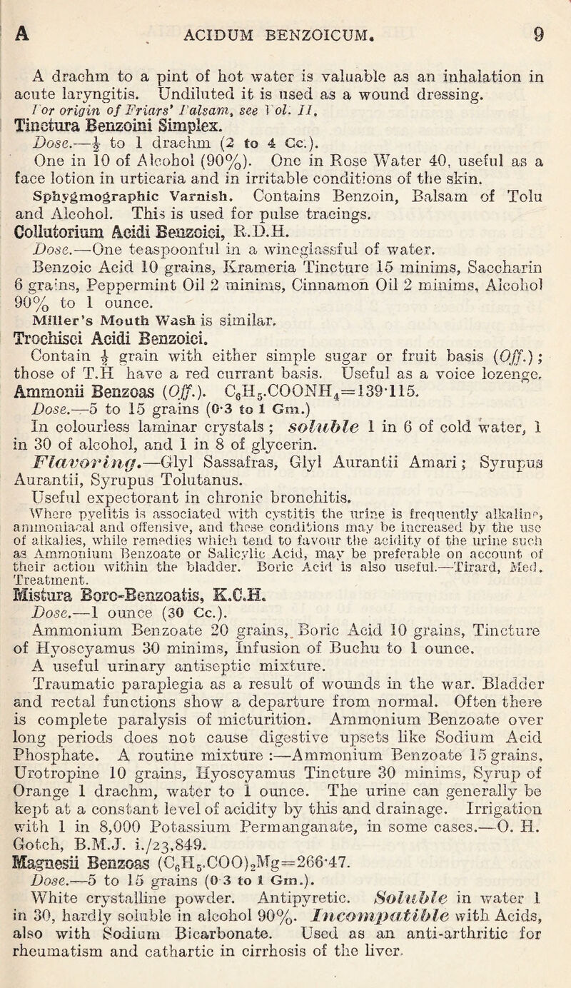 A drachm to a pint of hot water is valuable a3 an inhalation in acute laryngitis. Undiluted it is used as a wound dressing. Tor origin of Friars' I'alsam, see Tol. II. Tinetura Benzoin! Simplex. Dose.—| to 1 drachm (2 to 4 Cc.). One in 10 of Alcohol (90%). One in Rose Water 40, useful as a face lotion in urticaria and in irritable conditions of the skin. Sphvgmographic Varnish. Contains Benzoin, Balsam of Tolu and Alcohol. This is used for pulse tracings. Collutorium Acid! Benzoiei, R.D.H. Dose.—One teaspoonful in a wineglassful of water. Benzoic Acid 10 grains, Krameria Tincture 15 minims, Saccharin 6 grains, Peppermint Oil 2 minims. Cinnamon Oil 2 minims. Alcohol 90% to 1 ounce. Miller’s Mouth Wash is similar, Trochisci Acidi Benzoiei, Contain \ grain with either simple sugar or fruit basis (Off.); those of T.H have a red currant basis. Useful as a voice lozenge, Amnionii Benzoas (Off.). C6H5.COONH4=i39T15, Dose.—5 to 15 grains (0-3 to 1 Gm.) In colourless laminar crystals ; soluble 1 in 6 of cold water, 1 in 30 of alcohol, and 1 in 8 of glycerin. Flavoring.—Glyl Sassafras, Glyl Aurantii Amari; Syrupus Aurantii, Syrupus Tolutanus. Useful expectorant in chronic bronchitis. Where pyelitis is associated with cystitis the urine is frequently alkaline, ammoniacal and offensive, and these conditions may be increased by tiie use of alkalies, while remedies which tend to favour the acidity of the urine such as Ammonium Benzoate or Salicylic Acid, may be preferable on account of their action within the bladder. Boric Acid is also useful.—Tirard, Med. Treatment. Mistura BoroBenzoatis, K.C.H. Dose.—1 ounce (30 Cc.). Ammonium Benzoate 20 grains, Boric Acid 10 grains, Tincture of Hyoscyamus 30 minims, Infusion of Buchu to 1 ounce. A useful urinary antiseptic mixture. Traumatic paraplegia as a result of wounds in the war. Bladder and rectal functions show a departure from normal. Often there is complete paralysis of micturition. Ammonium Benzoate over long periods does not cause digestive upsets like Sodium Acid Phosphate. A routine mixture :—Ammonium Benzoate 15 grains, Urotropine 10 grains, Hyoscyamus Tincture 30 minims, Syrup of Orange 1 drachm, water to i ounce. The urine can generally be kept at a constant level of acidity by this and drainage. Irrigation with 1 in 8,000 Potassium Permanganate, in some cases.—0. H. Gotch, B.M.J. i./23,849. Magnesii Benzoas (5.CO0) 2Mg=266-47. Dose.—5 to 15 grains (0-3 to 1 Gm.). White crystalline powder. Antipyretic. Soluble in water 1 in 30, hardly soluble in alcohol 90%. Incompatible with Acids, also with Sodium Bicarbonate. Used as an anti-arthritic for rheumatism and cathartic in cirrhosis of the liver.