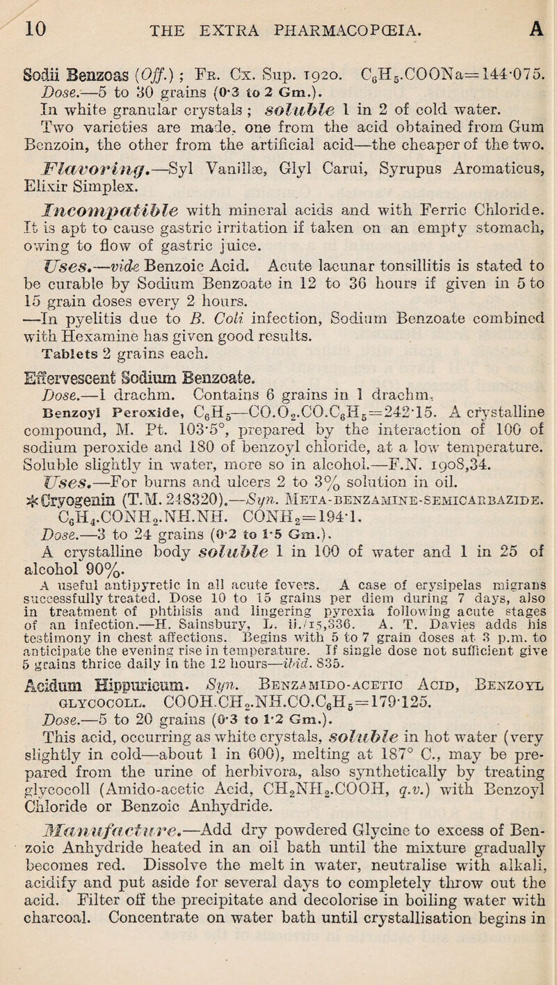 Sodii Benzoas (Off.) ; Fr. Cx. Sup. 1920. C8H5.COONa=144-075. Dose.—5 to 30 grains (0*3 to 2 Gm.). In white granular crystals ; soluble 1 in 2 of cold water. Two varieties are made., one from the acid obtained from Gum Benzoin, the other from the artificial acid—the cheaper of the two. Flavoring.—Syl Vanillse, Glyl Carui, Syrupus Aromaticus, Elixir Simplex. Incompatible with mineral acids and with Ferric Chloride. It is apt to cause gastric irritation if taken on an empty stomach, owing to flow of gastric juice. Uses.—vide Benzoic Acid. Acute lacunar tonsillitis is stated to be curable by Sodium Benzoate in 12 to 36 hours if given in 5 to 15 grain doses every 2 hours. —In pyelitis due to B. Coii infection, Sodium Benzoate combined with Hexamine has given good results. Tablets 2 grains each. Effervescent Sodium Benzoate. Dose.—1 drachm. Contains 6 grains in 1 drachm. Benzoyl Peroxide, C6H5—C0.02.C0.C6H5=242T5. A crystalline compound, M. Pt. 103'5°, prepared by the interaction of 100 of sodium peroxide and 180 of benzoyl chloride, at a low temperature. Soluble slightly in water, more so in alcohol.—F.N. 1908,34. Uses.—For burns and ulcers 2 to 3% solution in oil. ^Cryogenin (T.M. 248320).—Syn. Meta-benzamine-semicaebazide. C0H4.CONH2.NH.NH. CONH2= 194*1. Dose.—3 to 24 grains (0-2 to 1-5 Gm.). A crystalline body soluble 1 in 100 of water and 1 in 25 of alcohol 90%. A useful antipyretic in all acute fevers. A case of erysipelas migrans successfully treated. Dose 10 to 15 grains per diem during 7 days, also in treatment of phthisis and lingering pyrexia following acute stages of an infection.—H. Sainsbury, L. ii./15,336. A. T. Davies adds his testimony in chest affections. Begins with 5 to 7 grain doses at 3 p.m. to anticipate the evening rise in temperature. If single dose not sufficient give 5 grains thrice daily in the 12 hours—ibid. 835. Acidum Hippuricum. Syn. Benz.amibo-acetic Acid, Benzoyl glycocoll. COOH.CH2.NB.CO.C6H6== 179T25. Dose.—5 to 20 grains (0-3 to 1-2 Gm.). This acid, occurring as white crystals, soluble in hot water (very slightly in cold—about 1 in 600), melting at 187° C., may be pre¬ pared from the urine of herbivora, also synthetically by treating glycocoll (Amido-acetic Acid, CB2NB2.COOB, q.v.) with Benzojd Chloride or Benzoic Anhydride. Manufacture.—Add dry powdered Glycine to excess of Ben¬ zoic Anhydride heated in an oil bath until the mixture gradually becomes red. Dissolve the melt in water, neutralise with alkali, acidify and put aside for several days to completely throw out the acid. Filter oil the precipitate and decolorise in boiling water with charcoal. Concentrate on water bath until crystallisation begins in