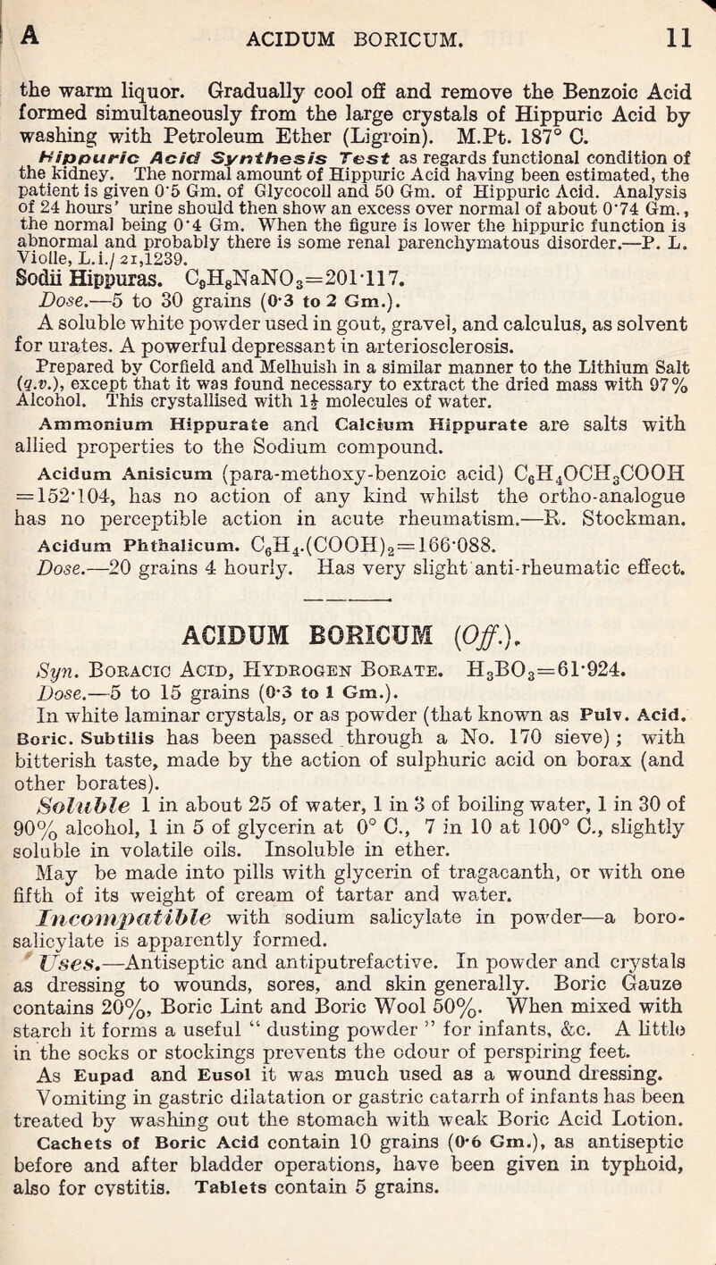the warm liquor. Gradually cool off and remove the Benzoic Acid formed simultaneously from the large crystals of Hippuric Acid by washing with Petroleum Ether (Ligroin). M.Pt. 187° C. Hippuric Acid Synthesis Test as regards functional condition of the kidney. The normal amount of Hippuric Acid having been estimated, the patient is given 0'5 Gm. of Glycocoll and 50 Gm. of Hippuric Acid. Analysis of 24 hours’ mine should then show an excess over normal of about O'74 Gm., the normal being 0'4 Gm. When the figure is lower the hippuric function is abnormal and probably there is some renal parenchymatous disorder.—P. L. Violle, L.i./ 21,1239. Sodii Hippuras. CsHgNaNO3=201'117. Dose.—5 to 30 grains (0-3 to 2 Gm.). A soluble white powder used in gout, gravel, and calculus, as solvent for urates. A powerful depressant in arteriosclerosis. Prepared by Corfleld and Melhuish in a similar manner to the Lithium Salt (Q.v.), except that it was found necessary to extract the dried mass with 97% Alcohol. This crystallised with 1| molecules of water. Ammonium Hippurate and Calcium Hippurate are salts with allied properties to the Sodium compound. Acidum Anisicum (para-methoxy-benzoic acid) C6H4OCH3COOH = 152'104, has no action of any kind whilst the ortho-analogue has no perceptible action in acute rheumatism.—R. Stockman. Acidum Phthalicum. C6H4.(COOH)2 = 166'088. Dose.—20 grains 4 hourly. Has very slight anti-rheumatic effect. ACIDUM BORICUM (Off.). Syn. Boracic Acid, Hydrogen Borate. H3B03=61'924. Dose.—5 to 15 grains (0-3 to 1 Gm.). In white laminar crystals, or as powder (that known as Pulv. Acid. Boric. Subtilis has been passed through a No. 170 sieve); with bitterish taste, made by the action of sulphuric acid on borax (and other borates). Soluble 1 in about 25 of water, 1 in 3 of boiling water, 1 in 30 of 90% alcohol, 1 in 5 of glycerin at 0° C., 7 in 10 at 100° C., slightly soluble in volatile oils. Insoluble in ether. May be made into pills with glycerin of tragacanth, or with one fifth of its weight of cream of tartar and water. Incompatible with sodium salicylate in powrder—a boro- salicylate is apparently formed. Uses.—Antiseptic and antiputrefaetive. In powder and crystals as dressing to wounds, sores, and skin generally. Boric Gauze contains 20%, Boric Lint and Boric Wool 50%. When mixed with starch it forms a useful “ dusting powder ” for infants, &c. A little in the socks or stockings prevents the odour of perspiring feet. As Eupad and Eusol it was much used as a wound dressing. Vomiting in gastric dilatation or gastric catarrh of infants has been treated by washing out the stomach with weak Boric Acid Lotion. Cachets of Boric Acid contain 10 grains (0*6 Gm.), as antiseptic before and after bladder operations, have been given in typhoid, also for cystitis. Tablets contain 5 grains.