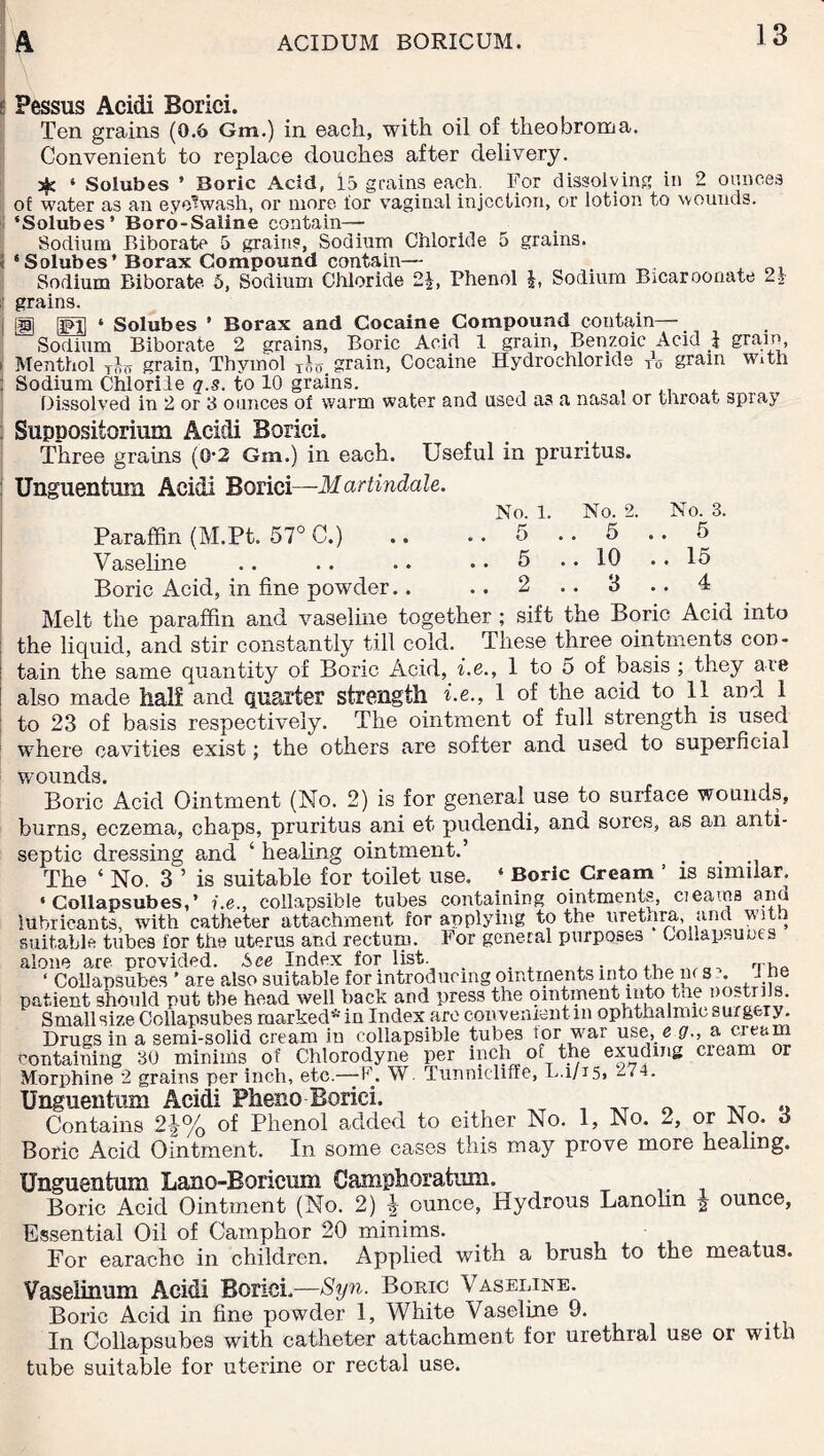 Pessus Acidi Borici. Ten grains (0.6 Gm.) in each, with oil of theobroma. Convenient to replace douches after delivery. ^ 4 Solubes ’ Boric Acid, 13 grains each. For dissolving in 2 ounces of water as an eye-wash, or more for vaginal injection, or lotion to wounds. ‘Solubes* Boro-Saline contain— Sodium Biborate 5 grains, Sodium Chloride 5 grains, i 4Solubes* Borax Compound contain— , , Sodium Biborate 5, Sodium Chloride 21, Phenol Sodium Bicaroonate 2» grains. ■ g§ 4 Solubes ’ Borax and Cocaine Compound contain— Sodium Biborate 2 grains, Boric Acid 1 grain, Benzoic Acid i gram i Menthol Tfor grain, Thymol grain, Cocaine Hydrochloride * gram With : Sodium Chloride q.s. to 10 grains. , . Dissolved in 2 or 3 ounces of warm water and used as a nasai or throat spray Suppositorimn Acidi Borici. Three grains (0-2 Gm.) in each. Useful in pruritus. Unguentum Acidi Borici—Martindale. No. 1. No. 2. No. 3. Paraffin (M.Pt. 57° C.) .. .. 5 .. 5 .. 5 Vaseline .. .. .. .. 5 .. 10 . . 15 Boric Acid, in fine powder.. .. 2 .. 3 .. 4 Melt the paraffin and vaseline together ; sift the Boric Acid into : the liquid, and stir constantly till cold. These three ointments con- ; tain the same quantity of Boric Acid, i.e., 1 to 5 of basis ; they are ! also made half and quarter strength i.e., 1 of the acid to 11 and 1 to 23 of basis respectively. The ointment of full strength is used where cavities exist; the others are softer and used to superficial wounds. Boric Acid Ointment (No. 2) is for general use to surface wounds, burns, eczema, chaps, pruritus ani et pudendi, and sores, as an anti¬ septic dressing and ‘ healing ointment.’ > > The ‘ No. 3 ’ is suitable for toilet use. ‘ Boric Cream ' is similar. 4 Collapsubes,’ i.e., collapsible tubes containing ointments, c;earns and lubricants, with catheter attachment for applying to the urethra, and with suitable tubes for the uterus and rectum. For general purposes Oollapsuoes alone are provided. See Index for list. _ , . rrhA ‘ Collapsubes * are also suitable for introducing ointments into the nr s . I he patient should put the head well back and press the ointment into the nostrils. Small size Collapsubes marked* in Index are convenient in ophthalmic surgery. Drugs in a semi-solid cream in collapsible tubes tor war use, e g., a cream containing 30 minims of Chlorodyne per inch of the exuding cream or Morphine 2 grains per inch, etc.—F. W. Tunmcliffe, L.1/15. -74. Unguentum Acidi Pheno Borici. n XT ® Contains 2\% of Phenol added to either No. 1, No. 2, or No. 3 Boric Acid Ointment. In some cases this may prove more healing. Unguentum Lano-Boricum Camphoratum. Boric Acid Ointment (No. 2) | ounce, Hydrous Lanohn ^ ounce, Essential Oil of Camphor 20 minims. For earache in children. Applied with a brush to the meatus. Vaseiinum Acidi Borici.—Syn. Boric Vaseline. Boric Acid in fine powder 1, White Vaseline 9. I11 Collapsubes with catheter attachment for urethral use or with tube suitable for uterine or rectal use.