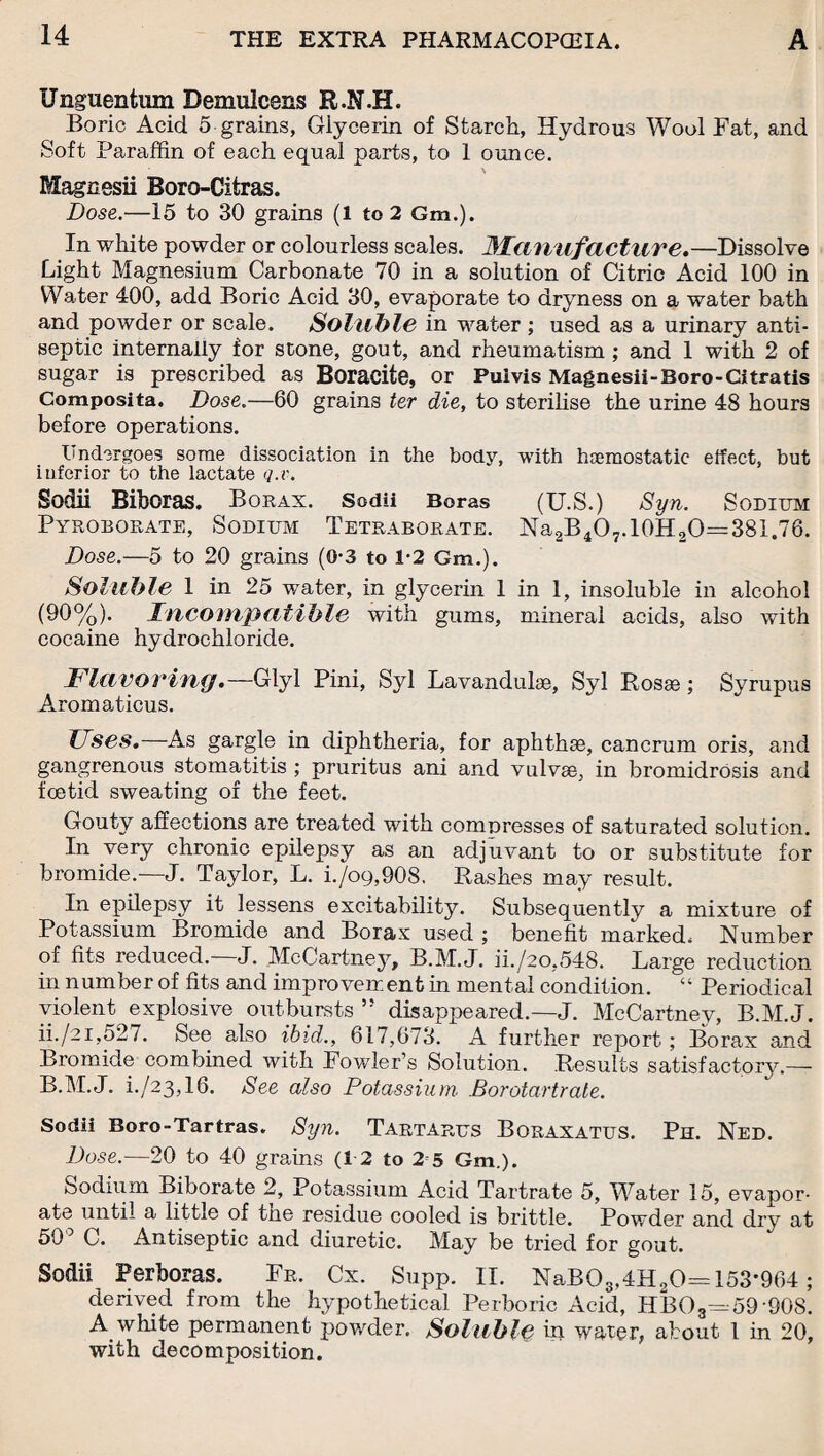 Unguentum Demulcens R.N.H. Boric Acid 5 grains, Giycerin of Starch, Hydrous Wool Fat, and Soft Paraffin of each equal parts, to 1 ounce. Magnesii Boro-Citras. Dose.—15 to 30 grains (1 to 2 Gm.). In white powder or colourless scales. Manufacture.—Dissolve Light Magnesium Carbonate 70 in a solution of Citric Acid 100 in Water 400, add Boric Acid 30, evaporate to dryness on a water bath and powder or scale. Soluble in water ; used as a urinary anti¬ septic internally for stone, gout, and rheumatism ; and 1 with 2 of sugar is prescribed as Boracite, or Pul vis Magnesii-Boro -Citratis Composita. Dose.—60 grains ter die, to sterilise the urine 48 hours before operations. Undergoes some dissociation in the body, with haemostatic effect, but inferior to the lactate q.v. Sodii Biboras. Borax. Sodii Boras (U.S.) Syn. Sodium Pyroborate, Sodium Tetraborate. Na2B407.10H20=381,76. Dose.—5 to 20 grains (0-3 to 1*2 Gm.). Soluble 1 in 25 water, in glycerin 1 in 1, insoluble in alcohol (90%). Incompatible with gums, mineral acids, also with cocaine hydrochloride. Flavoring.— Glyl Pini, Syl Lavandulae, Syl Rosm; Syrupus Aromaticus. Uses.—As gargle in diphtheria, for aphthae, cancrum oris, and gangrenous stomatitis ; pruritus ani and vulvse, in bromidrosis and foetid sweating of the feet. Gouty affections are treated with compresses of saturated solution. In very chronic epilepsy as an adjuvant to or substitute for bromide.—J. Taylor, L. i./o9,908. Rashes may result. In epilepsy it lessens excitability. Subsequently a mixture of Potassium Bromide and Borax used ; benefit marked. Number of fits reduced. J. McCartney, B.M.J. ii./20,548. Large reduction in number of fits and improvement in mental condition. “ Periodical violent explosive outbursts ” disappeared.—J. McCartney, B.M.J. ii./21,527. See also ibid., 617,673. A further report; Borax and Bromide combined with Fowler’s Solution. Results satisfactory.— B.M.J. i./23,16. See also Potassium Borotartrale. Sodii Boro-Tartras. Syn. Tartarus Boraxatus. Ph. Ned. Dose.—20 to 40 grains (12 to 2 5 Gm.). Sodium Biborate 2, Potassium Acid Tartrate 5, Water 15, evapor¬ ate until a little of the residue cooled is brittle. Powder and dry at 505 C. Antiseptic and diuretic. May be tried for gout. Sodii Perboras. Fr. Cx. Supp. II. NaB03,4H20= 153*964; derived from the hypothetical Perboric Acid, HB08=59 908. A white permanent powder. Soluble in water, about 1 in 20, with decomposition.
