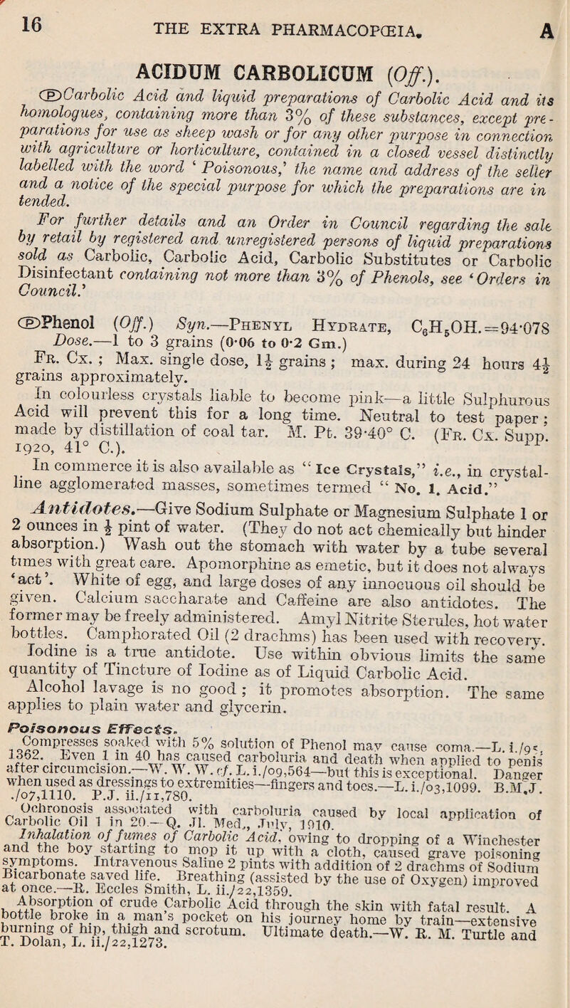 ACIDUM CARBOLICUM [Off.). (Sf Carbolic Acid and liquid preparations of Carbolic Acid and its homologues, containing more than 3% of these substances, except pre - parations for use as sheep wash or for any other purpose in connection with agriculture or horticulture, contained in a closed vessel distinctly labelled with the word ‘ Poisonous,’ the name and address of the seller and a notice of the special purpose for which the preparations are in tended. For further details and an Order in Council regarding the sale by retail by registered and unregistered persons of liquid preparations sold, as Carbolic, Carbolic Acid, Carbolic Substitutes or Carbolic Disinfectant containing not more than 3% of Phenols, see ‘ Orders in Council l dDPhenol (Off.) Syn.—Phenyl Hydrate, C6H5OH.=94-078 Dose.—1 to 3 grains (0-06 to 0-2 Gm.) Fr. Cx. ; Max. single dose, 14 grains ; max. during 24 hours 44 grains approximately. In colourless crystals liable to become pink—a little Sulphurous Acid will prevent this for a long time. ^ Neutral to test paper; made by distillation of coal tar. M. Pt. 39-40° C. (Fr. Cx. Sudd. 1920, 41° C.). In commerce it is also available as Ice Crystals, * i.e., in crystal¬ line agglomerated masses, sometimes termed “ No. l. Acid.” Antidotes.—Give Sodium Sulphate or Magnesium Sulphate 1 or 2 ounces in £ pint of water. (They do not act chemically but hinder absorption.) Wash out the stomach with water by a tube several times with great care. Apomorphine as emetic, but it does not always ‘aofc ’• White of egg, and large doses of any innocuous oil should be given. Calcium saccharate and Caffeine are also antidotes. The former may be freely administered. Amyl Nitrite Sterules, hot water bottles. Camphorated Oil (2 drachms) has been used with recovery. Iodine is a. true antidote. Use within obvious limits the same quantity of Tincture of Iodine as of Liquid Carbolic Acid. Alcohol lavage is no good; it promotes absorption. The same applies to plain water and glycerin. Poisonous Effects. , O^omp^esses ,so.aked y;ith 5% solution of Phenol may cause coma.—L. i !q- 1S62. _ Even 1 m 401 has caused carboluria and death when applied to penis after circumcision.. M M .A . <;/. L. i./og,564—but this is exceptional. Hanger whcn used as dressings to extremities—fingers and toes.—L. i./o3,1099. B.M.J ./o7,1110. P.J. u./ii,780. 1 a.S30£-lted wjth carboluria caused by local application of Carbolic Oil 1 m 20.— Q. J], Med., July, J910. Inhalation of fumes of Carbolic Acid, owing to dropping of a Winchester and the boy starting to mop it up with a cloth, caused grave poisoning symptoms Intravenous Saline 2 pints with addition of 2 drachms of Sodium SSToS! Smith,1'Ltu“fa<>aifi|te<i by the use 0( 0xygen) lraI,r0Ted uJ^STption -of crude parbolic Acid through the skin with fatal result. A bottle broke 111 a man s.pocket on his journey home by train—extensive ofThl.l?’thigh and scrotum. Ultimate death.—W. It. M. Turtle and