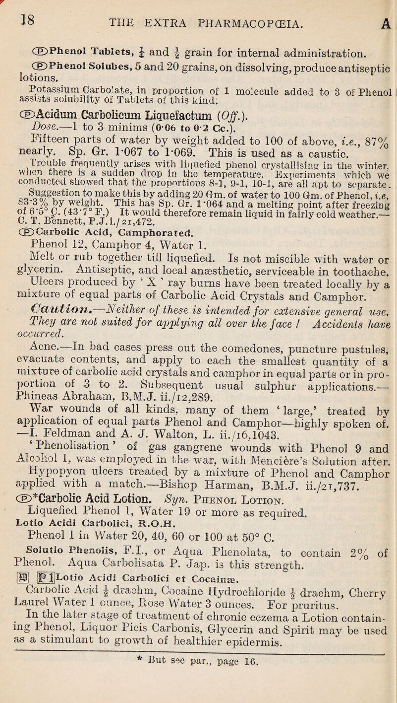 CE)Phenol Tablets, £ and | grain for internal administration. CE)Phenol Solubes, 5 and 20 grains, on dissolving, produce antiseptic lotions. Potassium Carbo'ate, in proportion of 1 molecule added to 3 of Phenol assists solubility of Tablets of this kind. CE>Aei&um Carfeolieuin Liquefactum (Off.). Bose.—1 to 3 minims (G-06 to 0-2 Cc.). Fifteen parts of water by weight added to 100 of above, i.e., 87% nearly. Sp. Gr. P067 to P069. This is used as a caustic. Trouble frequently arises with liquefied phenol crystallising in the winter, when there is a sudden drop in the temperature. Experiments which we conducted showed that the proportions 8-1, 9-1, 10-1, are all apt to separate. Suggestion to make this by adding 20 Cm. of water to 100 Gm. of Phenol, i.e. t'a./o f*as Sp. Gr. l-064 and a melting point after freezing 9r h (43 ■ t F.) It would therefore remain liquid in fairly cold weather.— C. T. Bennett, P.J.i./si,472. CP)Carbolic Acid, Camphorated. Phenol 12, Camphor 4, Water 1. Melt or rub together till liquefied. Is not miscible with water or glycerin. Antiseptic, and local anaesthetic, serviceable in toothache. Ulcers produced by ‘ X ’ ray bums have been treated locally by a mixture of equal parts of Carbolic Acid Crystals and Camphor. Caution.—Neither of these, is intended for extensive general use. Tney are not suited for applying all over the face ! Accidents have occurred. Acne. In baci cases press out the comedones, puncture pustules, evacuate contents, and apply to each the smallest quantity of a mixture of carbolic acid crystals and camphor in equal parts or in pro¬ portion of 3 to 2. Subsequent usual sulphur applications.— Phineas Abraham, B.M.J. ii./i2,289. War wounds of all kinds, many of them ‘large,’ treated by application of equal parts Phenol and Camphor—highly spoken of. —I. Feldman and A. J. Walton, L. ii./i6,1043. Phenolisation ’ of gas gangrene wounds with Phenol 9 and Alcohol 1, was employed in the war, with Menciere’s Solution after. Hypopyon ulcers treated by a mixture of Phenol and Camphor applied with a match.—Bishop Harman, B.M.J. ii./2i,737. CeD* Carbolic Acid Lotion. Syn. Phenol Lotion. Liquefied Phenol 1, Water 19 or more as required. Lotio Acitii Carbolic!, R.Q.H. Phenol 1 in Water 20, 40, 60 or 100 at 50° C. Solutio Phenolis, F.I., or Aqua Phenolata, to contain Phenol. Aqua Carbolisata P. Jap. is this strength. 2°/ w /o of JPl]Lotio Acid! Carbolici et Cocainm. Carbolic Acid i drachm. Cocaine Hydrochloride drachm, Cherry Lauiel Water 1 ounce, Bose \Vater 3 ounces. For pruritus. In the later stage of treatment of chronic eczema a Lotion contain¬ ing Phenol, Liquor Picis Carbonis, Glycerin and Spirit may be used as a stimulant to groAvth of healthier epidermis. * But sec par., page 16.