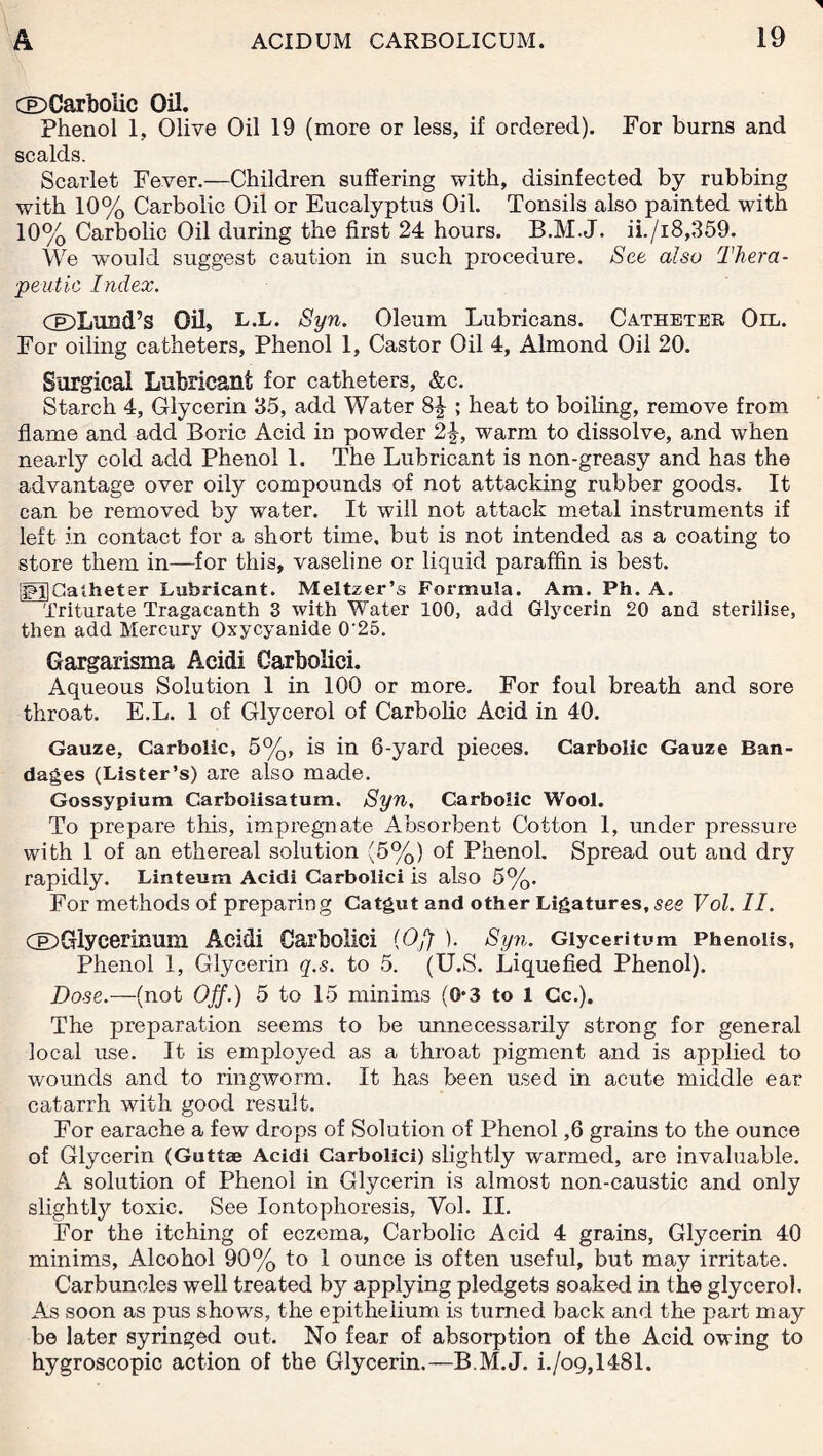 O Carbolic Oil. Phenol 1, Olive Oil 19 (more or less, if ordered). For burns and scalds. Scarlet Fever.—Children suffering with, disinfected by rubbing with 10% Carbolic Oil or Eucalyptus Oil. Tonsils also painted with 10% Carbolic Oil during the first 24 hours. B.M.J. ii./i8,359. We would suggest caution in such procedure. See also Thera¬ peutic Index. CDLursd’s Oil, L.L. Syn. Oleum Lubricans. Catheter Oil. For oiling catheters, Phenol 1, Castor Oil 4, Almond Oil 20. Surgical Lubricant for catheters, &c. Starch 4, Glycerin 35, add Water ; heat to boiling, remove from flame and add Boric Acid in powder 2\, warm to dissolve, and when nearly cold add Phenol 1. The Lubricant is non-greasy and has the advantage over oily compounds of not attacking rubber goods. It can be removed by water. It will not attack metal instruments if left in contact for a short time, but is not intended as a coating to store them in—for this, vaseline or liquid paraffin is best. ggJCacheter Lubricant. Meltzer’s Formula. Am. Ph. A. Triturate Tragacanth 3 with Water 100, add Glycerin 20 and sterilise, then add Mercury Oxycyanide 0’25. Gargarisma Acidi Carbolici. Aqueous Solution 1 in 100 or more. For foul breath and sore throat. E.L. 1 of Glycerol of Carbolic Acid in 40. Gauze, Carbolic, 5%, is in 6-yard pieces. Carbolic Gauze Ban¬ dages (Lister’s) are also made. Gossypium Carbolisatum. Syn, Carbolic Wool. To prepare this, impregnate Absorbent Cotton 1, under pressure with 1 of an ethereal solution (5%) of Phenol. Spread out and dry rapidly. Linteum Acidi Carbolici is also 5%. For methods of preparing Catgut and other Ligatures, see Vol. II. CDGlycerinum Acidi Carbolici (Off). Syn. Giyceritum Phenoiis, Phenol 1, Glycerin q.s. to 5. (U.S. Liquefied Phenol). Dose.—(not Off.) 5 to 15 minims (O'3 to 1 Cc.). The preparation seems to be unnecessarily strong for general local use. It is employed as a throat pigment and is applied to wounds and to ringworm. It has been used in acute middle ear catarrh with good result. For earache a few drops of Solution of Phenol ,6 grains to the ounce of Glycerin (Guttae Acidi Carbolici) slightly warmed, are invaluable. A solution of Phenol in Glycerin is almost non-caustic and only slightly toxic. See Iontophoresis, Vol. II. For the itching of eczema, Carbolic Acid 4 grains, Glycerin 40 minims, Alcohol 90% to 1 ounce is often useful, but may irritate. Carbuncles well treated by applying pledgets soaked in the glycerol. As soon as pus shows, the epithelium is turned back and the part may be later syringed out. No fear of absorption of the Acid owing to hygroscopic action of the Glycerin.—B.M.J. i./o9,1481.