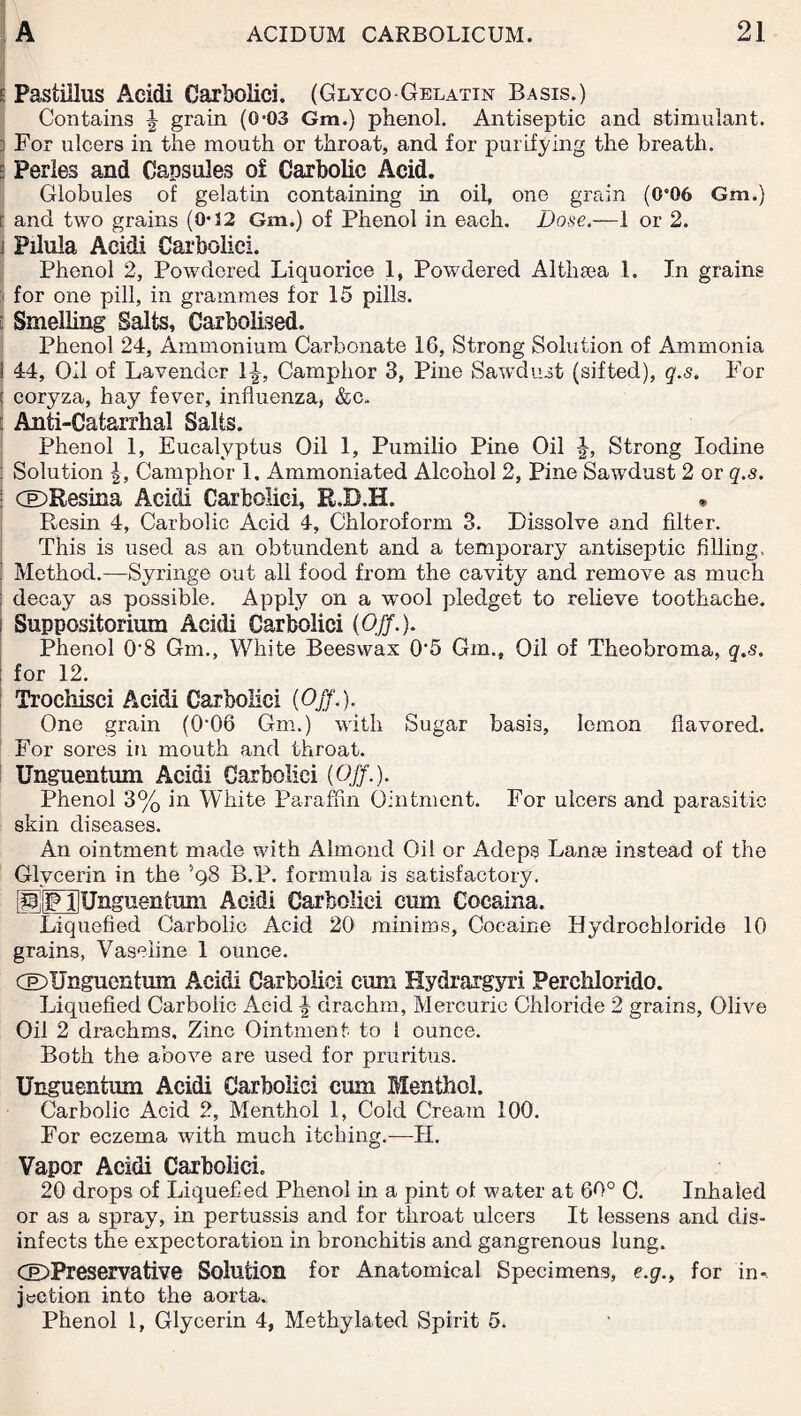 ; Pastiilus Acidi Carbolici. (Glyco-Gelatin Basis.) Contains J grain (04)3 Gm.) phenol. Antiseptic and stimulant. ] For ulcers in the mouth or throat, and for purifying the breath, s Perles and Capsules of Carbolic Acid. Globules of gelatin containing in oil, one grain (0e06 Gm.) r and two grains (0-32 Gm.) of Phenol in each. Dose.—1 or 2. j Pilula Acidi Carbolici. Phenol 2, Powdered Liquorice 1, Powdered Althaea 1. In grains ■ for one pill, in grammes for 15 pills. [ Smelling Salts, Carbolised. Phenol 24, Ammonium Carbonate 16, Strong Solution of Ammonia I 44, Oil of Lavender 1^-, Camphor 3, Pine Sawdust (sifted), q.s. For j coryza, hay fever, influenza, &c. : Anti-Catarrhal Salts. Phenol 1, Eucalyptus Oil 1, Pumilio Pine Oil J, Strong Iodine j Solution |, Camphor 1, Ammoniated Alcohol 2, Pine Sawdust 2 or q.s. : CE>Resina Acidi Carbolici, R.D.H. * Resin 4, Carbolic Acid 4, Chloroform 3. Dissolve and filter. This is used as an obtundent and a temporary antiseptic filling, ! Method.—Syringe out all food from the cavity and remove as much : decay as possible. Apply on a wool pledget to relieve toothache, i Suppositorium Acidi Carbolici (OJf.). Phenol 0-8 Gm., White Beeswax 0‘5 Gm., Oil of Theobroma, q.s. for 12. Trochisci Acidi Carbolici (Off.). One grain (R06 Gm.) with Sugar basis, lemon flavored. For sores in mouth and throat. Unguentum Acidi Carbolici (OJf.). Phenol 3% in White Paraffin Ointment. For ulcers and parasitic skin diseases. An ointment made with Almond Oil or Adeps Lanre instead of the Glycerin in the ’98 B.P. formula is satisfactory. PilFHUnguentmn Acidi Carbolici cum Cocaina. Liquefied Carbolic Acid 20 minims, Cocaine Hydrochloride 10 grains, Vaseline 1 ounce. CDUnguentum Acidi Carbolici cum Hydrargyri Perchlorido. Liquefied Carbolic Acid \ drachm, Mercuric Chloride 2 grains, Olive Oil 2 drachms. Zinc Ointment to 1 ounce. Both the above are used for pruritus. Unguentum Acidi Carbolici cum Menthol. Carbolic Acid 2, Menthol 1, Cold Cream 100. For eczema with much itching.—H. Vapor Acidi Carbolici. 20 drops of Liquefied Phenol in a pint of water at 60° C. Inhaled or as a spray, in pertussis and for throat ulcers It lessens and dis¬ infects the expectoration in bronchitis and gangrenous lung. CiDPreservative Solution for Anatomical Specimens, e.g., for in^ jection into the aorta. Phenol 1, Glycerin 4, Methylated Spirit 5.