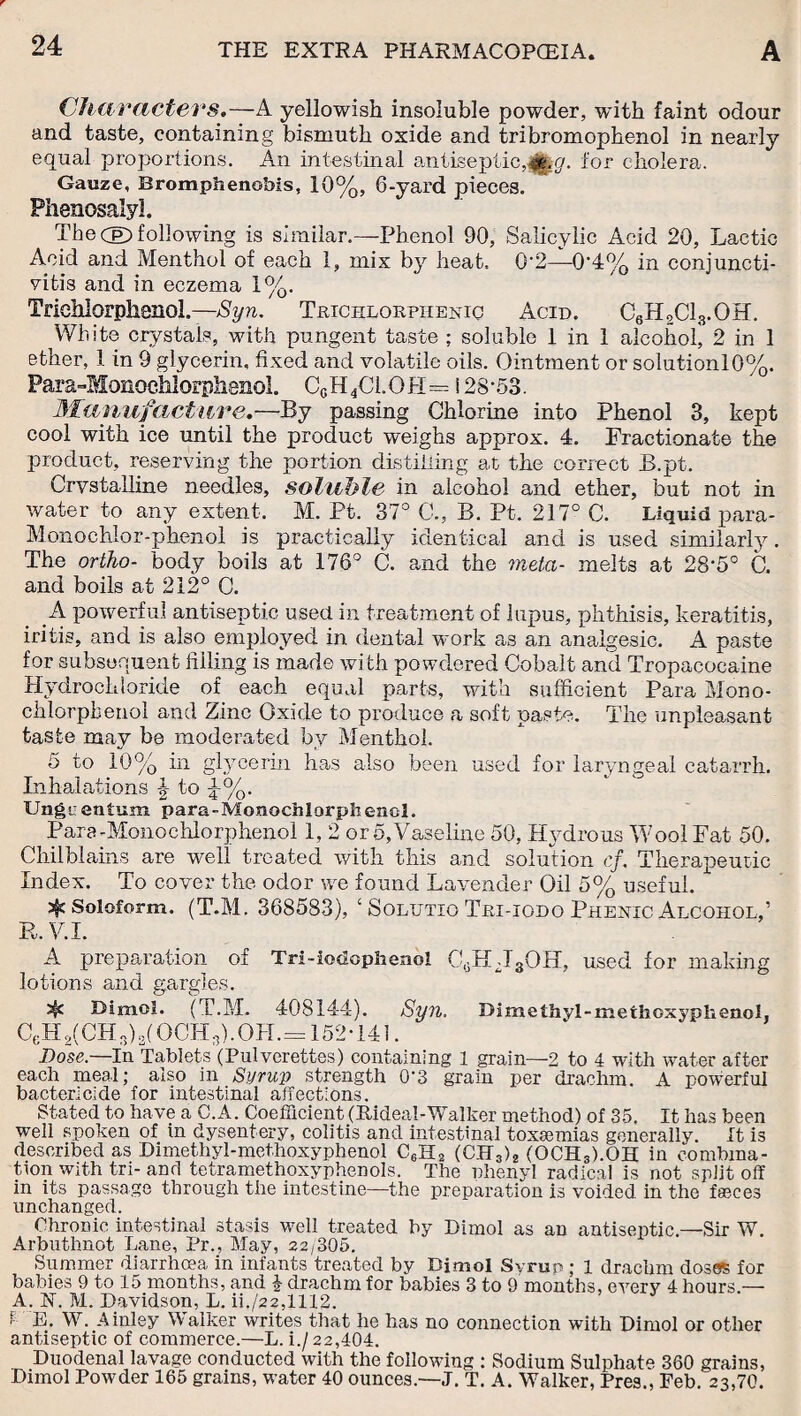 Characters.—A yellowish insoluble powder, with faint odour and taste, containing bismuth oxide and tribromophenol in nearly equal proportions. An intestinal antiseptic,#g,g. for cholera. Gauze, Eromphenobis, 10%, 6-yard pieces. Phenosalyl, The (E> following is similar.—Phenol 90, Salicylic Acid 20, Lactic Acid and Menthol of each 1, mix by heat. 0-2—0'4% in conjuncti¬ vitis and in eczema 1%. TfieMorphenoJ.—Syn. Trichlorpiieniq Acid. C6HoC13.OH. White crystals, with pungent taste ; soluble 1 in 1 alcohol' 2 in 1 ether, 1 in 9 glycerin, fixed and volatile oils. Ointment or solutionl0%. Para-Monoehlorplisnol. C0H4Cl.OH= i 28-53. Manufacture.—By passing Chlorine into Phenol 3, kept cool with ice until the product weighs approx. 4. Fractionate the product, reserving the portion distilling at the correct B.pt. Crystalline needles, soluble in alcohol and ether, but not in water to any extent. M. Pt. 37° C., B. Pt. 217° C. Liquid para- Monochlor-phenol is practically identical and is used similarly. The ortho- body boils at 176° C. and the meta- melts at 28-5° C. and boils at 212° C. A powerful antiseptic used in treatment of lupus, phthisis, keratitis, iritis, and is also employed in dental work as an analgesic. A paste for subsequent filling is made with powdered Cobalt and Tropacocaine Hydrochloride of each equal parts, with sufficient Para Mono¬ chlorphenol and Zinc Oxide to produce a soft paste. The unpleasant taste may be moderated by Menthol. 5 to 10% in glycerin has also been used for laryngeal catarrh. Inhalations \ to ^%. Ungi: eniuffi para-Monochlorphenol. Para-Monochlorphenol 1, 2 or 5, Vaseline 50, Hydrous Wool Fat 50. Chilblains are well treated with this and solution cf. Therapeutic Index. To coyer the odor we found Lavender Oil 5% useful. X 3^ Soloform. (T.M. 368583), ‘ Solutio Tri-iodo Phenxc Alcohol,’ B.V.I. A preparation of Trl-iodophenol C0Hd3OH, used for making lotions and gargles. ^ Bimol. (T.M. 408144). Syn. Dimethvl-methoxyphenol, CeH 2( CH 3) g{ OCH 3). OH.= 152-141. Dose.—In Tablets (Pulverettes) containing 1 grain—2 to 4 with water after each meal; also in Syrup strength 0*3 grain per drachm. A powerful bactericide for intestinal affections. Stated to have a C.A. Coefficient (Rideal-Walker method) of 35. It has been well spoken of in dysentery, colitis and intestinal toxmmias generally. It is described as Dimethyl-methoxyphenol C6H2 (CJT3)2 (OCH3).OH in combina¬ tion with tri- and tetramethoxyphenols. The phenyl radical is not split off in its passage through the intestine—the preparation is voided in the faeces unchanged. Chronic intestinal stasis well treated by Dimol as an antiseptic.—Sir W. Arbuthnot Lane, Pr., May, 22/305. Summer diarrhoea in infants treated by Bimol Syrup ; 1 drachm doses for babies 9 to 15 months, and \ drachm for babies 3 to 9 months, every 4 hours.— A. N. M. Davidson, L. ii./22,1112. ; E. W. Ainley Walker writes that he has no connection with Dimol or other antiseptic of commerce.—L. i./ 22,404. Duodenal lavage conducted with the following ; Sodium Sulphate 360 grains, Dimol Powder 165 grains, water 40 ounces.—J. T. A. Walker, Pres., Feb. 23,70.