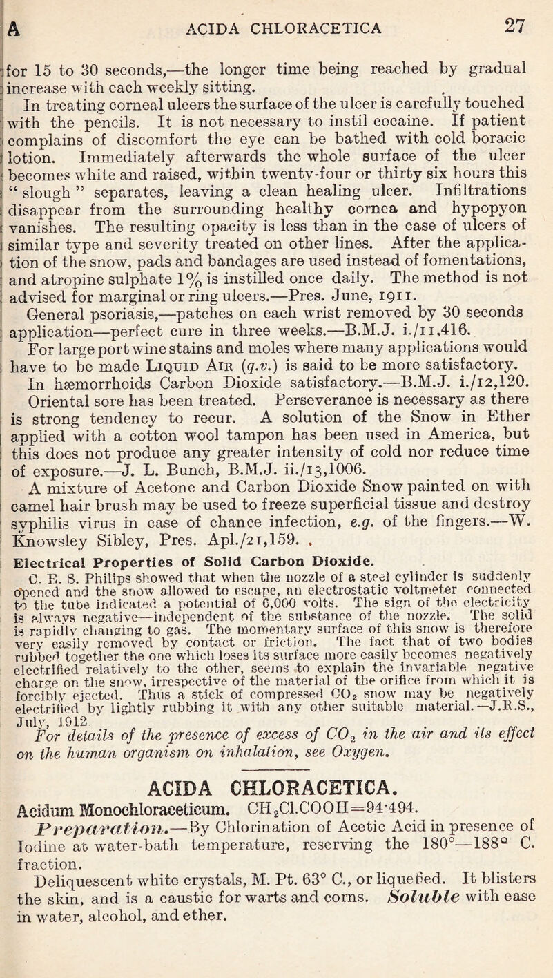 ifor 15 to 30 seconds,—the longer time being reached by gradual ] increase with each weekly sitting. In treating corneal ulcers the surface of the ulcer is carefully touched with the pencils. It is not necessary to instil cocaine. If patient j complains of discomfort the eye can be bathed with cold boracic ? lotion. Immediately afterwards the whole surface of the ulcer | becomes white and raised, within twenty-four or thirty six hours this >, “ slough 55 separates, leaving a clean healing ulcer. Infiltrations i disappear from the surrounding healthy cornea and hypopyon I vanishes. The resulting opacity is less than in the case of ulcers of i similar type and severity treated on other lines. After the applica- ) tion of the snow, pads and bandages are used instead of fomentations, and atropine sulphate 1% is instilled once daily. The method is not ] advised for marginal or ring ulcers.—Pres. June, 1911. General psoriasis,—patches on each wrist removed by 30 seconds application—perfect cure in three weeks.—B.M.J. i./u,416. For large port wine stains and moles where many applications would ; have to be made Liquid Air (q.v.) is said to be more satisfactory. In haemorrhoids Carbon Dioxide satisfactory.—B.M.J. i./i2,120. Oriental sore has been treated. Perseverance is necessary as there is strong tendency to recur. A solution of the Snow in Ether | applied with a cotton wool tampon has been used in America, but : this does not produce any greater intensity of cold nor reduce time of exposure.—J. L. Bunch, B.M.J. ii./i3,1006. A mixture of Acetone and Carbon Dioxide Snow painted on with camel hair brush may be used to freeze superficial tissue and destroy syphilis virus in case of chance infection, e.g. of the fingers.—W. Knowsley Sibley, Pres. Apl./2i,159. . Electrical Properties of Solid Carbon Dioxide. C. E. S. Philips showed that when the nozzle of a steel cylinder is suddenly Opened and the snow allowed to escape, an electrostatic voltmeter connected to the tube indicated a potential of C,000 volts. The sign of the electricity is always negative—independent of the substance of the.nozzle; The solid is rapidly changing to gas. The momentary surface of this snow is therefore very easilv removed by contact or friction. The fact that of two bodies rubbed together the one which loses its surface more easily becomes negatively electrified relatively to the other, seems to explain the invariable negative charge on the snow, irrespective of the material of the orifice from which it is forcibly ejected. Thus a stick of compressed, C02 snow may be negatively electrified bv lightlv rubbing it with any other suitable material.—J.E.S., July, 1912  . For details of the presence of excess of C02 in the air and its effect on the human organism on inhalation, see Oxygen. ACIDA CHLORACETICA. Acidran Monochloraeeticum. CH2Cl.COOH=94-494. J*reparation.—By Chlorination of Acetic Acid in presence of Iodine at water-bath temperature, reserving the 180°—188° C. fraction. Deliquescent white crystals, M. Pt. 63° C., or liquefied. It blisters the skin, and is a caustic for warts and corns. Soluble with ease in water, alcohol, and ether.