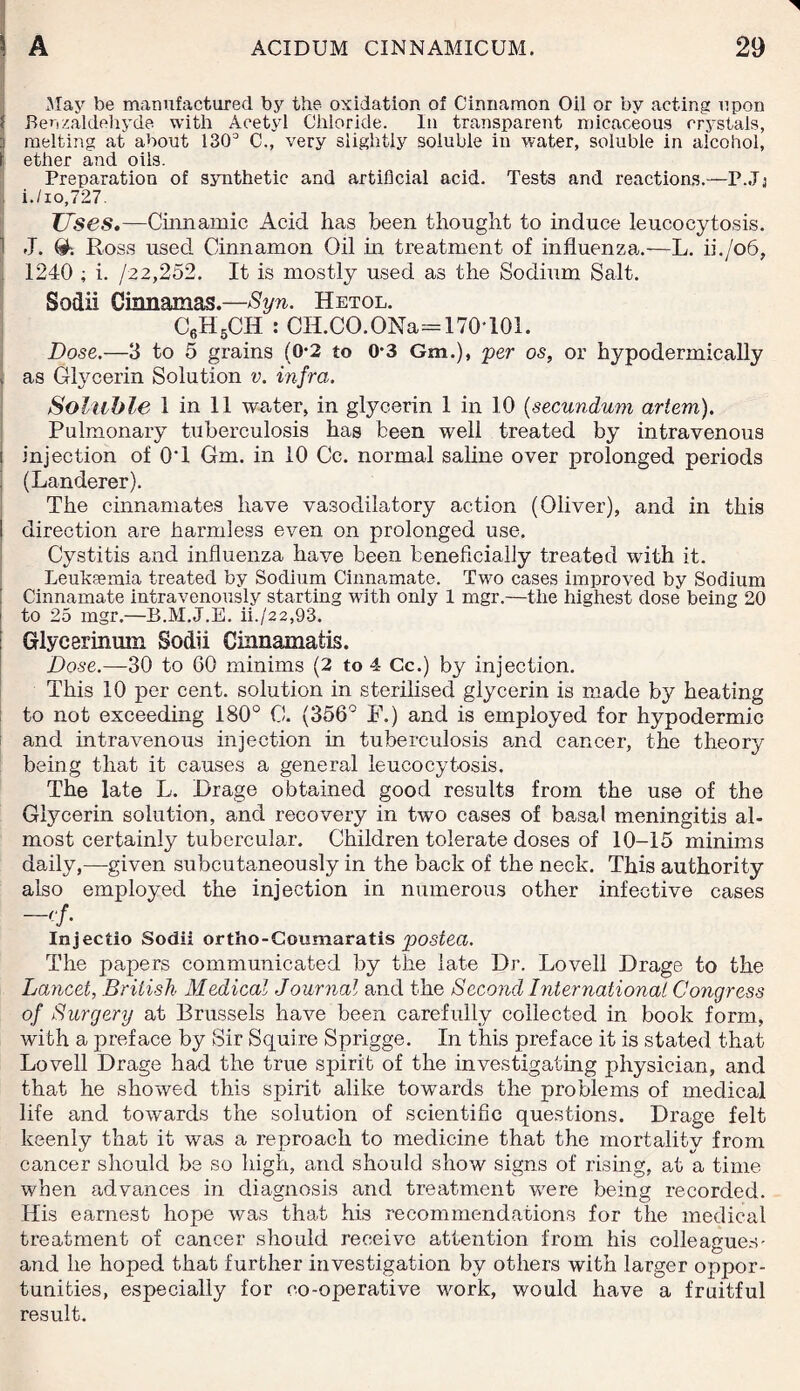 May be manufactured by the oxidation of Cinnamon Oil or by acting upon Benzaldeliyde with Acetyl Chloride. In transparent micaceous crystals, melting at about 1303 C., very slightly soluble in water, soluble in alcohol, ether and oils. Preparation of synthetic and artificial acid. Tests and reactions.—P.Jj , i./io,727. Uses.—Cinnamic Acid has been thought to induce leucocytosis. 1 J. & Ross used Cinnamon Oil in treatment of influenza.-—L. ii./o6, 1240 ; i. 122,252. It is mostly used as the Sodium Salt. Sodii Cinnamas.—Syn. Hetol. C6H5CH : CH.CO.ONa= 170*101. Dose.—3 to 5 grains (0-2 to 0-3 Gm.), per os, or hypodermically | as Glycerin Solution v. infra. Soluble 1 in 11 water, in glycerin 1 in 10 (secundum artem). Pulmonary tuberculosis has been well treated by intravenous i injection of 0*1 Gm. in 10 Cc. normal saline over prolonged periods ! (Landerer). The cinnamates have vasodilatory action (Oliver), and in this direction are harmless even on prolonged use. Cystitis and influenza have been beneficially treated with it. Leukaemia treated by Sodium Cinnamate. Two cases improved by Sodium Cinnamate intravenously starting with only 1 mgr.—the highest dose being 20 to 25 mgr.—B.M.J.E. ii./22,93. Glycerinum Sodii Cinnamatis. Dose.—30 to 60 minims (2 to 4 Cc.) by injection. This 10 per cent, solution in sterilised glycerin is made by heating to not exceeding 180° G. (356° F.) and is employed for hypodermic and intravenous injection in tuberculosis and cancer, the theory being that it causes a general leucocytosis. The late L. Brage obtained good results from the use of the Glycerin solution, and recovery in two cases of basal meningitis al¬ most certainly tubercular. Children tolerate doses of 10-15 minims daily,—given subcutaneously in the back of the neck. This authority also employed the injection in numerous other infective cases Injectio Sodii ortho-Coumaratis postea. The papers communicated by the late Dr. Lovell Drage to the Lancet, British Medical Journal and the Second International Congress of Surgery at Brussels have been carefully collected in book form, with a preface by Sir Squire Sprigge. In this preface it is stated that Lovell Drage had the true spirit of the investigating physician, and that he showed this spirit alike towards the problems of medical life and towards the solution of scientific questions. Drage felt keenly that it was a reproach to medicine that the mortality from cancer should be so high, and should show signs of rising, at a time when advances in diagnosis and treatment were being recorded. His earnest hope was that his recommendations for the medical treatment of cancer should receive attention from his colleagues- and he hoped that further investigation by others with larger oppor¬ tunities, especially for co-operative work, would have a fruitful result.