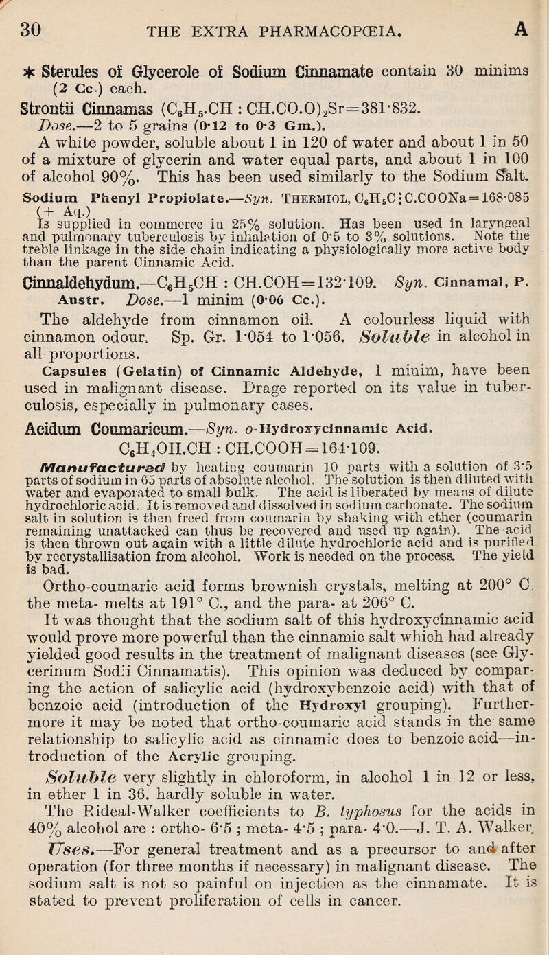 * Sterules of Glycerole of Sodium Ginnamate contain 30 minims (2 Cc.) each. Strontii Cinnamas (C6H5.CH : CH.CO.O)2Sr=381-832. Dose.—2 to 5 grains (0-12 to 0-3 Gm.). A white powder, soluble about 1 in 120 of water and about 1 in 50 of a mixture of glycerin and water equal parts, and about 1 in 100 of alcohol 90%. This has been used similarly to the Sodium !?alt. Sodium Phenyl Propiolate.—Syn. THERMI0L, C6H6C • C.COONa = 168-085 (+ Aq.) 13 supplied in commerce in 25% solution. Has been used m laryngeal and pulmonary tuberculosis by inhalation of 0‘5 to 3% solutions. Note the treble linkage in the side chain indicating a physiologically more active body than the parent Cinnamic Acid. Cinnaldehyduirs.—C6H5CH : CH.COH=132T09. Syn. Cinnamai, P. Austr. Dose.—1 minim (0-06 Cc.). The aldehyde from cinnamon oil. A colourless liquid with cinnamon odour. Sp. Gr. T054 to T056. Soluble in alcohol in all proportions. Capsules (Gelatin) of Cinnamic Aldehyde, 1 minim, have been used in malignant disease. Drage reported on its value in tuber¬ culosis, especially in pulmonary cases. Acidum Coumaricum.—Syn. o-Hydroxycinnamic Acid. C6H4OH.CH : CH.COOH = 164T09. Manufactured by heating coumarin 10 parts with a solution of 3-5 parts of sodium i n 65 parts of absolute alcohol. The solution is then diluted with water and evaporated to small bulk. The acid is liberated by means of dilute hydrochloric acid. It is removed and dissolved in sodium carbonate. The sodium salt in solution is then freed from coumarin by shaking with ether (coumarin remaining unattacked can thus he recovered and used up again). The acid is then thrown out again with a little dilute hydrochloric acid and is purified by recrystallisation from alcohol. Work is needed on the process. The yield is bad. Ortho-coumaric acid forms brownish crystals, melting at 200° G the meta- melts at 191° C., and the para- at 206° C. It was thought that the sodium salt of this hydroxycinnamic acid would prove more powerful than the cinnamic salt which had already yielded good results in the treatment of malignant diseases (see Gly- cerinum Sodii Cinnamatis). This opinion was deduced by compar¬ ing the action of salicylic acid (hydroxybenzoic acid) with that of benzoic acid (introduction of the Hydroxyl grouping). Further¬ more it may be noted that ortho-coumaric acid stands in the same relationship to salicylic acid as cinnamic does to benzoic acid—in¬ troduction of the Acrylic grouping. Soluble very slightly in chloroform, in alcohol 1 in 12 or less, in ether 1 in 36, hardly soluble in water. The R ideal-Walker coefficients to B. typhosus for the acids in 40% alcohol are : ortho- 6’5 ; meta- 4'5 ; para- 4‘0.—J. T. A. Walker, Uses.—For general treatment and as a precursor to and after operation (for three months if necessary) in malignant disease. The sodium salt is not so painful on injection as the cinnamate. It is stated to prevent proliferation of cells in cancer.